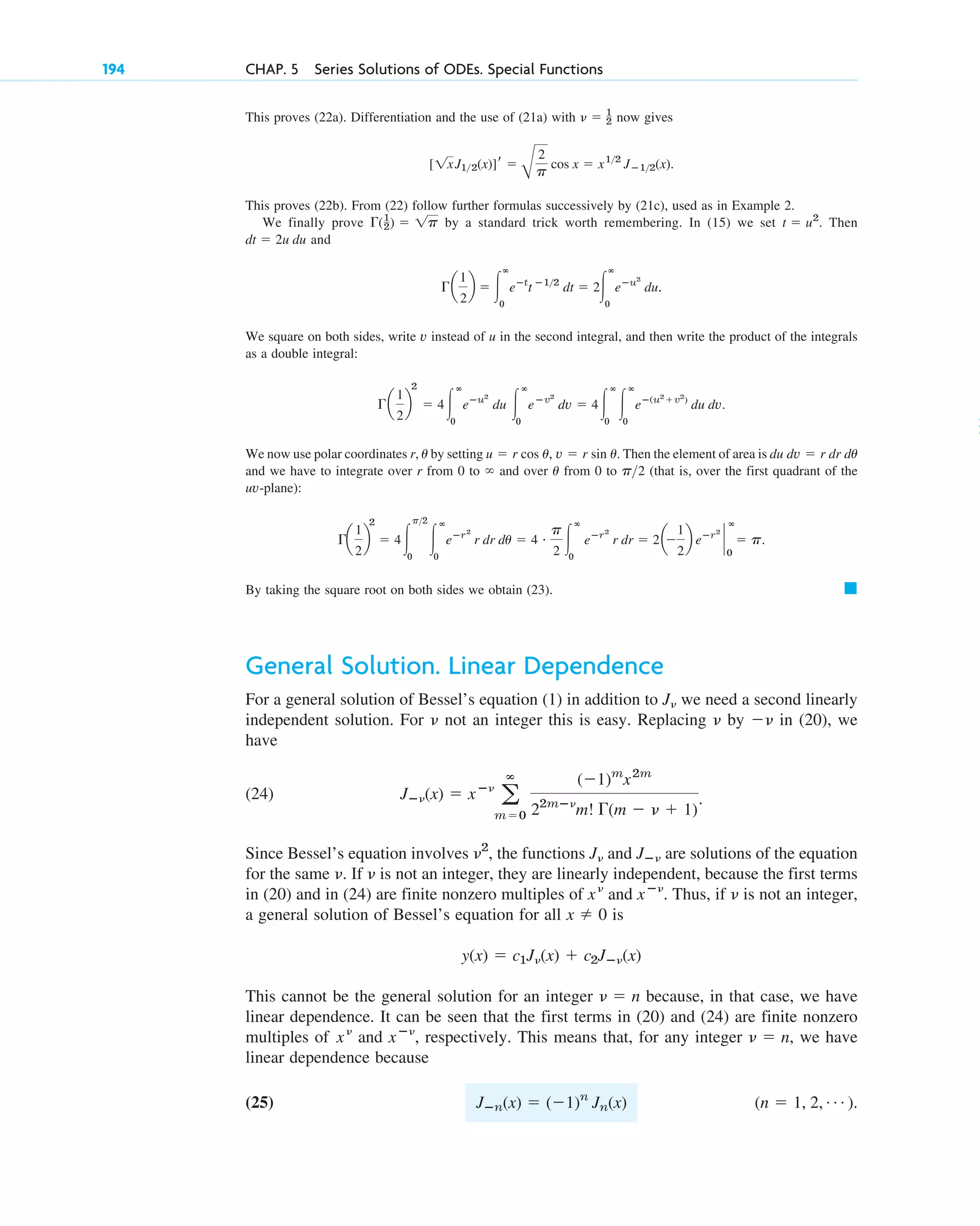 This proves (22a). Differentiation and the use of (21a) with now gives
This proves (22b). From (22) follow further formulas successively by (21c), used as in Example 2.
We finally prove by a standard trick worth remembering. In (15) we set . Then
and
We square on both sides, write v instead of u in the second integral, and then write the product of the integrals
as a double integral:
We now use polar coordinates r, by setting Then the element of area is
and we have to integrate over r from 0 to and over from 0 to (that is, over the first quadrant of the
uv-plane):
By taking the square root on both sides we obtain (23).
General Solution. Linear Dependence
For a general solution of Bessel’s equation (1) in addition to we need a second linearly
independent solution. For not an integer this is easy. Replacing by in (20), we
have
(24) .
Since Bessel’s equation involves , the functions and are solutions of the equation
for the same . If is not an integer, they are linearly independent, because the first terms
in (20) and in (24) are finite nonzero multiples of and . Thus, if is not an integer,
a general solution of Bessel’s equation for all is
This cannot be the general solution for an integer because, in that case, we have
linear dependence. It can be seen that the first terms in (20) and (24) are finite nonzero
multiples of and , respectively. This means that, for any integer , we have
linear dependence because
(25) .
(n ⫽ 1, 2, Á )
Jⴚn(x) ⫽ (⫺1)n
Jn(x)
␯ ⫽ n
xⴚ␯
x␯
␯ ⫽ n
y(x) ⫽ c1J␯(x) ⫹ c2Jⴚ␯(x)
x ⫽ 0
␯
xⴚ␯
x␯
␯
␯
Jⴚ␯
J␯
␯2
Jⴚ␯(x) ⫽ xⴚ␯
a
ⴥ
m⫽0
(⫺1)m
x2m
22mⴚ␯
m! ⌫(m ⫺ ␯ ⫹ 1)
⫺␯
␯
␯
J␯
䊏
⌫a
1
2
b
2
⫽ 4冮
p2
0
冮
ⴥ
0
eⴚr2
r dr du ⫽ 4 # p
2 冮
ⴥ
0
eⴚr2
r dr ⫽ 2a⫺
1
2
b eⴚr2
`
ⴥ
0
⫽ p.
p2
u
⬁
du dv ⫽ r dr du
u ⫽ r cos u, v ⫽ r sin u.
u
⌫a
1
2
b
2
⫽ 4冮
ⴥ
0
eⴚu2
du 冮
ⴥ
0
eⴚv2
dv ⫽ 4冮
ⴥ
0
冮
ⴥ
0
eⴚ(u2
⫹v2
)
du dv.
⌫a
1
2
b ⫽ 冮
ⴥ
0
eⴚt
t ⴚ12
dt ⫽ 2冮
ⴥ
0
eⴚu2
du.
dt ⫽ 2u du
t ⫽ u2
⌫(1
2) ⫽ 1p
[1xJ12(x)]r ⫽
B
2
p
cos x ⫽ x12
Jⴚ12(x).
␯ ⫽ 1
2
194 CHAP. 5 Series Solutions of ODEs. Special Functions
c05.qxd 10/28/10 1:33 PM Page 194
 