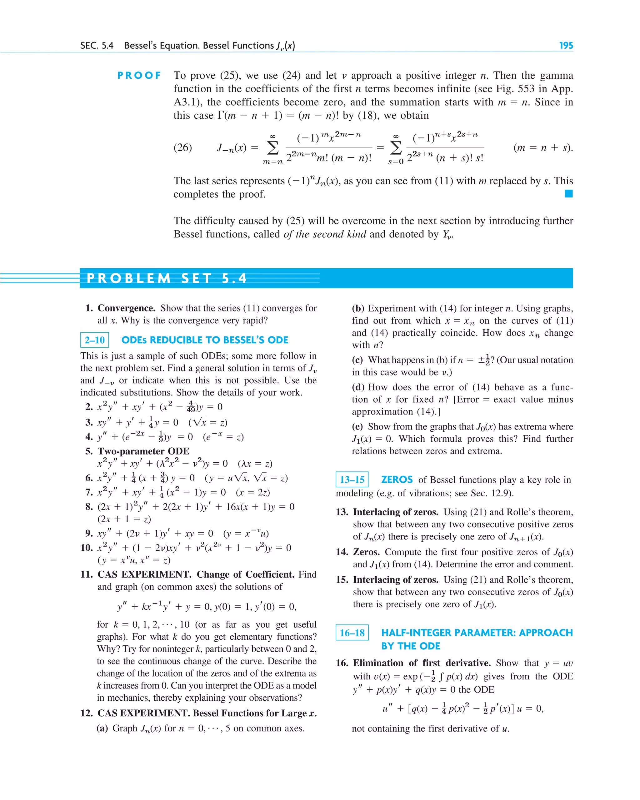 P R O O F To prove (25), we use (24) and let approach a positive integer n. Then the gamma
function in the coefficients of the first n terms becomes infinite (see Fig. 553 in App.
A3.1), the coefficients become zero, and the summation starts with . Since in
this case by (18), we obtain
(26)
The last series represents , as you can see from (11) with m replaced by s. This
completes the proof.
The difficulty caused by (25) will be overcome in the next section by introducing further
Bessel functions, called of the second kind and denoted by .
Y␯
䊏
(⫺1)n
Jn(x)
(m ⫽ n ⫹ s).
Jⴚn(x) ⫽ a
ⴥ
m⫽n
(⫺1) m
x2mⴚ n
22mⴚn
m! (m ⫺ n)!
⫽ a
ⴥ
s⫽0
(⫺1)n⫹s
x2s⫹n
22s⫹n
(n ⫹ s)! s!
⌫(m ⫺ n ⫹ 1) ⫽ (m ⫺ n)!
m ⫽ n
␯
SEC. 5.4 Bessel’s Equation. Bessel Functions J␯ (x) 195
1. Convergence. Show that the series (11) converges for
all x. Why is the convergence very rapid?
2–10 ODES REDUCIBLE TO BESSEL’S ODE
This is just a sample of such ODEs; some more follow in
the next problem set. Find a general solution in terms of
and or indicate when this is not possible. Use the
indicated substitutions. Show the details of your work.
2.
3.
4.
5. Two-parameter ODE
6.
7.
8.
9.
10.
11. CAS EXPERIMENT. Change of Coefficient. Find
and graph (on common axes) the solutions of
for (or as far as you get useful
graphs). For what k do you get elementary functions?
Why? Try for noninteger k, particularly between 0 and 2,
to see the continuous change of the curve. Describe the
change of the location of the zeros and of the extrema as
k increases from 0. Can you interpret the ODE as a model
in mechanics, thereby explaining your observations?
12. CAS EXPERIMENT. Bessel Functions for Large x.
(a) Graph for on common axes.
n ⫽ 0, Á , 5
Jn(x)
k ⫽ 0, 1, 2, Á , 10
ys ⫹ kxⴚ1
yr ⫹ y ⫽ 0, y(0) ⫽ 1, yr(0) ⫽ 0,
(y ⫽ x␯
u, x␯
⫽ z)
x2
ys ⫹ (1 ⫺ 2␯)xyr ⫹ ␯2
(x2␯
⫹ 1 ⫺ ␯2
)y ⫽ 0
xys ⫹ (2␯ ⫹ 1)yr ⫹ xy ⫽ 0 (y ⫽ xⴚ␯
u)
(2x ⫹ 1 ⫽ z)
(2x ⫹ 1)2
ys ⫹ 2(2x ⫹ 1)yr ⫹ 16x(x ⫹ 1)y ⫽ 0
x2
ys ⫹ xyr ⫹ 1
4 (x2
⫺ 1)y ⫽ 0 (x ⫽ 2z)
x2
ys ⫹ 1
4 (x ⫹ 3
4) y ⫽ 0 (y ⫽ u1x, 1x ⫽ z)
(lx ⫽ z)
x2
ys ⫹ xyr ⫹ (l2
x2
⫺ ␯2
)y ⫽ 0
ys ⫹ (eⴚ2x
⫺ 1
9)y ⫽ 0 (eⴚx
⫽ z)
xys ⫹ yr ⫹ 1
4 y ⫽ 0 (1x ⫽ z)
x2
ys ⫹ xyr ⫹ (x2
⫺ 4
49)y ⫽ 0
Jⴚ␯
J␯
P R O B L E M S E T 5 . 4
(b) Experiment with (14) for integer n. Using graphs,
find out from which on the curves of (11)
and (14) practically coincide. How does change
with n?
(c) What happens in (b) if (Our usual notation
in this case would be .)
(d) How does the error of (14) behave as a func-
tion of x for fixed n? [Error exact value minus
approximation (14).]
(e) Show from the graphs that has extrema where
. Which formula proves this? Find further
relations between zeros and extrema.
13–15 ZEROS of Bessel functions play a key role in
modeling (e.g. of vibrations; see Sec. 12.9).
13. Interlacing of zeros. Using (21) and Rolle’s theorem,
show that between any two consecutive positive zeros
of there is precisely one zero of .
14. Zeros. Compute the first four positive zeros of
and from (14). Determine the error and comment.
15. Interlacing of zeros. Using (21) and Rolle’s theorem,
show that between any two consecutive zeros of
there is precisely one zero of .
16–18 HALF-INTEGER PARAMETER: APPROACH
BY THE ODE
16. Elimination of first derivative. Show that
with gives from the ODE
the ODE
not containing the first derivative of u.
us ⫹ 3q(x) ⫺ 1
4 p(x)2
⫺ 1
2 pr(x)4 u ⫽ 0,
p(x)yr ⫹ q(x)y ⫽ 0
ys ⫹
v(x) ⫽ exp (⫺1
2 兰 p(x) dx)
y ⫽ uv
J1(x)
J0(x)
J1(x)
J0(x)
Jn⫹1(x)
Jn(x)
J1(x) ⫽ 0
J0(x)
⫽
␯
n ⫽ ⫾1
2?
xn
x ⫽ xn
c05.qxd 10/28/10 1:33 PM Page 195
 