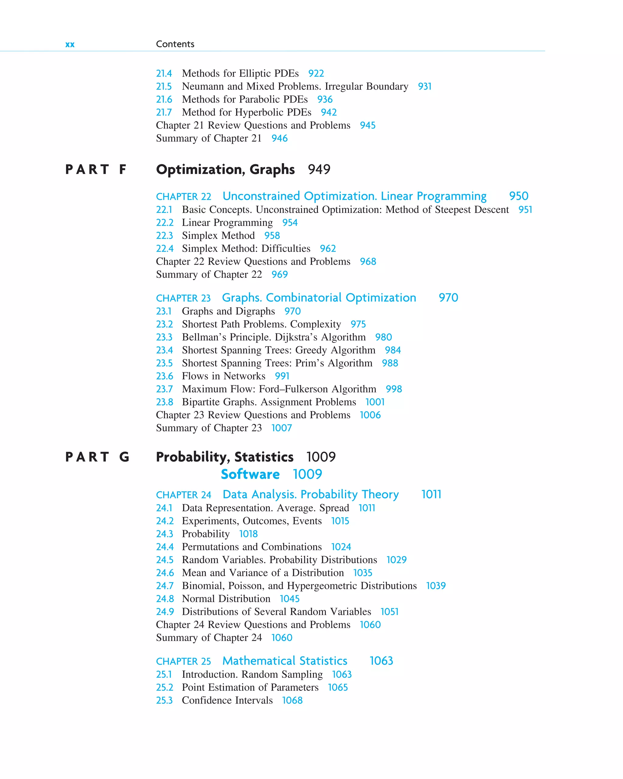 21.4 Methods for Elliptic PDEs 922
21.5 Neumann and Mixed Problems. Irregular Boundary 931
21.6 Methods for Parabolic PDEs 936
21.7 Method for Hyperbolic PDEs 942
Chapter 21 Review Questions and Problems 945
Summary of Chapter 21 946
P A R T F Optimization, Graphs 949
CHAPTER 22 Unconstrained Optimization. Linear Programming 950
22.1 Basic Concepts. Unconstrained Optimization: Method of Steepest Descent 951
22.2 Linear Programming 954
22.3 Simplex Method 958
22.4 Simplex Method: Difficulties 962
Chapter 22 Review Questions and Problems 968
Summary of Chapter 22 969
CHAPTER 23 Graphs. Combinatorial Optimization 970
23.1 Graphs and Digraphs 970
23.2 Shortest Path Problems. Complexity 975
23.3 Bellman’s Principle. Dijkstra’s Algorithm 980
23.4 Shortest Spanning Trees: Greedy Algorithm 984
23.5 Shortest Spanning Trees: Prim’s Algorithm 988
23.6 Flows in Networks 991
23.7 Maximum Flow: Ford–Fulkerson Algorithm 998
23.8 Bipartite Graphs. Assignment Problems 1001
Chapter 23 Review Questions and Problems 1006
Summary of Chapter 23 1007
P A R T G Probability, Statistics 1009
Software 1009
CHAPTER 24 Data Analysis. Probability Theory 1011
24.1 Data Representation. Average. Spread 1011
24.2 Experiments, Outcomes, Events 1015
24.3 Probability 1018
24.4 Permutations and Combinations 1024
24.5 Random Variables. Probability Distributions 1029
24.6 Mean and Variance of a Distribution 1035
24.7 Binomial, Poisson, and Hypergeometric Distributions 1039
24.8 Normal Distribution 1045
24.9 Distributions of Several Random Variables 1051
Chapter 24 Review Questions and Problems 1060
Summary of Chapter 24 1060
CHAPTER 25 Mathematical Statistics 1063
25.1 Introduction. Random Sampling 1063
25.2 Point Estimation of Parameters 1065
25.3 Confidence Intervals 1068
xx Contents
ftoc.qxd 11/4/10 11:48 AM Page xx
 