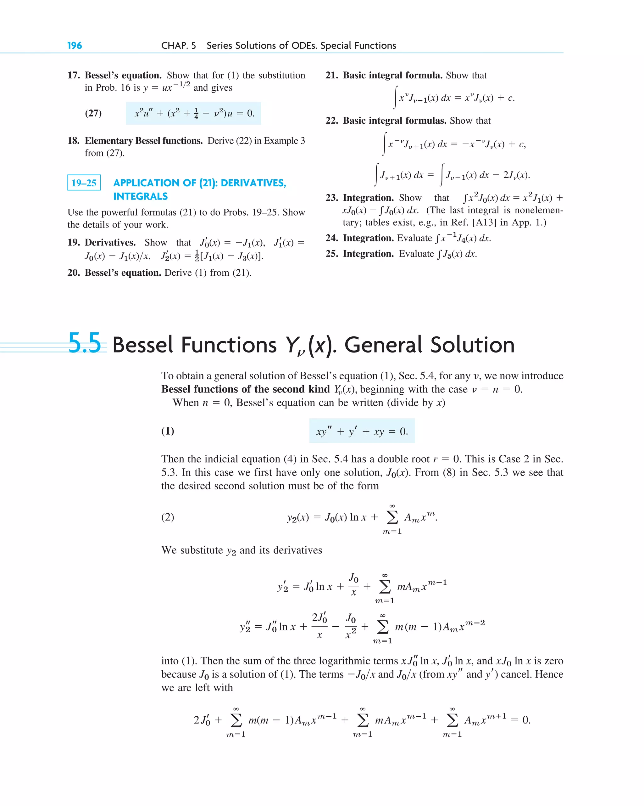 5.5 Bessel Functions Y (x). General Solution
To obtain a general solution of Bessel’s equation (1), Sec. 5.4, for any , we now introduce
Bessel functions of the second kind , beginning with the case .
When , Bessel’s equation can be written (divide by x)
(1) .
Then the indicial equation (4) in Sec. 5.4 has a double root . This is Case 2 in Sec.
5.3. In this case we first have only one solution, . From (8) in Sec. 5.3 we see that
the desired second solution must be of the form
(2)
We substitute and its derivatives
into (1). Then the sum of the three logarithmic terms , and is zero
because is a solution of (1). The terms and (from ) cancel. Hence
we are left with
2Jr
0 ⫹ a
ⴥ
m⫽1
m(m ⫺ 1)Am xmⴚ1
⫹ a
ⴥ
m⫽1
mAm xmⴚ1
⫹ a
ⴥ
m⫽1
Am xm⫹1
⫽ 0.
xys and yr
J0x
⫺J0x
J0
xJ0 ln x
xJs
0 ln x, Jr
0 ln x
ys
2 ⫽ Js
0 ln x ⫹
2Jr
0
x
⫺
J0
x2 ⫹ a
ⴥ
m⫽1
m(m ⫺ 1)Am xmⴚ2
yr
2 ⫽ Jr
0 ln x ⫹
J0
x ⫹ a
ⴥ
m⫽1
mAm xmⴚ1
y2
y2(x) ⫽ J0(x) ln x ⫹ a
ⴥ
m⫽1
Am xm
.
J0(x)
r ⫽ 0
xys ⫹ yr ⫹ xy ⫽ 0
n ⫽ 0
␯ ⫽ n ⫽ 0
Y␯(x)
␯
n
17. Bessel’s equation. Show that for (1) the substitution
in Prob. 16 is and gives
(27) x2
u⬙ ⫹ (x2
⫹ 1
_
4 ⫺ ␯2
)u ⫽ 0.
18. Elementary Bessel functions. Derive (22) in Example 3
from (27).
19–25 APPLICATION OF (21): DERIVATIVES,
INTEGRALS
Use the powerful formulas (21) to do Probs. 19–25. Show
the details of your work.
19. Derivatives. Show that
20. Bessel’s equation. Derive (1) from (21).
J0(x) ⫺ J1(x)x, Jr
2(x) ⫽ 1
2[J1(x) ⫺ J3(x)].
Jr
1(x) ⫽
Jr
0(x) ⫽ ⫺J1(x),
y ⫽ uxⴚ12
21. Basic integral formula. Show that
22. Basic integral formulas. Show that
23. Integration. Show that
(The last integral is nonelemen-
tary; tables exist, e.g., in Ref. [A13] in App. 1.)
24. Integration. Evaluate .
25. Integration. Evaluate .
兰J5(x) dx
兰xⴚ1
J4(x) dx
xJ0(x) ⫺兰J0(x) dx.
兰x2
J0(x) dx ⫽ x2
J1(x) ⫹
冮J␯⫹1(x) dx ⫽ 冮J␯ⴚ1(x) dx ⫺ 2J␯(x).
冮xⴚ␯
J␯⫹1(x) dx ⫽ ⫺xⴚ␯
J␯(x) ⫹ c,
冮x␯
J␯ⴚ1(x) dx ⫽ x␯
J␯(x) ⫹ c.
196 CHAP. 5 Series Solutions of ODEs. Special Functions
c05.qxd 10/28/10 1:33 PM Page 196
 