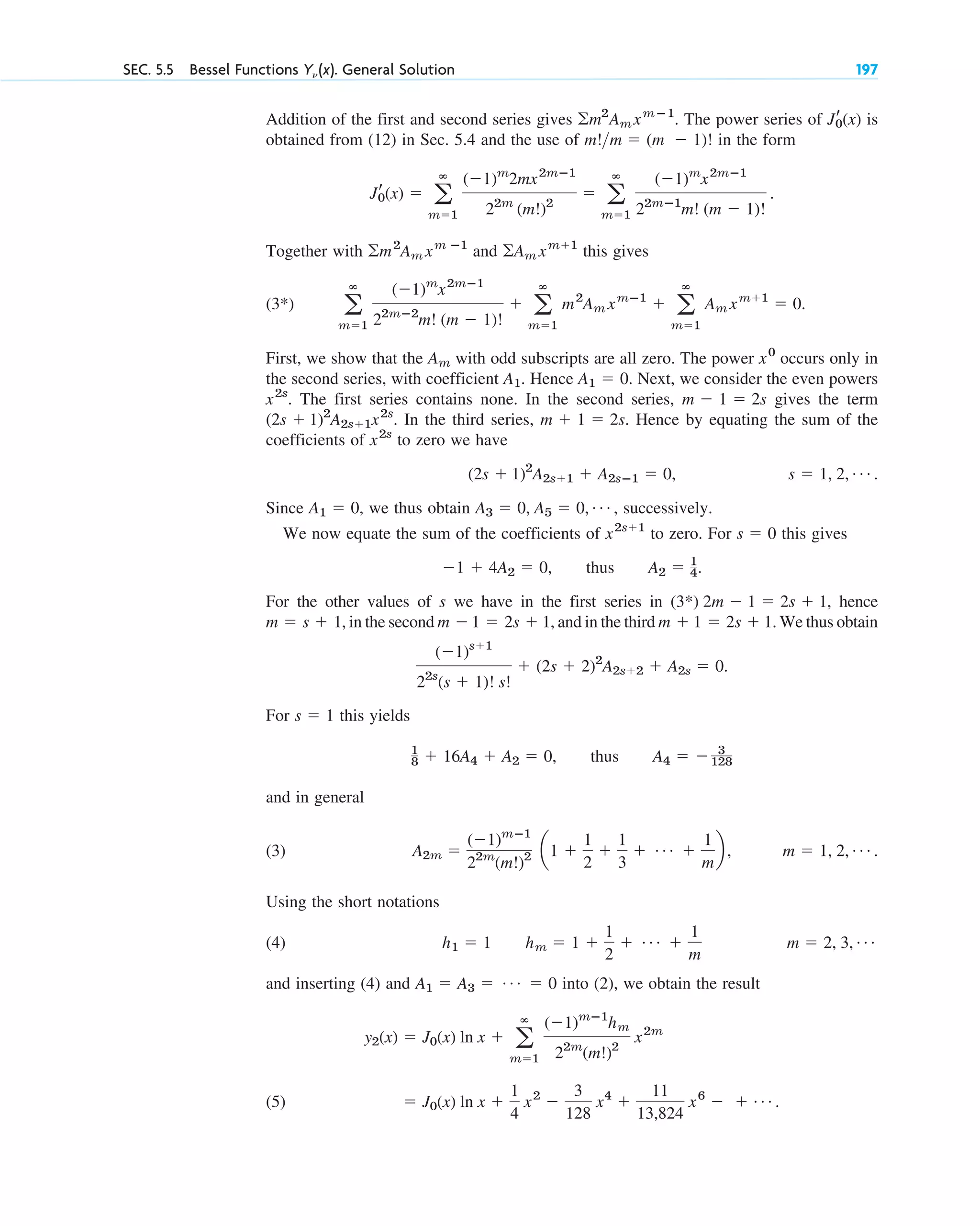 SEC. 5.5 Bessel Functions Y␯ (x). General Solution 197
Addition of the first and second series gives The power series of is
obtained from (12) in Sec. 5.4 and the use of in the form
Together with and this gives
(3*)
First, we show that the with odd subscripts are all zero. The power occurs only in
the second series, with coefficient . Hence . Next, we consider the even powers
. The first series contains none. In the second series, gives the term
In the third series, . Hence by equating the sum of the
coefficients of to zero we have
.
Since , we thus obtain successively.
We now equate the sum of the coefficients of to zero. For this gives
thus .
For the other values of s we have in the first series in , hence
, in the second , and in the third We thus obtain
For this yields
thus
and in general
(3) .
Using the short notations
(4)
and inserting (4) and into (2), we obtain the result
(5) ⫽ J0(x) ln x ⫹
1
4
x2
⫺
3
128
x4
⫹
11
13,824
x6
⫺ ⫹ Á .
y2(x) ⫽ J0(x) ln x ⫹ a
ⴥ
m⫽1
(⫺1)mⴚ1
hm
22m
(m!)2
x2m
A1 ⫽ A3 ⫽ Á ⫽ 0
m ⫽ 2, 3, Á
h1 ⫽ 1 hm ⫽ 1 ⫹
1
2
⫹ Á ⫹
1
m
m ⫽ 1, 2, Á
A2m ⫽
(⫺1)mⴚ1
22m
(m!)2 a1 ⫹
1
2
⫹
1
3
⫹ Á ⫹
1
m
b ,
A4 ⫽ ⫺ 3
128
1
8 ⫹ 16A4 ⫹ A2 ⫽ 0,
s ⫽ 1
(⫺1)s⫹1
22s
(s ⫹ 1)! s!
⫹ (2s ⫹ 2)2
A2s⫹2 ⫹ A2s ⫽ 0.
m ⫹ 1 ⫽ 2s ⫹ 1.
m ⫺1 ⫽ 2s ⫹ 1
m ⫽ s ⫹ 1
(3*) 2m ⫺ 1 ⫽ 2s ⫹ 1
A2 ⫽ 1
4
⫺1 ⫹ 4A2 ⫽ 0,
s ⫽ 0
x2s⫹1
A3 ⫽ 0, A5 ⫽ 0, Á ,
A1 ⫽ 0
s ⫽ 1, 2, Á
(2s ⫹ 1)2
A2s⫹1 ⫹ A2sⴚ1 ⫽ 0,
x2s
m ⫹ 1 ⫽ 2s
(2s ⫹ 1)2
A2s⫹1x2s
.
m ⫺ 1 ⫽ 2s
x2s
A1 ⫽ 0
A1
x0
Am
a
ⴥ
m⫽1
(⫺1)m
x2mⴚ1
22mⴚ2
m! (m ⫺ 1)!
⫹ a
ⴥ
m⫽1
m2
Am xmⴚ1
⫹ a
ⴥ
m⫽1
Am xm⫹1
⫽ 0.
兺Am xm⫹1
兺m2
Am xm ⴚ1
Jr
0(x) ⫽ a
ⴥ
m⫽1
(⫺1)m
2mx2mⴚ1
22m
(m!)2
⫽ a
ⴥ
m⫽1
(⫺1)m
x2mⴚ1
22mⴚ1
m! (m ⫺ 1)!
.
m!m ⫽ (m ⫺ 1)!
Jr
0(x)
兺m2
Am xmⴚ1
.
c05.qxd 10/28/10 1:33 PM Page 197
 