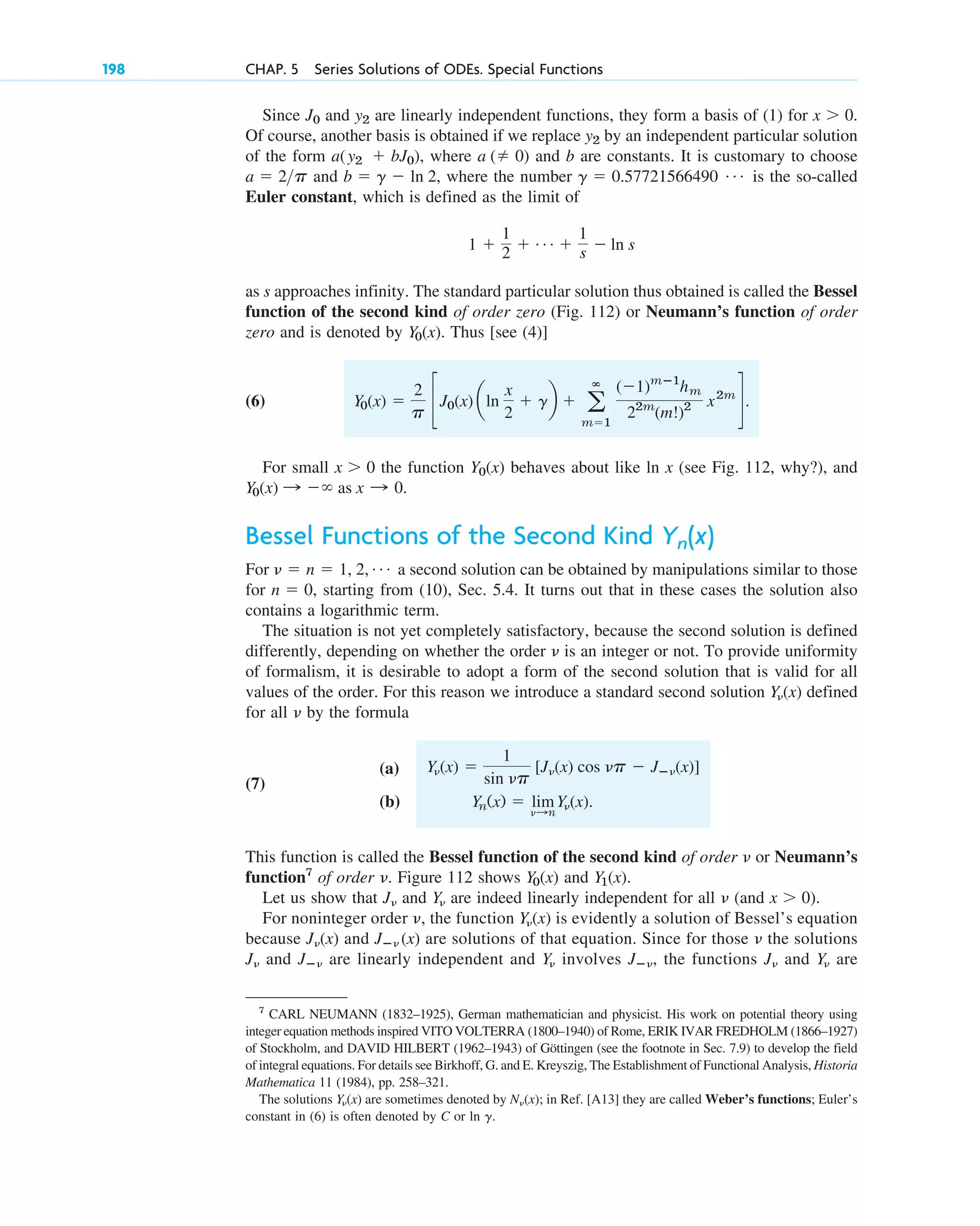 Since and are linearly independent functions, they form a basis of (1) for .
Of course, another basis is obtained if we replace by an independent particular solution
of the form , where and b are constants. It is customary to choose
and , where the number is the so-called
Euler constant, which is defined as the limit of
as s approaches infinity. The standard particular solution thus obtained is called the Bessel
function of the second kind of order zero (Fig. 112) or Neumann’s function of order
zero and is denoted by . Thus [see (4)]
(6)
For small the function behaves about like ln x (see Fig. 112, why?), and
Bessel Functions of the Second Kind
For a second solution can be obtained by manipulations similar to those
for , starting from (10), Sec. 5.4. It turns out that in these cases the solution also
contains a logarithmic term.
The situation is not yet completely satisfactory, because the second solution is defined
differently, depending on whether the order is an integer or not. To provide uniformity
of formalism, it is desirable to adopt a form of the second solution that is valid for all
values of the order. For this reason we introduce a standard second solution defined
for all by the formula
(7)
(a)
(b)
This function is called the Bessel function of the second kind of order or Neumann’s
function7
of order . Figure 112 shows and .
Let us show that and are indeed linearly independent for all (and ).
For noninteger order , the function is evidently a solution of Bessel’s equation
because and are solutions of that equation. Since for those the solutions
and are linearly independent and involves , the functions and are
Y␯
J␯
Jⴚ␯
Y␯
Jⴚ␯
J␯
␯
Jⴚ␯ (x)
J␯(x)
Y␯(x)
␯
x ⬎ 0
␯
Y␯
J␯
Y1(x)
Y0(x)
␯
␯
Yn(x) ⫽ lim
␯:n
Y␯(x).
Y␯(x) ⫽
1
sin ␯p
[J␯(x) cos ␯p ⫺ Jⴚ␯(x)]
␯
Y␯(x)
␯
n ⫽ 0
␯ ⫽ n ⫽ 1, 2, Á
Yn(x)
Y0(x) : ⫺⬁ as x : 0.
Y0(x)
x ⬎ 0
Y0(x) ⫽
2
p cJ0(x) aln
x
2
⫹ gb ⫹ a
ⴥ
m⫽1
(⫺1)mⴚ1
hm
22m
(m!)2 x2m
d.
Y0(x)
1 ⫹
1
2 ⫹ Á ⫹
1
s ⫺ ln s
g ⫽ 0.57721566490 Á
b ⫽ g ⫺ ln 2
a ⫽ 2p
a (⫽ 0)
a(y2 ⫹ bJ0)
y2
x ⬎ 0
y2
J0
198 CHAP. 5 Series Solutions of ODEs. Special Functions
7
CARL NEUMANN (1832–1925), German mathematician and physicist. His work on potential theory using
integer equation methods inspired VITO VOLTERRA (1800–1940) of Rome, ERIK IVAR FREDHOLM (1866–1927)
of Stockholm, and DAVID HILBERT (1962–1943) of Göttingen (see the footnote in Sec. 7.9) to develop the field
of integral equations. For details see Birkhoff, G. and E. Kreyszig, The Establishment of Functional Analysis, Historia
Mathematica 11 (1984), pp. 258–321.
The solutions are sometimes denoted by ; in Ref. [A13] they are called Weber’s functions; Euler’s
constant in (6) is often denoted by C or ln .
g
N␯(x)
Y␯(x)
c05.qxd 11/4/10 12:19 PM Page 198
 