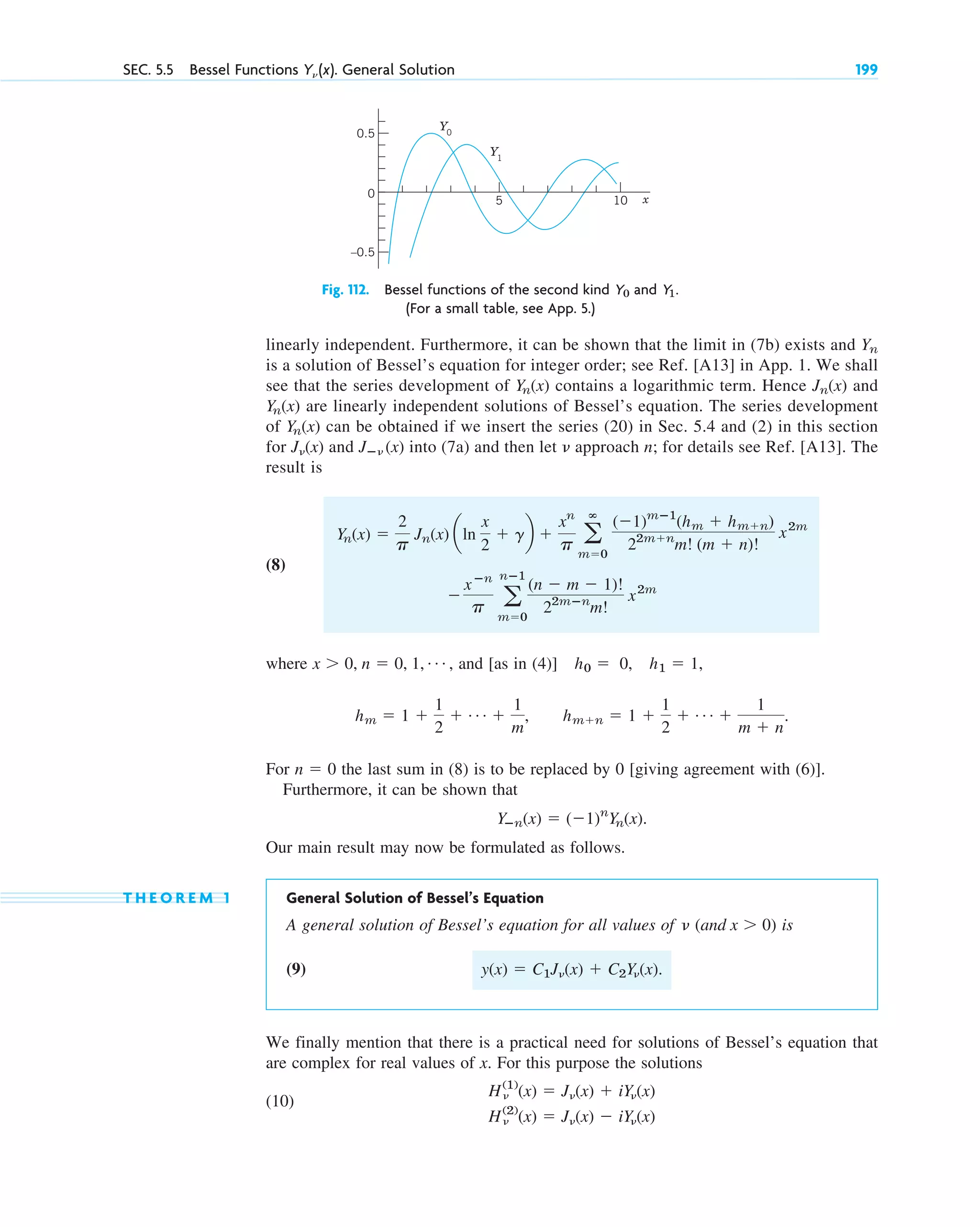 SEC. 5.5 Bessel Functions Y␯ (x). General Solution 199
linearly independent. Furthermore, it can be shown that the limit in (7b) exists and
is a solution of Bessel’s equation for integer order; see Ref. [A13] in App. 1. We shall
see that the series development of contains a logarithmic term. Hence and
are linearly independent solutions of Bessel’s equation. The series development
of can be obtained if we insert the series (20) in Sec. 5.4 and (2) in this section
for and into (7a) and then let approach n; for details see Ref. [A13]. The
result is
(8)
where , and [as in (4)] ,
hm ⫽ 1 ⫹
1
2
⫹ Á ⫹
1
m
, hm⫹n ⫽ 1 ⫹
1
2
⫹ Á ⫹
1
m ⫹ n
.
h0 ⫽ 0, h1 ⫽ 1
x ⬎ 0, n ⫽ 0, 1, Á
⫺
xⴚn
p a
nⴚ1
m⫽0
(n ⫺ m ⫺ 1)!
22mⴚn
m!
x2m
a
ⴥ
m⫽0
(⫺1)mⴚ1
(hm ⫹ hm⫹n)
22m⫹n
m! (m ⫹ n)!
x2m
Yn(x) ⫽
2
p
Jn(x) aln
x
2
⫹ gb ⫹
xn
p
␯
Jⴚ␯ (x)
J␯(x)
Yn(x)
Yn(x)
Jn(x)
Yn(x)
Yn
–0.5
0.5
0
5 x
Y0
Y1
10
Fig. 112. Bessel functions of the second kind and
(For a small table, see App. 5.)
Y1.
Y0
For the last sum in (8) is to be replaced by 0 [giving agreement with (6)].
Furthermore, it can be shown that
.
Our main result may now be formulated as follows.
T H E O R E M 1 General Solution of Bessel’s Equation
A general solution of Bessel’s equation for all values of (and ) is
(9)
We finally mention that there is a practical need for solutions of Bessel’s equation that
are complex for real values of x. For this purpose the solutions
(10)
H␯
(2)
(x) ⫽ J␯(x) ⫺ iY␯(x)
H␯
(1)
(x) ⫽ J␯(x) ⫹ iY␯(x)
y(x) ⫽ C1J␯(x) ⫹ C2Y␯(x).
x ⬎ 0
␯
Yⴚn(x) ⫽ (⫺1)n
Yn(x)
n ⫽ 0
c05.qxd 10/28/10 1:33 PM Page 199
 