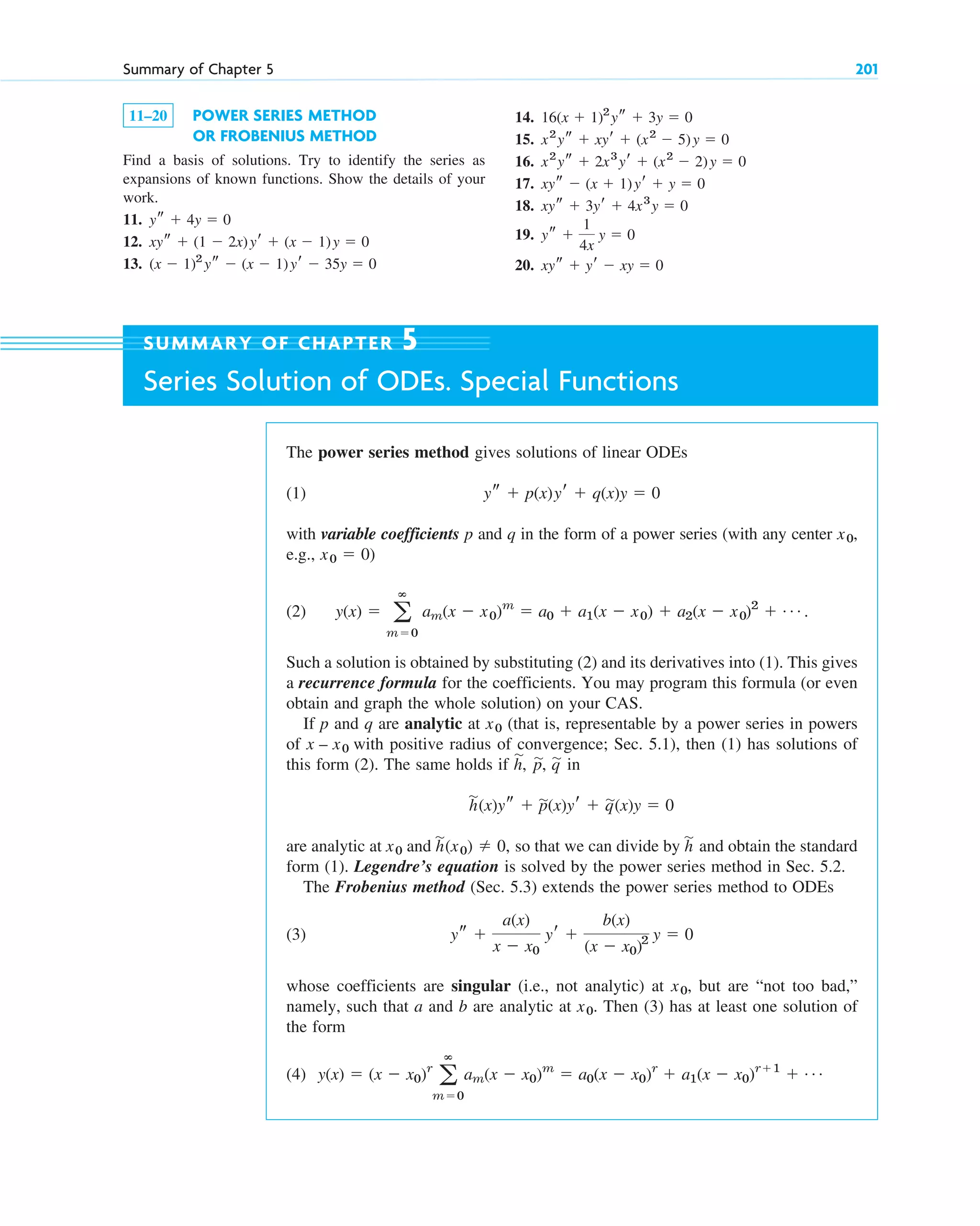 11–20 POWER SERIES METHOD
OR FROBENIUS METHOD
Find a basis of solutions. Try to identify the series as
expansions of known functions. Show the details of your
work.
11.
12.
13. (x ⫺ 1)2
ys ⫺ (x ⫺ 1)yr ⫺ 35y ⫽ 0
xys ⫹ (1 ⫺ 2x)yr ⫹ (x ⫺ 1)y ⫽ 0
ys ⫹ 4y ⫽ 0
14.
15.
16.
17.
18.
19.
20. xys ⫹ yr ⫺ xy ⫽ 0
ys ⫹
1
4x
y ⫽ 0
xys ⫹ 3yr ⫹ 4x3
y ⫽ 0
xys ⫺ (x ⫹ 1)yr ⫹ y ⫽ 0
x2
ys ⫹ 2x3
yr ⫹ (x2
⫺ 2)y ⫽ 0
x2
ys ⫹ xyr ⫹ (x2
⫺ 5)y ⫽ 0
16(x ⫹ 1)2
ys ⫹ 3y ⫽ 0
Summary of Chapter 5 201
SUMMARY OF CHAPTER 5
Series Solution of ODEs. Special Functions
The power series method gives solutions of linear ODEs
(1)
with variable coefficients p and q in the form of a power series (with any center ,
e.g., )
(2) .
Such a solution is obtained by substituting (2) and its derivatives into (1). This gives
a recurrence formula for the coefficients. You may program this formula (or even
obtain and graph the whole solution) on your CAS.
If p and q are analytic at (that is, representable by a power series in powers
of with positive radius of convergence; Sec. 5.1), then (1) has solutions of
this form (2). The same holds if
are analytic at and so that we can divide by and obtain the standard
form (1). Legendre’s equation is solved by the power series method in Sec. 5.2.
The Frobenius method (Sec. 5.3) extends the power series method to ODEs
(3)
whose coefficients are singular (i.e., not analytic) at , but are “not too bad,”
namely, such that a and b are analytic at . Then (3) has at least one solution of
the form
(4) y(x) ⫽ (x ⫺ x0)r
a
ⴥ
m⫽0
am(x ⫺ x0)m
⫽ a0(x ⫺ x0)r
⫹ a1(x ⫺ x0)r⫹1
⫹ Á
x0
x0
ys ⫹
a(x)
x ⫺ x0
yr ⫹
b(x)
(x ⫺ x0)2 y ⫽ 0
h
苲
h
苲
(x0) ⫽ 0,
x0
h
苲
(x)ys ⫹ p
苲(x)yr ⫹ q
苲(x)y ⫽ 0
h,
苲
p,
苲 q
苲 in
x – x0
x0
y(x) ⫽ a
ⴥ
m⫽0
am(x ⫺ x0)m
⫽ a0 ⫹ a1(x ⫺ x0) ⫹ a2(x ⫺ x0)2
⫹ Á
x0 ⫽ 0
x0
ys ⫹ p(x)yr ⫹ q(x)y ⫽ 0
c05.qxd 10/28/10 1:33 PM Page 201
 