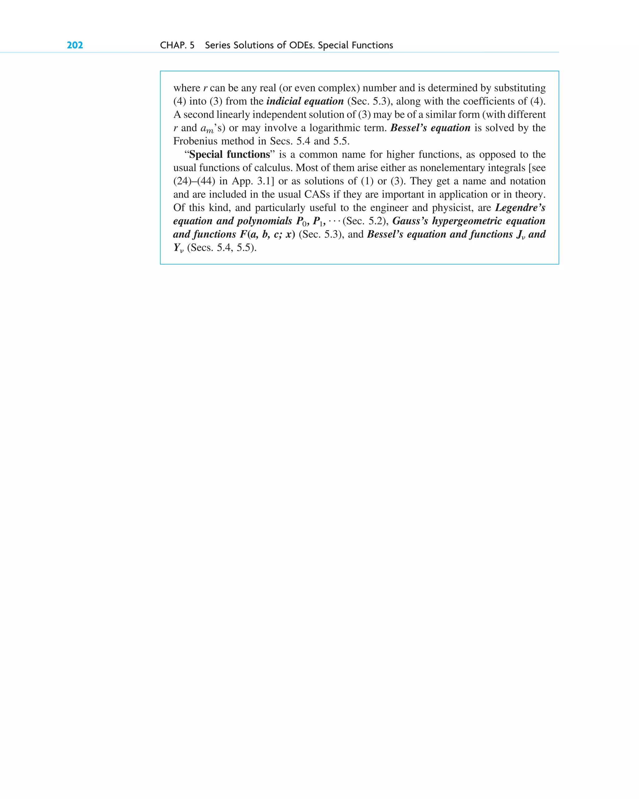 where r can be any real (or even complex) number and is determined by substituting
(4) into (3) from the indicial equation (Sec. 5.3), along with the coefficients of (4).
A second linearly independent solution of (3) may be of a similar form (with different
r and ’s) or may involve a logarithmic term. Bessel’s equation is solved by the
Frobenius method in Secs. 5.4 and 5.5.
“Special functions” is a common name for higher functions, as opposed to the
usual functions of calculus. Most of them arise either as nonelementary integrals [see
(24)–(44) in App. 3.1] or as solutions of (1) or (3). They get a name and notation
and are included in the usual CASs if they are important in application or in theory.
Of this kind, and particularly useful to the engineer and physicist, are Legendre’s
equation and polynomials (Sec. 5.2), Gauss’s hypergeometric equation
and functions F(a, b, c; x) (Sec. 5.3), and Bessel’s equation and functions and
(Secs. 5.4, 5.5).
Y␯
J␯
P0 , P1, Á
am
202 CHAP. 5 Series Solutions of ODEs. Special Functions
c05.qxd 10/28/10 1:33 PM Page 202
 