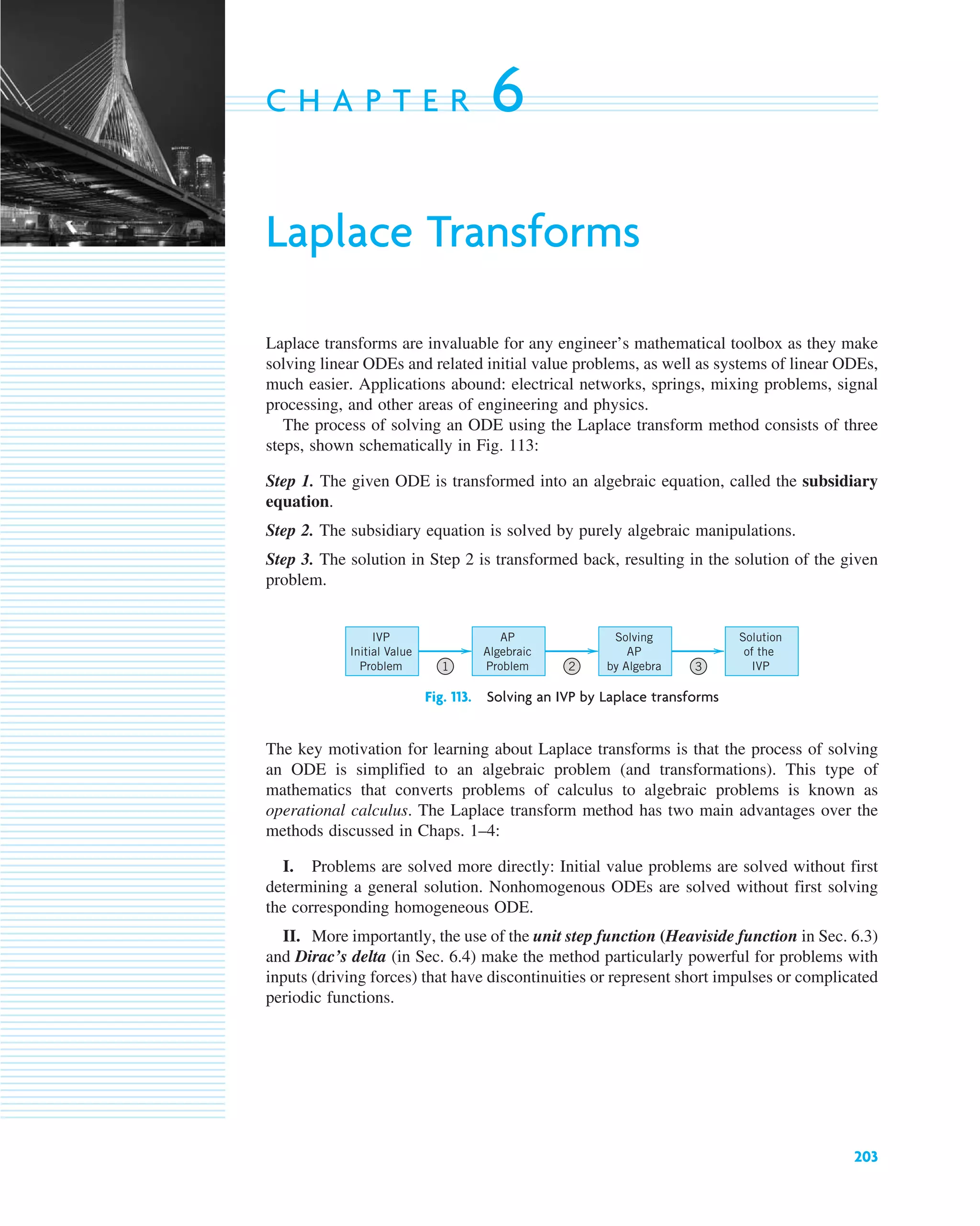 203
C H A P T E R 6
Laplace Transforms
Laplace transforms are invaluable for any engineer’s mathematical toolbox as they make
solving linear ODEs and related initial value problems, as well as systems of linear ODEs,
much easier. Applications abound: electrical networks, springs, mixing problems, signal
processing, and other areas of engineering and physics.
The process of solving an ODE using the Laplace transform method consists of three
steps, shown schematically in Fig. 113:
Step 1. The given ODE is transformed into an algebraic equation, called the subsidiary
equation.
Step 2. The subsidiary equation is solved by purely algebraic manipulations.
Step 3. The solution in Step 2 is transformed back, resulting in the solution of the given
problem.
Fig. 113. Solving an IVP by Laplace transforms
The key motivation for learning about Laplace transforms is that the process of solving
an ODE is simplified to an algebraic problem (and transformations). This type of
mathematics that converts problems of calculus to algebraic problems is known as
operational calculus. The Laplace transform method has two main advantages over the
methods discussed in Chaps. 1–4:
I. Problems are solved more directly: Initial value problems are solved without first
determining a general solution. Nonhomogenous ODEs are solved without first solving
the corresponding homogeneous ODE.
II. More importantly, the use of the unit step function (Heaviside function in Sec. 6.3)
and Dirac’s delta (in Sec. 6.4) make the method particularly powerful for problems with
inputs (driving forces) that have discontinuities or represent short impulses or complicated
periodic functions.
Solution
of the
IVP
Solving
AP
by Algebra
AP
Algebraic
Problem
IVP
Initial Value
Problem 1 2 3
c06.qxd 10/28/10 6:33 PM Page 203
 