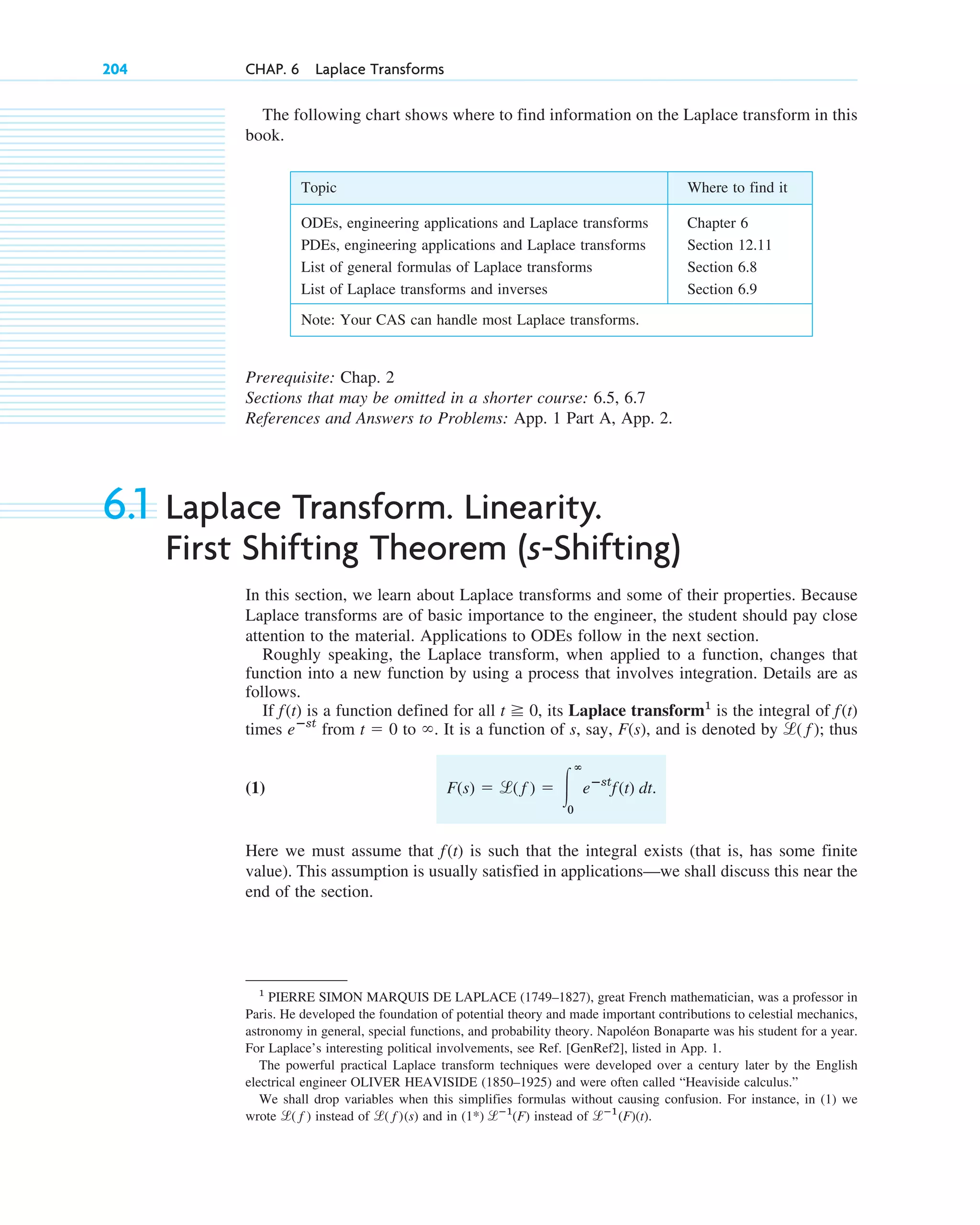 204 CHAP. 6 Laplace Transforms
Prerequisite: Chap. 2
Sections that may be omitted in a shorter course: 6.5, 6.7
References and Answers to Problems: App. 1 Part A, App. 2.
6.1 Laplace Transform. Linearity.
First Shifting Theorem (s-Shifting)
In this section, we learn about Laplace transforms and some of their properties. Because
Laplace transforms are of basic importance to the engineer, the student should pay close
attention to the material. Applications to ODEs follow in the next section.
Roughly speaking, the Laplace transform, when applied to a function, changes that
function into a new function by using a process that involves integration. Details are as
follows.
If is a function defined for all , its Laplace transform1
is the integral of
times from to . It is a function of s, say, , and is denoted by ; thus
(1)
Here we must assume that is such that the integral exists (that is, has some finite
value). This assumption is usually satisfied in applications—we shall discuss this near the
end of the section.
f(t)
F(s) ⫽ l( f˛ ) ⫽ 冮
ⴥ
0
eⴚst
f(t) dt.
l( f )
F(s)
⬁
t ⫽ 0
eⴚst
f(t)
t ⭌ 0
f(t)
Topic Where to find it
ODEs, engineering applications and Laplace transforms Chapter 6
PDEs, engineering applications and Laplace transforms Section 12.11
List of general formulas of Laplace transforms Section 6.8
List of Laplace transforms and inverses Section 6.9
Note: Your CAS can handle most Laplace transforms.
1
PIERRE SIMON MARQUIS DE LAPLACE (1749–1827), great French mathematician, was a professor in
Paris. He developed the foundation of potential theory and made important contributions to celestial mechanics,
astronomy in general, special functions, and probability theory. Napoléon Bonaparte was his student for a year.
For Laplace’s interesting political involvements, see Ref. [GenRef2], listed in App. 1.
The powerful practical Laplace transform techniques were developed over a century later by the English
electrical engineer OLIVER HEAVISIDE (1850–1925) and were often called “Heaviside calculus.”
We shall drop variables when this simplifies formulas without causing confusion. For instance, in (1) we
wrote instead of and in instead of .
lⴚ1
(F)(t)
(1*) lⴚ1
(F)
l( f )(s)
l( f )
The following chart shows where to find information on the Laplace transform in this
book.
c06.qxd 10/28/10 6:33 PM Page 204
 