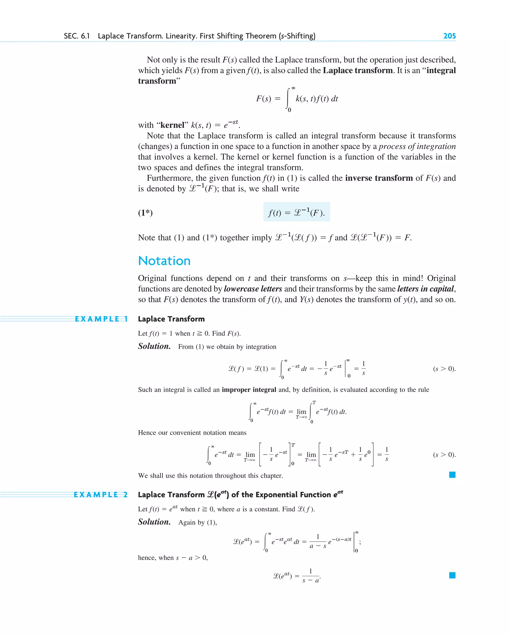 SEC. 6.1 Laplace Transform. Linearity. First Shifting Theorem (s-Shifting) 205
Not only is the result called the Laplace transform, but the operation just described,
which yields from a given , is also called the Laplace transform. It is an “integral
transform”
with “kernel”
Note that the Laplace transform is called an integral transform because it transforms
(changes) a function in one space to a function in another space by a process of integration
that involves a kernel. The kernel or kernel function is a function of the variables in the
two spaces and defines the integral transform.
Furthermore, the given function in (1) is called the inverse transform of and
is denoted by ; that is, we shall write
(1*)
Note that (1) and (1*) together imply and .
Notation
Original functions depend on t and their transforms on s—keep this in mind! Original
functions are denoted by lowercase letters and their transforms by the same letters in capital,
so that denotes the transform of , and denotes the transform of , and so on.
E X A M P L E 1 Laplace Transform
Let when . Find .
Solution. From (1) we obtain by integration
.
Such an integral is called an improper integral and, by definition, is evaluated according to the rule
.
Hence our convenient notation means
.
We shall use this notation throughout this chapter.
E X A M P L E 2 Laplace Transform of the Exponential Function
Let when , where a is a constant. Find .
Solution. Again by (1),
;
hence, when ,
. 䊏
l(eat
) ⫽
1
s ⫺ a
s ⫺ a ⬎ 0
l(eat
) ⫽ 冮
ⴥ
0
eⴚst
eat
dt ⫽
1
a ⫺ s
eⴚ(sⴚa)t
2
ⴥ
0
l( f )
t ⭌ 0
f(t) ⫽ eat
eat
l
l(eat
)
䊏
(s ⬎ 0)
冮
ⴥ
0
eⴚst
dt ⫽ lim
T:⬁
c⫺
1
s
eⴚst
d
T
0
⫽ lim
T:⬁
c⫺
1
s
eⴚsT
⫹
1
s
e0
d ⫽
1
s
冮
ⴥ
0
eⴚst
f(t) dt ⫽ lim
T:⬁
冮
T
0
eⴚst
f(t) dt
(s ⬎ 0)
l( f ) ⫽ l(1) ⫽ 冮
ⴥ
0
e⫺st
dt ⫽ ⫺
1
s
e⫺st
`
ⴥ
0
⫽
1
s
F(s)
t ⭌ 0
f(t) ⫽ 1
y(t)
Y(s)
f(t)
F(s)
l(l⫺1
(F)) ⫽ F
l⫺1
(l( f )) ⫽ f
f(t) ⫽ lⴚ1
(F).
lⴚ1
(F˛ )
F(s)
f(t)
k(s, t) ⫽ eⴚst
.
F(s) ⫽ 冮
ⴥ
0
k(s, t)f(t) dt
f(t)
F(s)
F(s)
c06.qxd 10/28/10 6:33 PM Page 205
 