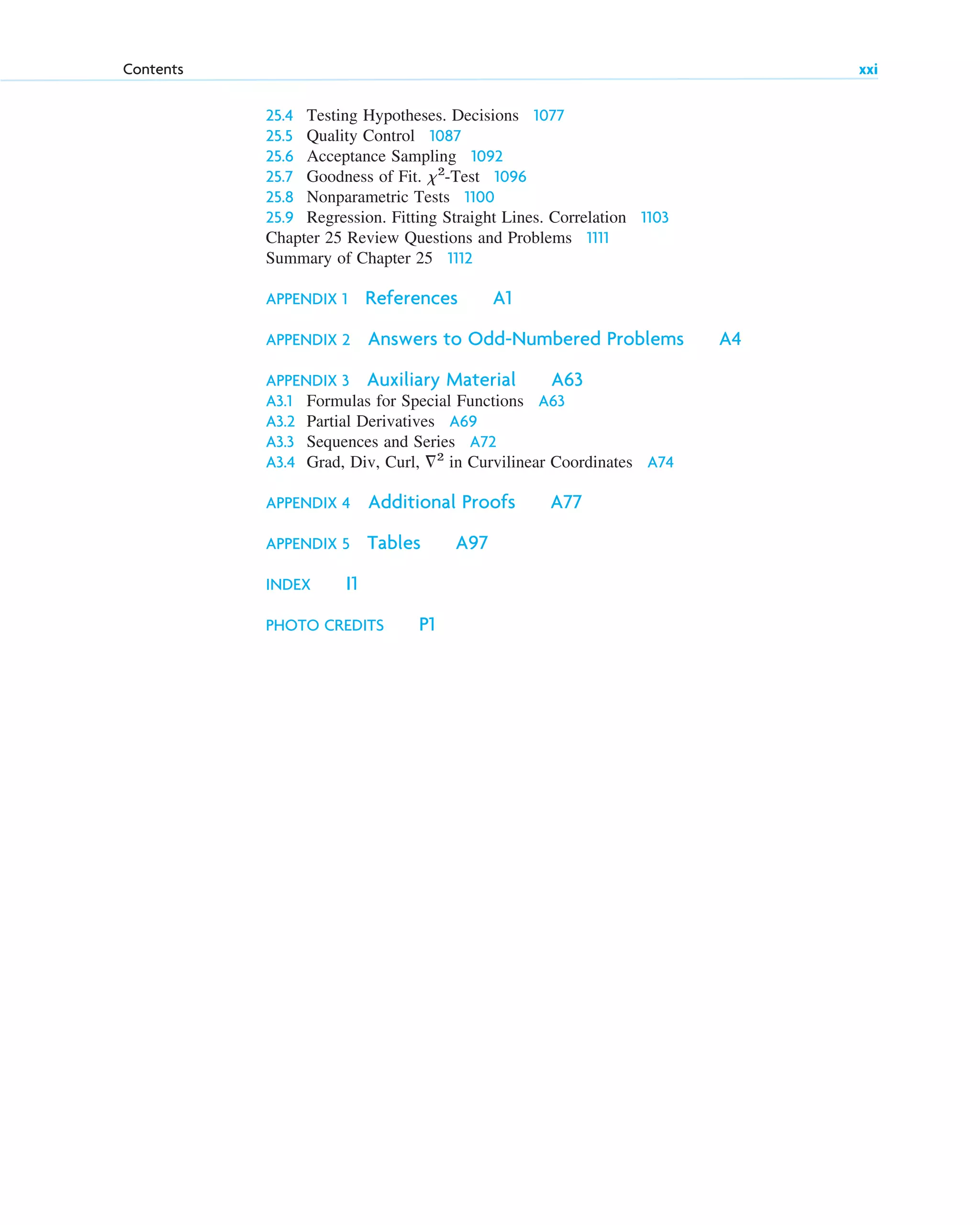 25.4 Testing Hypotheses. Decisions 1077
25.5 Quality Control 1087
25.6 Acceptance Sampling 1092
25.7 Goodness of Fit. ␹2
-Test 1096
25.8 Nonparametric Tests 1100
25.9 Regression. Fitting Straight Lines. Correlation 1103
Chapter 25 Review Questions and Problems 1111
Summary of Chapter 25 1112
APPENDIX 1 References A1
APPENDIX 2 Answers to Odd-Numbered Problems A4
APPENDIX 3 Auxiliary Material A63
A3.1 Formulas for Special Functions A63
A3.2 Partial Derivatives A69
A3.3 Sequences and Series A72
A3.4 Grad, Div, Curl, ⵜ2
in Curvilinear Coordinates A74
APPENDIX 4 Additional Proofs A77
APPENDIX 5 Tables A97
INDEX I1
PHOTO CREDITS P1
Contents xxi
ftoc.qxd 11/4/10 11:48 AM Page xxi
 