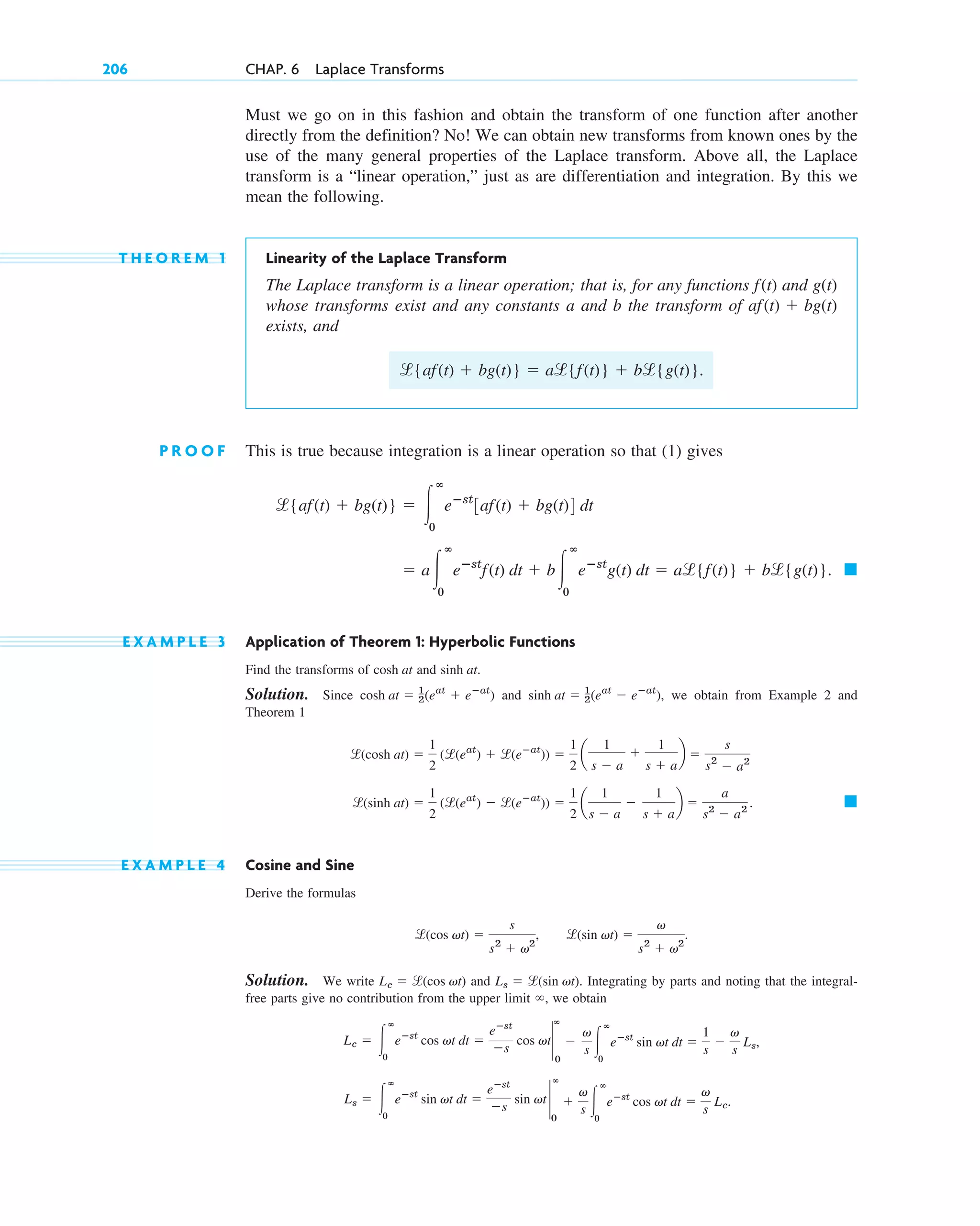 Must we go on in this fashion and obtain the transform of one function after another
directly from the definition? No! We can obtain new transforms from known ones by the
use of the many general properties of the Laplace transform. Above all, the Laplace
transform is a “linear operation,” just as are differentiation and integration. By this we
mean the following.
T H E O R E M 1 Linearity of the Laplace Transform
The Laplace transform is a linear operation; that is, for any functions and
whose transforms exist and any constants a and b the transform of
exists, and
P R O O F This is true because integration is a linear operation so that (1) gives
E X A M P L E 3 Application of Theorem 1: Hyperbolic Functions
Find the transforms of and .
Solution. Since and , we obtain from Example 2 and
Theorem 1
E X A M P L E 4 Cosine and Sine
Derive the formulas
, .
Solution. We write and . Integrating by parts and noting that the integral-
free parts give no contribution from the upper limit , we obtain
Ls ⫽ 冮
ⴥ
0
eⴚst
sin vt dt ⫽
eⴚst
⫺s
sin vt 2
ⴥ
0
⫹
v
s 冮
ⴥ
0
eⴚst
cos vt dt ⫽
v
s
Lc.
Lc ⫽ 冮
ⴥ
0
eⴚst
cos vt dt ⫽
eⴚst
⫺s
cos vt2
ⴥ
0
⫺
v
s 冮
ⴥ
0
eⴚst
sin vt dt ⫽
1
s
⫺
v
s
Ls,
⬁
Ls ⫽ l(sin vt)
Lc ⫽ l(cos vt)
l(sin vt) ⫽
v
s2
⫹ v2
l(cos vt) ⫽
s
s2
⫹ v2
䊏
l(sinh at) ⫽
1
2
(l(eat
) ⫺ l(eⴚat
)) ⫽
1
2
a
1
s ⫺ a
⫺
1
s ⫹ a
b ⫽
a
s2
⫺ a2
.
l(cosh at) ⫽
1
2
(l(eat
) ⫹ l(eⴚat
)) ⫽
1
2
a
1
s ⫺ a
⫹
1
s ⫹ a
b ⫽
s
s2
⫺ a2
sinh at ⫽ 1
2(eat
⫺ eⴚat
)
cosh at ⫽ 1
2(eat
⫹ eⴚat
)
sinh at
cosh at
䊏
⫽ a冮
ⴥ
0
eⴚst
f(t) dt ⫹ b冮
ⴥ
0
eⴚst
g(t) dt ⫽ al{f(t)} ⫹ bl{g(t)}.
l{af(t) ⫹ bg(t)} ⫽ 冮
ⴥ
0
eⴚst
3af(t) ⫹ bg(t)4 dt
l{af(t) ⫹ bg(t)} ⫽ al{f(t)} ⫹ bl{g(t)}.
af(t) ⫹ bg(t)
g(t)
f(t)
206 CHAP. 6 Laplace Transforms
c06.qxd 10/28/10 6:33 PM Page 206
 