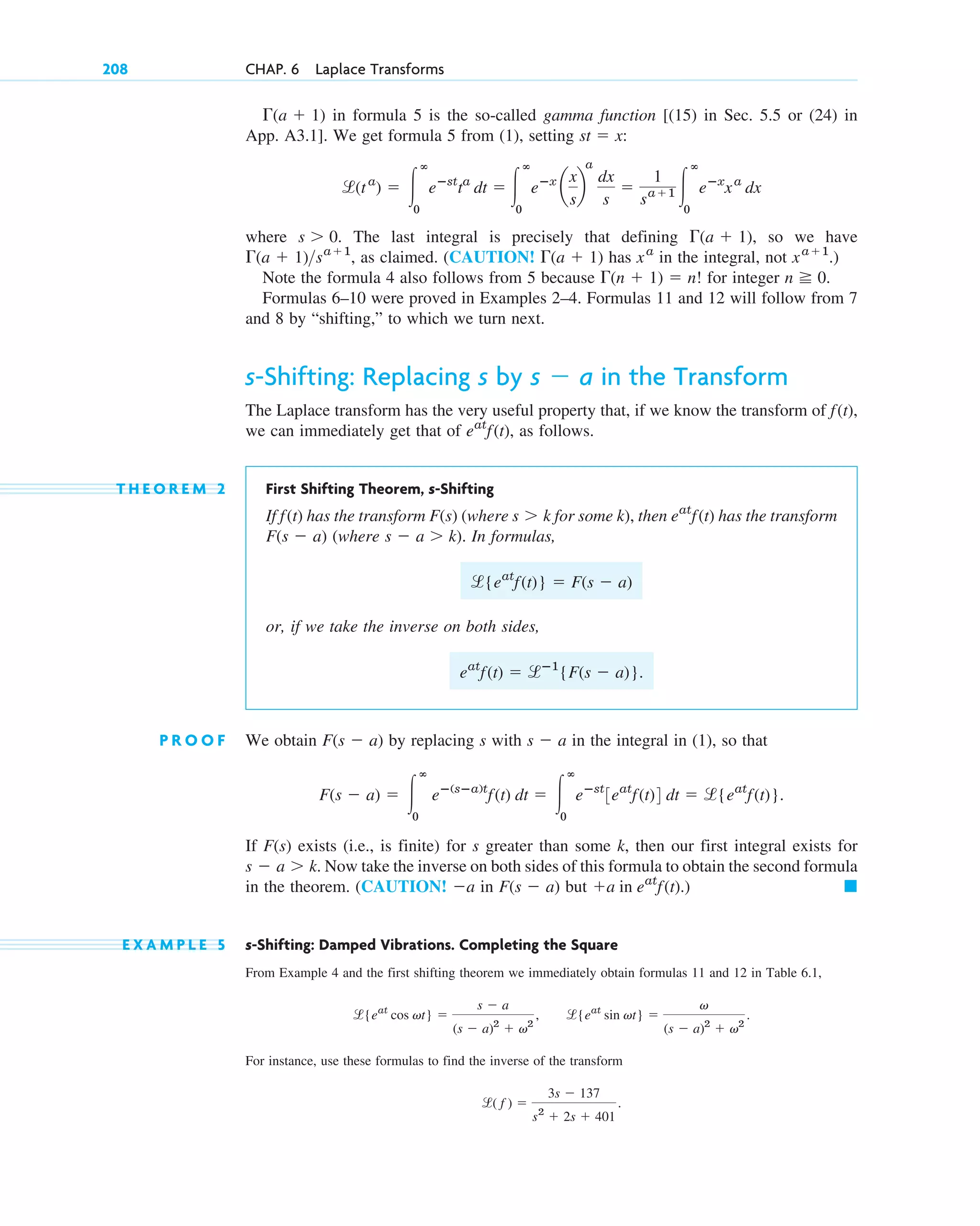 in formula 5 is the so-called gamma function [(15) in Sec. 5.5 or (24) in
App. A3.1]. We get formula 5 from (1), setting :
where . The last integral is precisely that defining , so we have
, as claimed. (CAUTION! has in the integral, not .)
Note the formula 4 also follows from 5 because for integer .
Formulas 6–10 were proved in Examples 2–4. Formulas 11 and 12 will follow from 7
and 8 by “shifting,” to which we turn next.
s-Shifting: Replacing s by in the Transform
The Laplace transform has the very useful property that, if we know the transform of
we can immediately get that of , as follows.
T H E O R E M 2 First Shifting Theorem, s-Shifting
If has the transform (where for some k), then has the transform
(where . In formulas,
or, if we take the inverse on both sides,
.
P R O O F We obtain by replacing s with in the integral in (1), so that
.
If exists (i.e., is finite) for s greater than some k, then our first integral exists for
. Now take the inverse on both sides of this formula to obtain the second formula
in the theorem. (CAUTION! in but
E X A M P L E 5 s-Shifting: Damped Vibrations. Completing the Square
From Example 4 and the first shifting theorem we immediately obtain formulas 11 and 12 in Table 6.1,
For instance, use these formulas to find the inverse of the transform
l( f ) ⫽
3s ⫺ 137
s2
⫹ 2s ⫹ 401
.
l{eat
cos vt} ⫽
s ⫺ a
(s ⫺ a)2
⫹ v2
, l{eat
sin vt} ⫽
v
(s ⫺ a)2
⫹ v2
.
䊏
⫹a in eat
f(t).)
F(s ⫺ a)
⫺a
s ⫺ a ⬎ k
F(s)
F(s ⫺ a) ⫽ 冮
ⴥ
0
eⴚ(sⴚa)t
f(t) dt ⫽ 冮
ⴥ
0
eⴚst
3eat
f(t)4 dt ⫽ l{eat
f(t)}
s ⫺ a
F(s ⫺ a)
eat
f(t) ⫽ lⴚ1
{F(s ⫺ a)}
l{eat
f(t)} ⫽ F(s ⫺ a)
s ⫺ a ⬎ k)
F(s ⫺ a)
eat
f(t)
s ⬎ k
F(s)
f(t)
eat
f(t)
f(t),
s ⫺ a
n ⭌ 0
⌫(n ⫹ 1) ⫽ n!
xa⫹1
xa
⌫(a ⫹ 1)
⌫(a ⫹ 1)sa⫹1
⌫(a ⫹ 1)
s ⬎ 0
l(ta
) ⫽ 冮
ⴥ
0
eⴚst
ta
dt ⫽ 冮
ⴥ
0
eⴚx
a
x
s
b
a
dx
s
⫽
1
sa⫹1 冮
ⴥ
0
eⴚx
xa
dx
st ⫽ x
⌫(a ⫹ 1)
208 CHAP. 6 Laplace Transforms
c06.qxd 10/28/10 6:33 PM Page 208
 