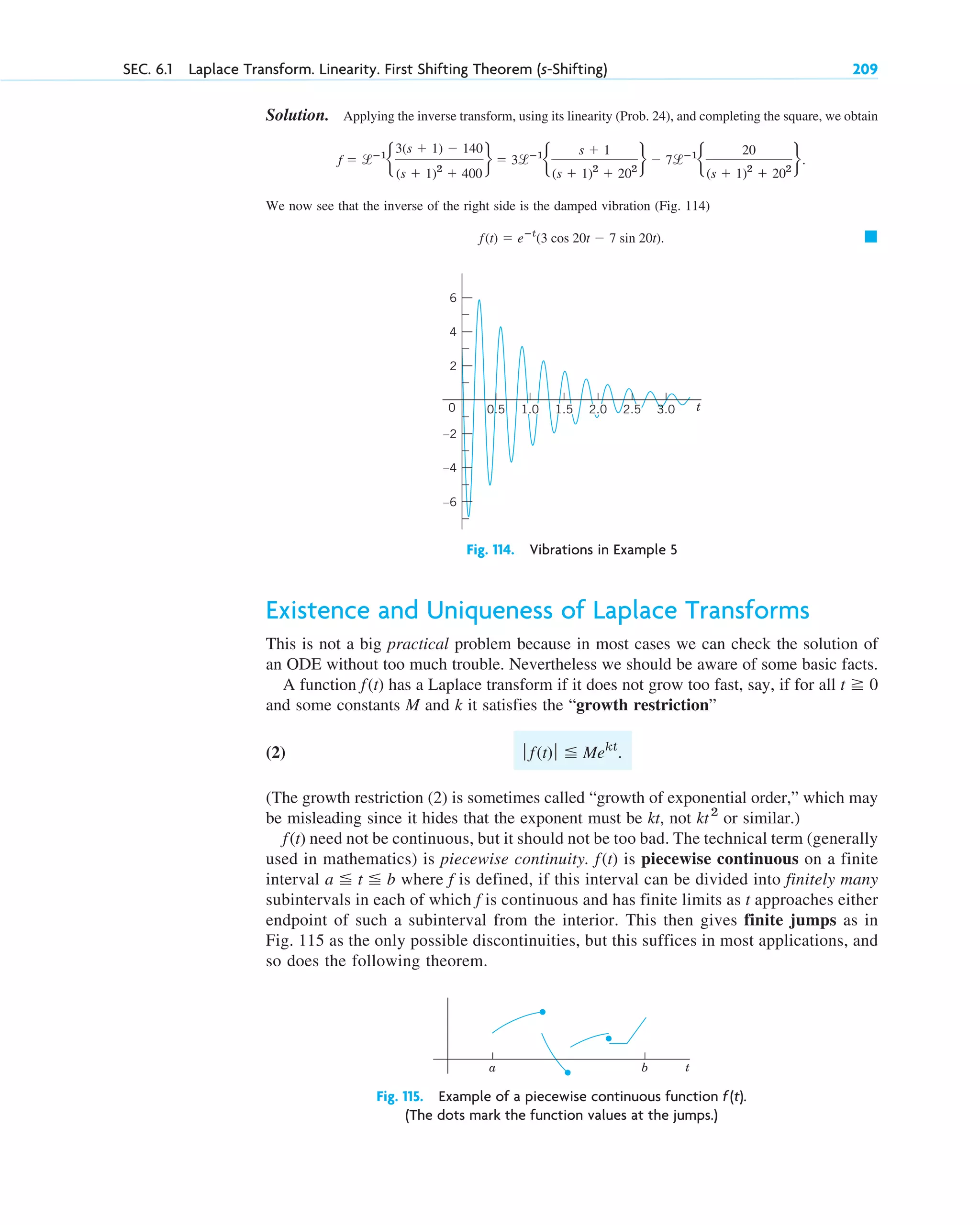 Solution. Applying the inverse transform, using its linearity (Prob. 24), and completing the square, we obtain
We now see that the inverse of the right side is the damped vibration (Fig. 114)
䊏
f(t) ⫽ eⴚt
(3 cos 20t ⫺ 7 sin 20t).
f ⫽ lⴚ1
b
3(s ⫹ 1) ⫺ 140
(s ⫹ 1)2
⫹ 400
r ⫽ 3lⴚ1
b
s ⫹ 1
(s ⫹ 1)2
⫹ 202
r ⫺ 7lⴚ1
b
20
(s ⫹ 1)2
⫹ 202
r.
SEC. 6.1 Laplace Transform. Linearity. First Shifting Theorem (s-Shifting) 209
t
0
4
–4
–6
2
–2
6
1.0 1.5 2.0 2.5 3.0
0.5
Fig. 114. Vibrations in Example 5
Existence and Uniqueness of Laplace Transforms
This is not a big practical problem because in most cases we can check the solution of
an ODE without too much trouble. Nevertheless we should be aware of some basic facts.
A function has a Laplace transform if it does not grow too fast, say, if for all
and some constants M and k it satisfies the “growth restriction”
(2)
(The growth restriction (2) is sometimes called “growth of exponential order,” which may
be misleading since it hides that the exponent must be kt, not or similar.)
need not be continuous, but it should not be too bad. The technical term (generally
used in mathematics) is piecewise continuity. is piecewise continuous on a finite
interval where f is defined, if this interval can be divided into finitely many
subintervals in each of which f is continuous and has finite limits as t approaches either
endpoint of such a subinterval from the interior. This then gives finite jumps as in
Fig. 115 as the only possible discontinuities, but this suffices in most applications, and
so does the following theorem.
a ⬉ t ⬉ b
f(t)
f(t)
kt2
ƒ f(t)ƒ ⬉ Mekt
.
t ⭌ 0
f(t)
t
a b
Fig. 115. Example of a piecewise continuous function f(t).
(The dots mark the function values at the jumps.)
c06.qxd 10/28/10 6:33 PM Page 209
 