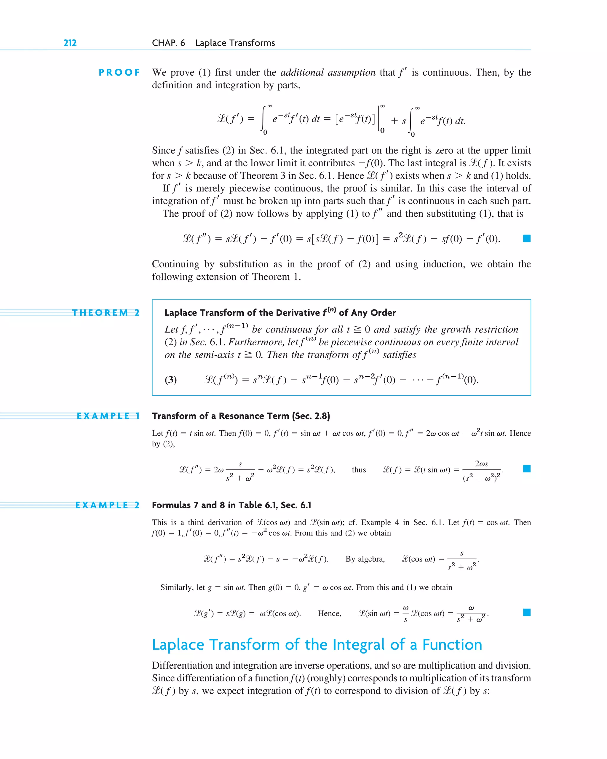 P R O O F We prove (1) first under the additional assumption that is continuous. Then, by the
definition and integration by parts,
Since f satisfies (2) in Sec. 6.1, the integrated part on the right is zero at the upper limit
when and at the lower limit it contributes The last integral is It exists
for because of Theorem 3 in Sec. 6.1. Hence exists when and (1) holds.
If is merely piecewise continuous, the proof is similar. In this case the interval of
integration of must be broken up into parts such that is continuous in each such part.
The proof of (2) now follows by applying (1) to and then substituting (1), that is
Continuing by substitution as in the proof of (2) and using induction, we obtain the
following extension of Theorem 1.
T H E O R E M 2 Laplace Transform of the Derivative of Any Order
Let be continuous for all and satisfy the growth restriction
(2) in Sec. 6.1. Furthermore, let be piecewise continuous on every finite interval
on the semi-axis . Then the transform of satisfies
(3)
E X A M P L E 1 Transform of a Resonance Term (Sec. 2.8)
Let Then Hence
by (2),
thus
E X A M P L E 2 Formulas 7 and 8 in Table 6.1, Sec. 6.1
This is a third derivation of and ; cf. Example 4 in Sec. 6.1. Let Then
From this and (2) we obtain
By algebra,
Similarly, let Then From this and (1) we obtain
Hence,
Laplace Transform of the Integral of a Function
Differentiation and integration are inverse operations, and so are multiplication and division.
Since differentiation of a function (roughly) corresponds to multiplication of its transform
by s, we expect integration of to correspond to division of by s:
l( f )
f(t)
l( f )
f(t)
䊏
l(sin vt) ⫽
v
s
l(cos vt) ⫽
v
s2
⫹ v2 .
l(gr) ⫽ sl(g) ⫽ vl(cos vt).
g(0) ⫽ 0, gr ⫽ v cos vt.
g ⫽ sin vt.
l(cos vt) ⫽
s
s2
⫹ v2
.
l( f s) ⫽ s2
l( f ) ⫺ s ⫽ ⫺v2
l( f ).
f(0) ⫽ 1, f r(0) ⫽ 0, f s(t) ⫽ ⫺v2
cos vt.
f(t) ⫽ cos vt.
l(sin vt)
l(cos vt)
䊏
l( f ) ⫽ l(t sin vt) ⫽
2vs
(s2
⫹ v2
)2
.
l( f s) ⫽ 2v
s
s2
⫹ v2
⫺ v2
l( f ) ⫽ s2
l( f ),
f(0) ⫽ 0, f r(t) ⫽ sin vt ⫹ vt cos vt, f r(0) ⫽ 0, f s ⫽ 2v cos vt ⫺ v2
t sin vt.
f(t) ⫽ t sin vt.
l( f (n)
) ⫽ sn
l( f ) ⫺ snⴚ1
f(0) ⫺ snⴚ2
f r(0) ⫺ Á ⫺ f (nⴚ1)
(0).
f (n)
t ⭌ 0
f (n)
t ⭌ 0
f, f r, Á , f (nⴚ1)
f(n)
䊏
l( f s) ⫽ sl( f r) ⫺ f r(0) ⫽ s3sl( f ) ⫺ f(0)4 ⫽ s2
l( f ) ⫺ sf(0) ⫺ f r(0).
f s
f r
f r
f r
s ⬎ k
l( f r)
s ⬎ k
l( f ).
⫺f(0).
s ⬎ k,
l( f r) ⫽ 冮
ⴥ
0
eⴚst
f r(t) dt ⫽ 3eⴚst
f(t)4 `
ⴥ
0
⫹ s冮
ⴥ
0
eⴚst
f(t) dt.
f r
212 CHAP. 6 Laplace Transforms
c06.qxd 10/28/10 6:33 PM Page 212
 