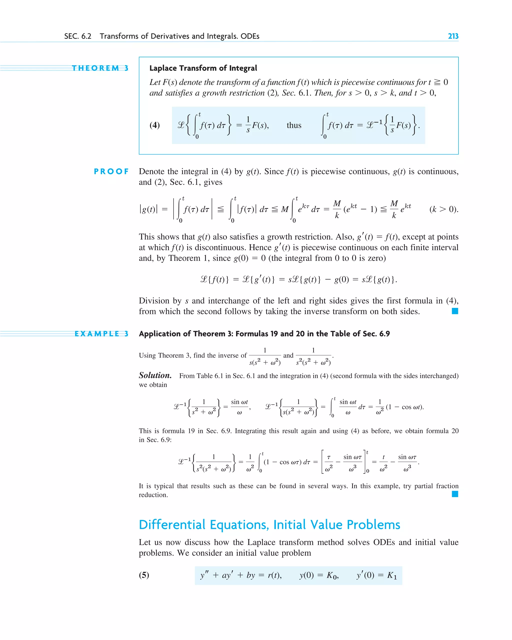 T H E O R E M 3 Laplace Transform of Integral
Let denote the transform of a function which is piecewise continuous for
and satisfies a growth restriction (2), Sec. 6.1. Then, for and
(4) thus
P R O O F Denote the integral in (4) by Since is piecewise continuous, is continuous,
and (2), Sec. 6.1, gives
This shows that also satisfies a growth restriction. Also, except at points
at which is discontinuous. Hence is piecewise continuous on each finite interval
and, by Theorem 1, since (the integral from 0 to 0 is zero)
Division by s and interchange of the left and right sides gives the first formula in (4),
from which the second follows by taking the inverse transform on both sides.
E X A M P L E 3 Application of Theorem 3: Formulas 19 and 20 in the Table of Sec. 6.9
Using Theorem 3, find the inverse of and
Solution. From Table 6.1 in Sec. 6.1 and the integration in (4) (second formula with the sides interchanged)
we obtain
This is formula 19 in Sec. 6.9. Integrating this result again and using (4) as before, we obtain formula 20
in Sec. 6.9:
It is typical that results such as these can be found in several ways. In this example, try partial fraction
reduction.
Differential Equations, Initial Value Problems
Let us now discuss how the Laplace transform method solves ODEs and initial value
problems. We consider an initial value problem
(5) ys ⫹ ayr ⫹ by ⫽ r(t), y(0) ⫽ K0, yr(0) ⫽ K1
䊏
lⴚ1
b
1
s2
(s2
⫹ v2
)
r ⫽
1
v2 冮
t
0
(1 ⫺ cos vt) dt ⫽ c
t
v2
⫺
sin vt
v3
d
t
0
⫽
t
v2
⫺
sin vt
v3
.
lⴚ1
b
1
s(s2
⫹ v2
)
r ⫽ 冮
t
0
sin vt
v
dt ⫽
1
v2 (1 ⫺ cos vt).
lⴚ1
b
1
s2
⫹ v2 r ⫽
sin vt
v
,
1
s2
(s2
⫹ v2
)
.
1
s(s2
⫹ v2
)
䊏
l{f(t)} ⫽ l{gr(t)} ⫽ sl{g(t)} ⫺ g(0) ⫽ sl{g(t)}.
g(0) ⫽ 0
gr(t)
f(t)
gr(t) ⫽ f(t),
g(t)
(k ⬎ 0).
ƒg(t)ƒ ⫽ ` 冮
t
0
f(t) dt ` ⬉ 冮
t
0
ƒ f(t)ƒ dt ⬉ M冮
t
0
ekt
dt ⫽
M
k
(ekt
⫺ 1) ⬉
M
k
ekt
g(t)
f(t)
g(t).
冮
t
0
f(t) dt ⫽ lⴚ1
e
1
s F(s)f.
le 冮
t
0
f(t) dtf ⫽
1
s F(s),
t ⬎ 0,
s ⬎ k,
s ⬎ 0,
t ⭌ 0
f(t)
F(s)
SEC. 6.2 Transforms of Derivatives and Integrals. ODEs 213
c06.qxd 10/28/10 6:33 PM Page 213
 