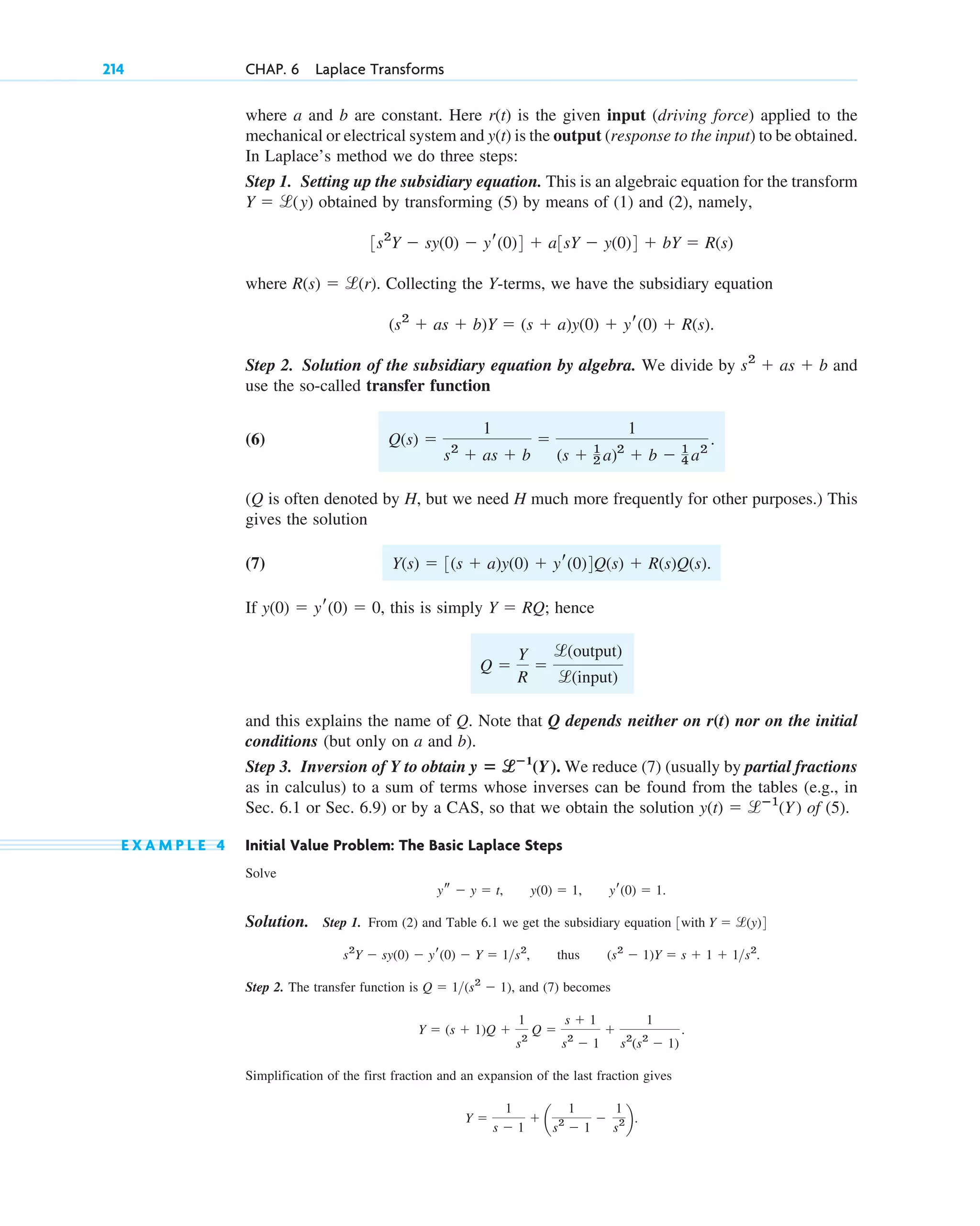 where a and b are constant. Here is the given input (driving force) applied to the
mechanical or electrical system and is the output (response to the input) to be obtained.
In Laplace’s method we do three steps:
Step 1. Setting up the subsidiary equation. This is an algebraic equation for the transform
obtained by transforming (5) by means of (1) and (2), namely,
where Collecting the Y-terms, we have the subsidiary equation
Step 2. Solution of the subsidiary equation by algebra. We divide by and
use the so-called transfer function
(6)
(Q is often denoted by H, but we need H much more frequently for other purposes.) This
gives the solution
(7)
If this is simply ; hence
and this explains the name of Q. Note that Q depends neither on r(t) nor on the initial
conditions (but only on a and b).
Step 3. Inversion of Y to obtain We reduce (7) (usually by partial fractions
as in calculus) to a sum of terms whose inverses can be found from the tables (e.g., in
Sec. 6.1 or Sec. 6.9) or by a CAS, so that we obtain the solution of (5).
E X A M P L E 4 Initial Value Problem: The Basic Laplace Steps
Solve
Solution. Step 1. From (2) and Table 6.1 we get the subsidiary equation
thus
Step 2. The transfer function is and (7) becomes
Simplification of the first fraction and an expansion of the last fraction gives
Y ⫽
1
s ⫺ 1
⫹ a
1
s2
⫺ 1
⫺
1
s2 b.
Y ⫽ (s ⫹ 1)Q ⫹
1
s2
Q ⫽
s ⫹ 1
s2
⫺ 1
⫹
1
s2
(s2
⫺ 1)
.
Q ⫽ 1(s2
⫺ 1),
(s2
⫺ 1)Y ⫽ s ⫹ 1 ⫹ 1s2
.
s2
Y ⫺ sy(0) ⫺ yr(0) ⫺ Y ⫽ 1s2
,
3with Y ⫽ l(y)4
ys ⫺ y ⫽ t, y(0) ⫽ 1, yr(0) ⫽ 1.
y(t) ⫽ lⴚ1
(Y)
y ⴝ l
lⴚ1
(Y).
Q ⫽
Y
R
⫽
l(output)
l(input)
Y ⫽ RQ
y(0) ⫽ yr(0) ⫽ 0,
Y(s) ⫽ 3(s ⫹ a)y(0) ⫹ yr(0)4Q(s) ⫹ R(s)Q(s).
Q(s) ⫽
1
s2
⫹ as ⫹ b
⫽
1
(s ⫹ 1
2 a)2
⫹ b ⫺ 1
4 a2
.
s2
⫹ as ⫹ b
(s2
⫹ as ⫹ b)Y ⫽ (s ⫹ a)y(0) ⫹ yr(0) ⫹ R(s).
R(s) ⫽ l(r).
3s2
Y ⫺ sy(0) ⫺ yr(0)4 ⫹ a3sY ⫺ y(0)4 ⫹ bY ⫽ R(s)
Y ⫽ l(y)
y(t)
r(t)
214 CHAP. 6 Laplace Transforms
c06.qxd 10/28/10 6:33 PM Page 214
 