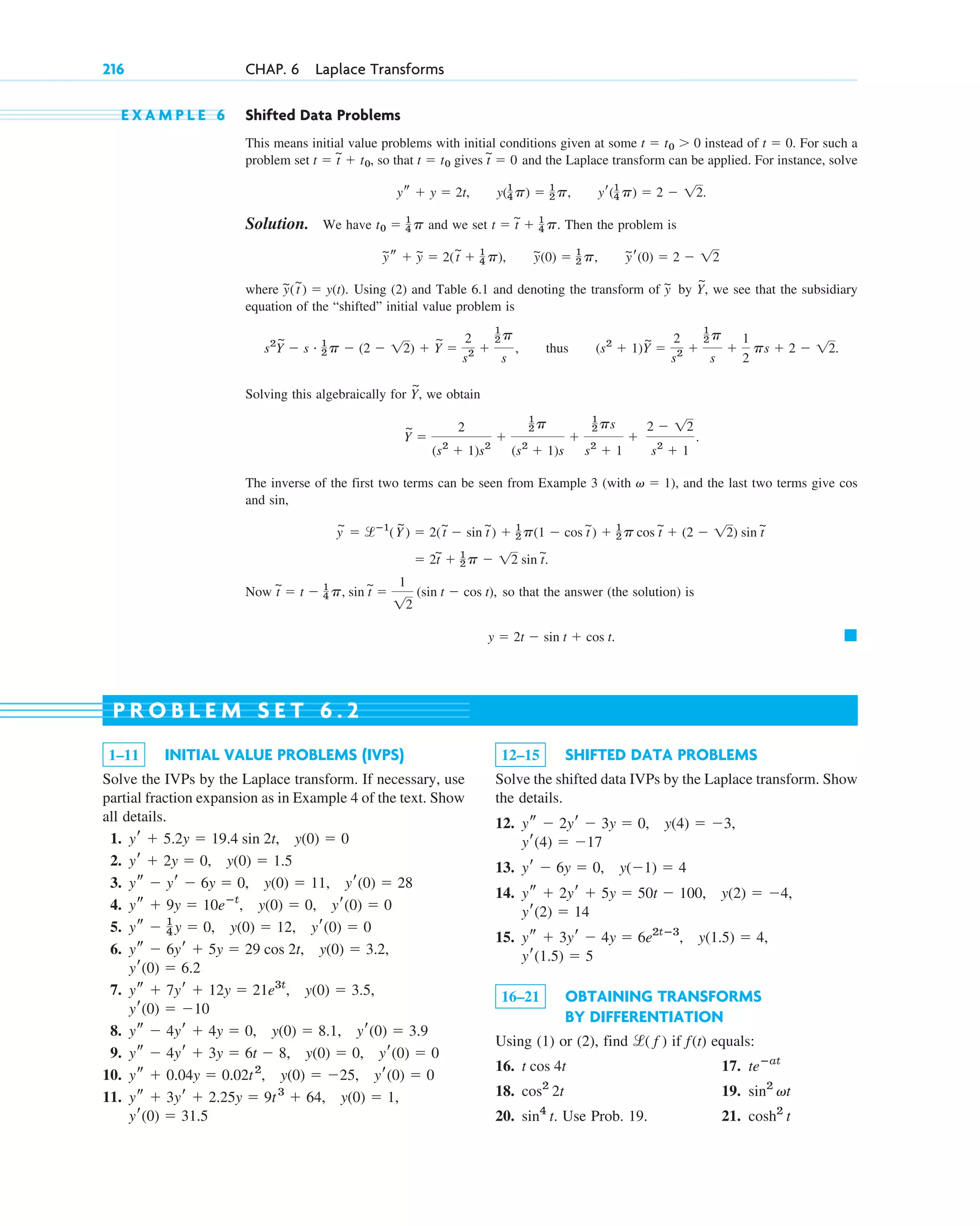 E X A M P L E 6 Shifted Data Problems
This means initial value problems with initial conditions given at some instead of For such a
problem set so that gives and the Laplace transform can be applied. For instance, solve
Solution. We have and we set Then the problem is
where Using (2) and Table 6.1 and denoting the transform of by we see that the subsidiary
equation of the “shifted” initial value problem is
thus
Solving this algebraically for we obtain
The inverse of the first two terms can be seen from Example 3 (with and the last two terms give
and
Now so that the answer (the solution) is
䊏
y ⫽ 2t ⫺ sin t ⫹ cos t.
t
~
⫽ t ⫺ 1
4 p, sin t
~
⫽
1
12
(sin t ⫺ cos t),
⫽ 2t
~
⫹ 1
2 p ⫺ 12 sin t
~
.
y
~
⫽ lⴚ1
(Y
~
) ⫽ 2(t
~
⫺ sin t
~
) ⫹ 1
2 p(1 ⫺ cos t
~
) ⫹ 1
2 p cos t
~
⫹ (2 ⫺ 12) sin t
~
sin,
cos
v ⫽ 1),
Y
~
⫽
2
(s2
⫹ 1)s2
⫹
1
2 p
(s2
⫹ 1)s
⫹
1
2 ps
s2
⫹ 1
⫹
2 ⫺ 12
s2
⫹ 1
.
Y
~
,
(s2
⫹ 1)Y
~
⫽
2
s2 ⫹
1
2 p
s
⫹
1
2
ps ⫹ 2 ⫺ 12.
s2
Y
~
⫺ s # 1
2 p ⫺ (2 ⫺ 12) ⫹ Y
~
⫽
2
s2 ⫹
1
2 p
s
,
Y
~
,
y
~
y
~(t
~
) ⫽ y(t).
y
~r(0) ⫽ 2 ⫺ 12
y
~(0) ⫽ 1
2 p,
y
~s ⫹ y
~ ⫽ 2(t
~
⫹ 1
4 p),
t ⫽ t
~
⫹ 1
4 p.
t0 ⫽ 1
4 p
yr(1
4 p) ⫽ 2 ⫺ 12.
y(1
4 p) ⫽ 1
2 p,
ys ⫹ y ⫽ 2t,
t
~
⫽ 0
t ⫽ t0
t ⫽ t
~
⫹ t0,
t ⫽ 0.
t ⫽ t0 ⬎ 0
216 CHAP. 6 Laplace Transforms
1–11 INITIAL VALUE PROBLEMS (IVPS)
Solve the IVPs by the Laplace transform. If necessary, use
partial fraction expansion as in Example 4 of the text. Show
all details.
1.
2.
3.
4.
5.
6.
7.
8.
9.
10.
11.
yr(0) ⫽ 31.5
y(0) ⫽ 1,
ys ⫹ 3yr ⫹ 2.25y ⫽ 9t3
⫹ 64,
ys ⫹ 0.04y ⫽ 0.02t2
, y(0) ⫽ ⫺25, yr(0) ⫽ 0
ys ⫺ 4yr ⫹ 3y ⫽ 6t ⫺ 8, y(0) ⫽ 0, yr(0) ⫽ 0
ys ⫺ 4yr ⫹ 4y ⫽ 0, y(0) ⫽ 8.1, yr(0) ⫽ 3.9
yr(0) ⫽ ⫺10
ys ⫹ 7yr ⫹ 12y ⫽ 21e3t
, y(0) ⫽ 3.5,
yr(0) ⫽ 6.2
ys ⫺ 6yr ⫹ 5y ⫽ 29 cos 2t, y(0) ⫽ 3.2,
ys ⫺ 1
4 y ⫽ 0, y(0) ⫽ 12, yr(0) ⫽ 0
ys ⫹ 9y ⫽ 10eⴚt
, y(0) ⫽ 0, yr(0) ⫽ 0
ys ⫺ yr ⫺ 6y ⫽ 0, y(0) ⫽ 11, yr(0) ⫽ 28
yr ⫹ 2y ⫽ 0, y(0) ⫽ 1.5
yr ⫹ 5.2y ⫽ 19.4 sin 2t, y(0) ⫽ 0
12–15 SHIFTED DATA PROBLEMS
Solve the shifted data IVPs by the Laplace transform. Show
the details.
12.
13.
14.
15.
16–21 OBTAINING TRANSFORMS
BY DIFFERENTIATION
Using (1) or (2), find if equals:
16. 17.
18. 19.
20. Use Prob. 19. 21. cosh2
t
sin4
t.
sin2
vt
cos2
2t
teⴚat
t cos 4t
f(t)
l( f )
yr(1.5) ⫽ 5
y(1.5) ⫽ 4,
ys ⫹ 3yr ⫺ 4y ⫽ 6e2tⴚ3
,
yr(2) ⫽ 14
y(2) ⫽ ⫺4,
ys ⫹ 2yr ⫹ 5y ⫽ 50t ⫺ 100,
yr ⫺ 6y ⫽ 0, y(⫺1) ⫽ 4
yr(4) ⫽ ⫺17
ys ⫺ 2yr ⫺ 3y ⫽ 0, y(4) ⫽ ⫺3,
P R O B L E M S E T 6 . 2
c06.qxd 10/28/10 6:33 PM Page 216
 