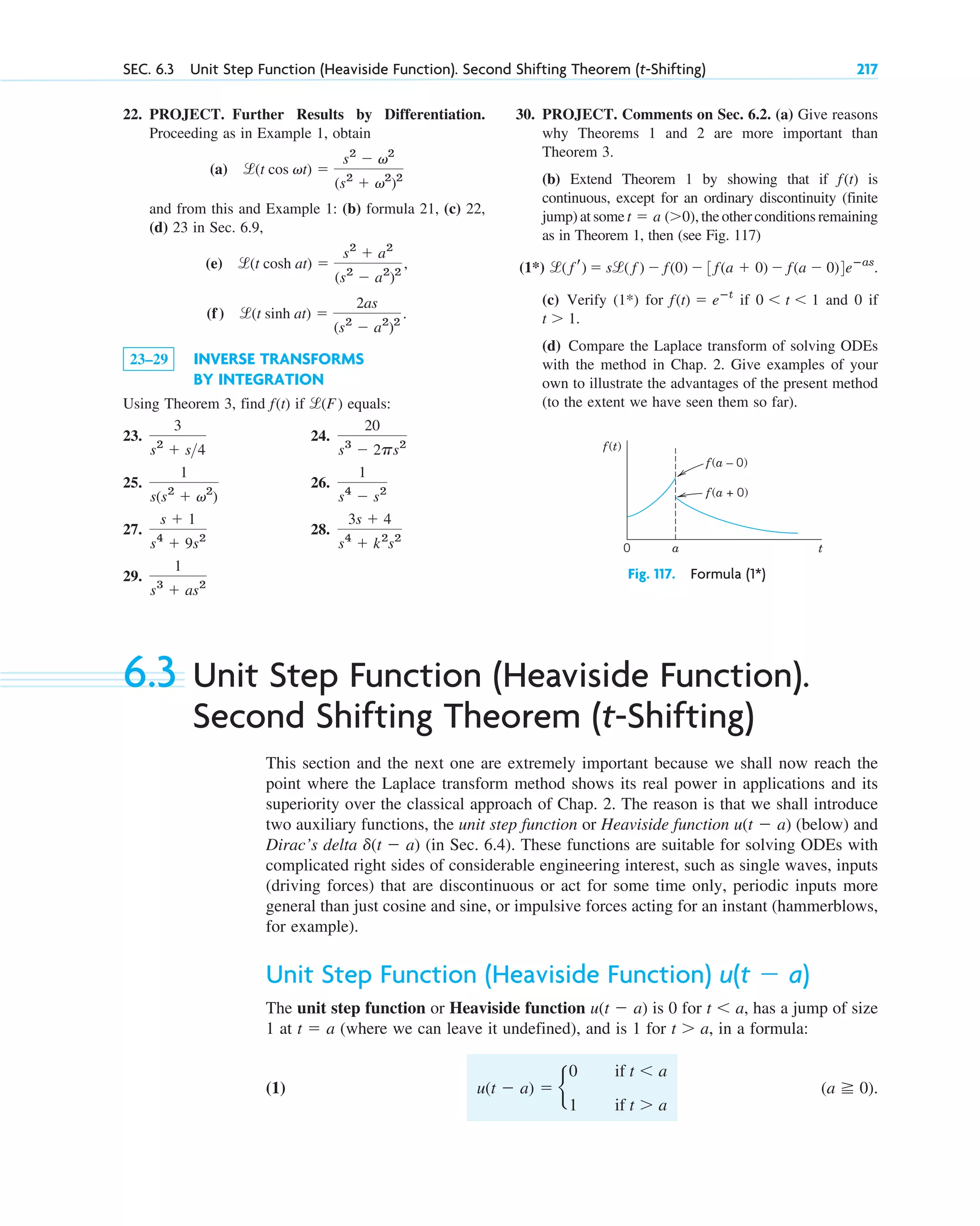 22. PROJECT. Further Results by Differentiation.
Proceeding as in Example 1, obtain
(a)
and from this and Example 1: (b) formula 21, (c) 22,
(d) 23 in Sec. 6.9,
(e)
(f)
23–29 INVERSE TRANSFORMS
BY INTEGRATION
Using Theorem 3, find f(t) if equals:
23. 24.
25. 26.
27. 28.
29.
1
s3
⫹ as2
3s ⫹ 4
s4
⫹ k2
s2
s ⫹ 1
s4
⫹ 9s2
1
s4
⫺ s2
1
s(s2
⫹ v2
)
20
s3
⫺ 2ps2
3
s2
⫹ s4
l(F)
l(t sinh at) ⫽
2as
(s2
⫺ a2
)2
.
l(t cosh at) ⫽
s2
⫹ a2
(s2
⫺ a2
)2
,
l(t cos vt) ⫽
s2
⫺ v2
(s2
⫹ v2
)2
SEC. 6.3 Unit Step Function (Heaviside Function). Second Shifting Theorem (t-Shifting) 217
30. PROJECT. Comments on Sec. 6.2. (a) Give reasons
why Theorems 1 and 2 are more important than
Theorem 3.
(b) Extend Theorem 1 by showing that if is
continuous, except for an ordinary discontinuity (finite
jump) at some the other conditions remaining
as in Theorem 1, then (see Fig. 117)
(1*)
(c) Verify (1*) for if and 0 if
(d) Compare the Laplace transform of solving ODEs
with the method in Chap. 2. Give examples of your
own to illustrate the advantages of the present method
(to the extent we have seen them so far).
t ⬎ 1.
0 ⬍ t ⬍ 1
f(t) ⫽ eⴚt
l( f r) ⫽ sl( f ) ⫺ f(0) ⫺ 3f(a ⫹ 0) ⫺ f(a ⫺ 0)4eⴚas
.
t ⫽ a (⬎0),
f(t)
6.3 Unit Step Function (Heaviside Function).
Second Shifting Theorem (t-Shifting)
This section and the next one are extremely important because we shall now reach the
point where the Laplace transform method shows its real power in applications and its
superiority over the classical approach of Chap. 2. The reason is that we shall introduce
two auxiliary functions, the unit step function or Heaviside function (below) and
Dirac’s delta (in Sec. 6.4). These functions are suitable for solving ODEs with
complicated right sides of considerable engineering interest, such as single waves, inputs
(driving forces) that are discontinuous or act for some time only, periodic inputs more
general than just cosine and sine, or impulsive forces acting for an instant (hammerblows,
for example).
Unit Step Function (Heaviside Function)
The unit step function or Heaviside function is 0 for has a jump of size
1 at (where we can leave it undefined), and is 1 for in a formula:
(1) (a ⭌ 0).
u(t ⫺ a) ⫽ b
0 if t ⬍ a
1 if t ⬎ a
t ⬎ a,
t ⫽ a
t ⬍ a,
u(t ⫺ a)
u(t ⫺ a)
d(t ⫺ a)
u(t ⫺ a)
f(t)
f(a – 0)
f(a + 0)
0 t
a
Fig. 117. Formula (1*)
c06.qxd 10/28/10 6:33 PM Page 217
 