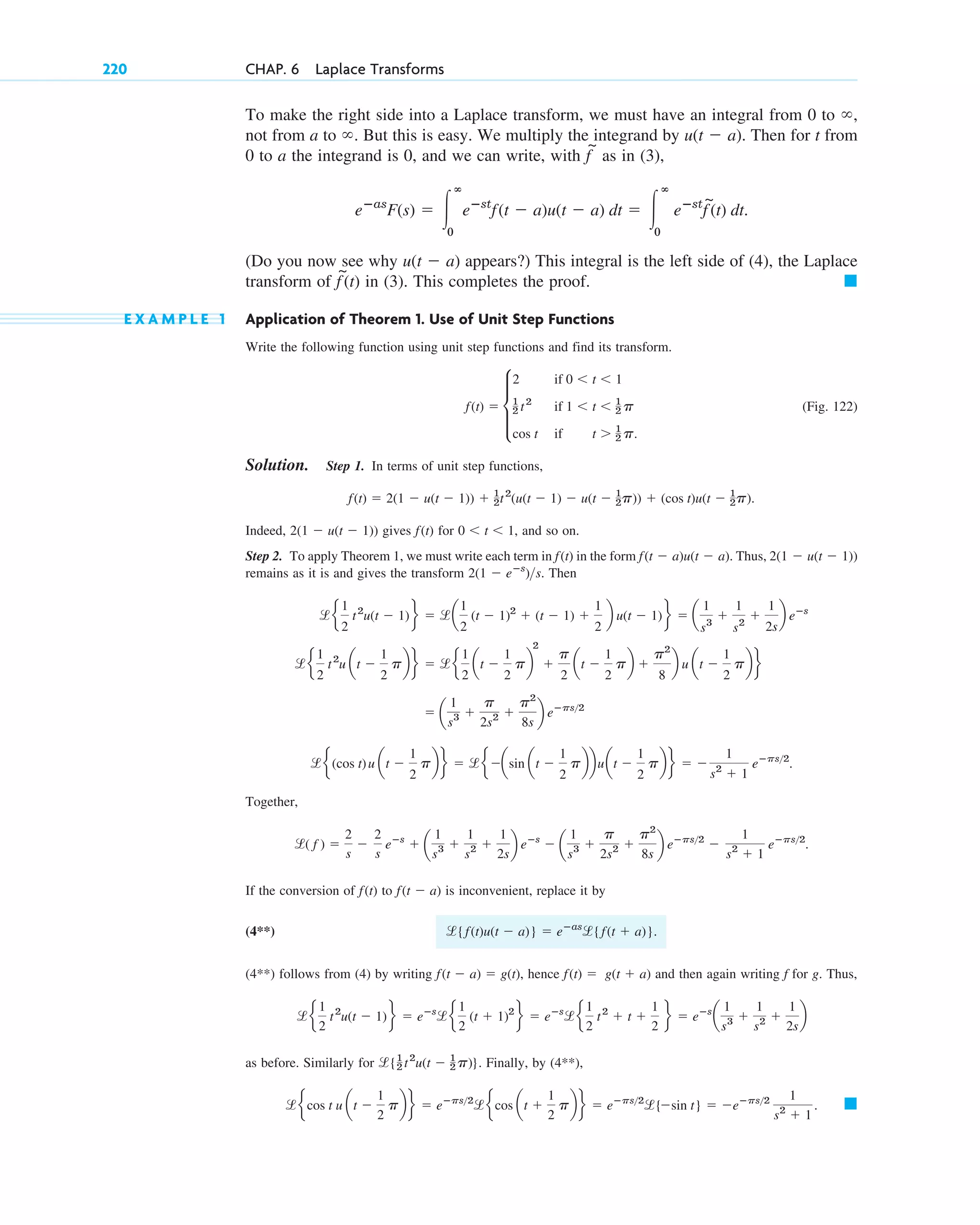 To make the right side into a Laplace transform, we must have an integral from 0 to ,
not from a to . But this is easy. We multiply the integrand by . Then for t from
0 to a the integrand is 0, and we can write, with as in (3),
(Do you now see why appears?) This integral is the left side of (4), the Laplace
transform of in (3). This completes the proof.
E X A M P L E 1 Application of Theorem 1. Use of Unit Step Functions
Write the following function using unit step functions and find its transform.
(Fig. 122)
Solution. Step 1. In terms of unit step functions,
Indeed, gives for , and so on.
Step 2. To apply Theorem 1, we must write each term in in the form . Thus,
remains as it is and gives the transform . Then
Together,
If the conversion of to is inconvenient, replace it by
(4**) .
(4**) follows from (4) by writing , hence and then again writing f for g. Thus,
as before. Similarly for . Finally, by (4**),
䊏
l e cos t u at ⫺
1
2
pb f ⫽ eⴚps2
lecos at ⫹
1
2
pb f ⫽ eⴚps2
l{⫺sin t} ⫽ ⫺eⴚps2 1
s2
⫹ 1
.
l{1
2 t2
u(t ⫺ 1
2 p)}
l e
1
2
t2
u(t ⫺ 1)f ⫽ eⴚs
le
1
2
(t ⫹ 1)2
f ⫽ eⴚs
le
1
2
t2
⫹ t ⫹
1
2
f ⫽ eⴚs
a
1
s3 ⫹
1
s2 ⫹
1
2s
b
f(t) ⫽ g(t ⫹ a)
f(t ⫺ a) ⫽ g(t)
l{f(t)u(t ⫺ a)} ⫽ eⴚas
l{f(t ⫹ a)}
f(t ⫺ a)
f(t)
l( f ) ⫽
2
s
⫺
2
s
eⴚs
⫹ a
1
s3 ⫹
1
s2 ⫹
1
2s
b eⴚs
⫺ a
1
s3 ⫹
p
2s2 ⫹
p2
8s
b eⴚps2
⫺
1
s2
⫹ 1
eⴚps2
.
le (cos t)u at ⫺
1
2
pbf ⫽ le⫺asin at ⫺
1
2
pbbuat ⫺
1
2
pbf ⫽ ⫺
1
s2
⫹ 1
eⴚps2
.
⫽ a
1
s3 ⫹
p
2s2 ⫹
p2
8s
b eⴚps2
l e
1
2
t2
u at ⫺
1
2
pbf ⫽ le
1
2
at ⫺
1
2
pb
2
⫹
p
2
at ⫺
1
2
pb ⫹
p2
8
b u at ⫺
1
2
pb f
l e
1
2
t2
u(t ⫺ 1)f ⫽ la
1
2
(t ⫺ 1)2
⫹ (t ⫺ 1) ⫹
1
2
b u(t ⫺ 1)f ⫽ a
1
s3
⫹
1
s2
⫹
1
2s
b eⴚs
2(1 ⫺ eⴚs
)s
2(1 ⫺ u(t ⫺ 1))
f(t ⫺ a)u(t ⫺ a)
f(t)
0 ⬍ t ⬍ 1
f(t)
2(1 ⫺ u(t ⫺ 1))
f(t) ⫽ 2(1 ⫺ u(t ⫺ 1)) ⫹ 1
2t2
(u(t ⫺ 1) ⫺ u(t ⫺ 1
2p)) ⫹ (cos t)u(t ⫺ 1
2p).
f(t) ⫽ d
2 if 0 ⬍ t ⬍ 1
1
2 t2
if 1 ⬍ t ⬍ 1
2 p
cos t if t ⬎ 1
2 p.
䊏
f
~
(t)
u(t ⫺ a)
eⴚas
F(s) ⫽ 冮
ⴥ
0
eⴚst
f(t ⫺ a)u(t ⫺ a) dt ⫽ 冮
ⴥ
0
eⴚst
f
~
(t) dt.
f
~
u(t ⫺ a)
⬁
⬁
220 CHAP. 6 Laplace Transforms
c06.qxd 10/28/10 6:33 PM Page 220
 