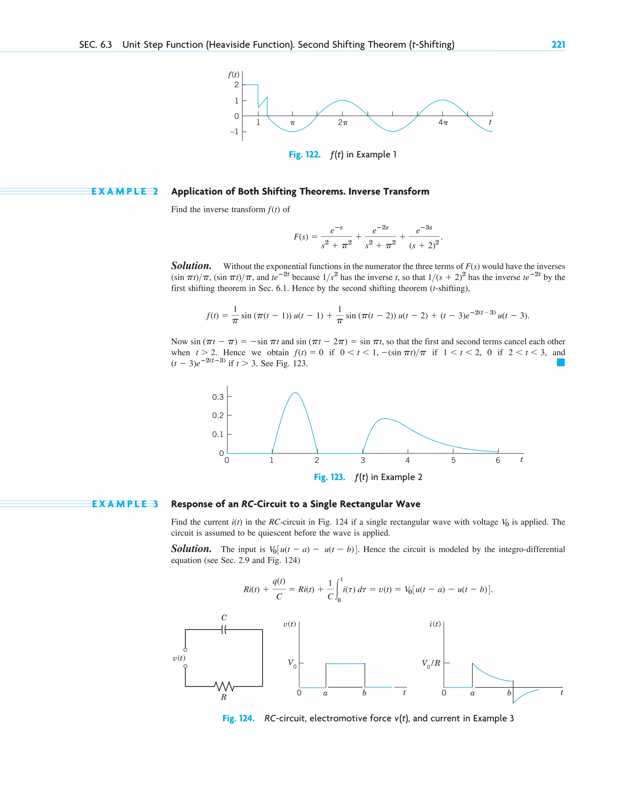 E X A M P L E 2 Application of Both Shifting Theorems. Inverse Transform
Find the inverse transform of
Solution. Without the exponential functions in the numerator the three terms of would have the inverses
, and because has the inverse t, so that has the inverse by the
first shifting theorem in Sec. 6.1. Hence by the second shifting theorem (t-shifting),
Now and so that the first and second terms cancel each other
when Hence we obtain if if 0 if and
if See Fig. 123. 䊏
t ⬎ 3.
(t ⫺ 3)eⴚ2(tⴚ3)
2 ⬍ t ⬍ 3,
1 ⬍ t ⬍ 2,
0 ⬍ t ⬍ 1, ⫺(sin pt)p
f(t) ⫽ 0
t ⬎ 2.
sin (pt ⫺ 2p) ⫽ sin pt,
sin (pt ⫺ p) ⫽ ⫺sin pt
f(t) ⫽
1
p sin (p(t ⫺ 1)) u(t ⫺ 1) ⫹
1
p sin (p(t ⫺ 2)) u(t ⫺ 2) ⫹ (t ⫺ 3)eⴚ2(t⫺3)
u(t ⫺ 3).
teⴚ2t
1(s ⫹ 2)2
1s2
teⴚ2t
(sin pt)p, (sin pt)p
F(s)
F(s) ⫽
eⴚs
s2
⫹ p2
⫹
eⴚ2s
s2
⫹ p2
⫹
eⴚ3s
(s ⫹ 2)2
.
f(t)
SEC. 6.3 Unit Step Function (Heaviside Function). Second Shifting Theorem (t-Shifting) 221
2
1
0
–1
␲ 2␲
1 4␲ t
f(t)
Fig. 122. ƒ(t) in Example 1
0.3
0.2
0.1
1
0 2 3 4 5 6
0
t
Fig. 123. ƒ(t) in Example 2
v(t)
t
a
0 0
V0
b t
a b
v(t)
R
C
i(t)
V0
/R
Fig. 124. RC-circuit, electromotive force v(t), and current in Example 3
E X A M P L E 3 Response of an RC-Circuit to a Single Rectangular Wave
Find the current in the RC-circuit in Fig. 124 if a single rectangular wave with voltage is applied. The
circuit is assumed to be quiescent before the wave is applied.
Solution. The input is Hence the circuit is modeled by the integro-differential
equation (see Sec. 2.9 and Fig. 124)
Ri(t) ⫹
q(t)
C
⫽ Ri(t) ⫹
1
C 冮
t
0
i(t) dt ⫽ v(t) ⫽ V03u(t ⫺ a) ⫺ u(t ⫺ b)4.
V03u(t ⫺ a) ⫺ u(t ⫺ b)4.
V0
i(t)
c06.qxd 10/28/10 6:33 PM Page 221
 