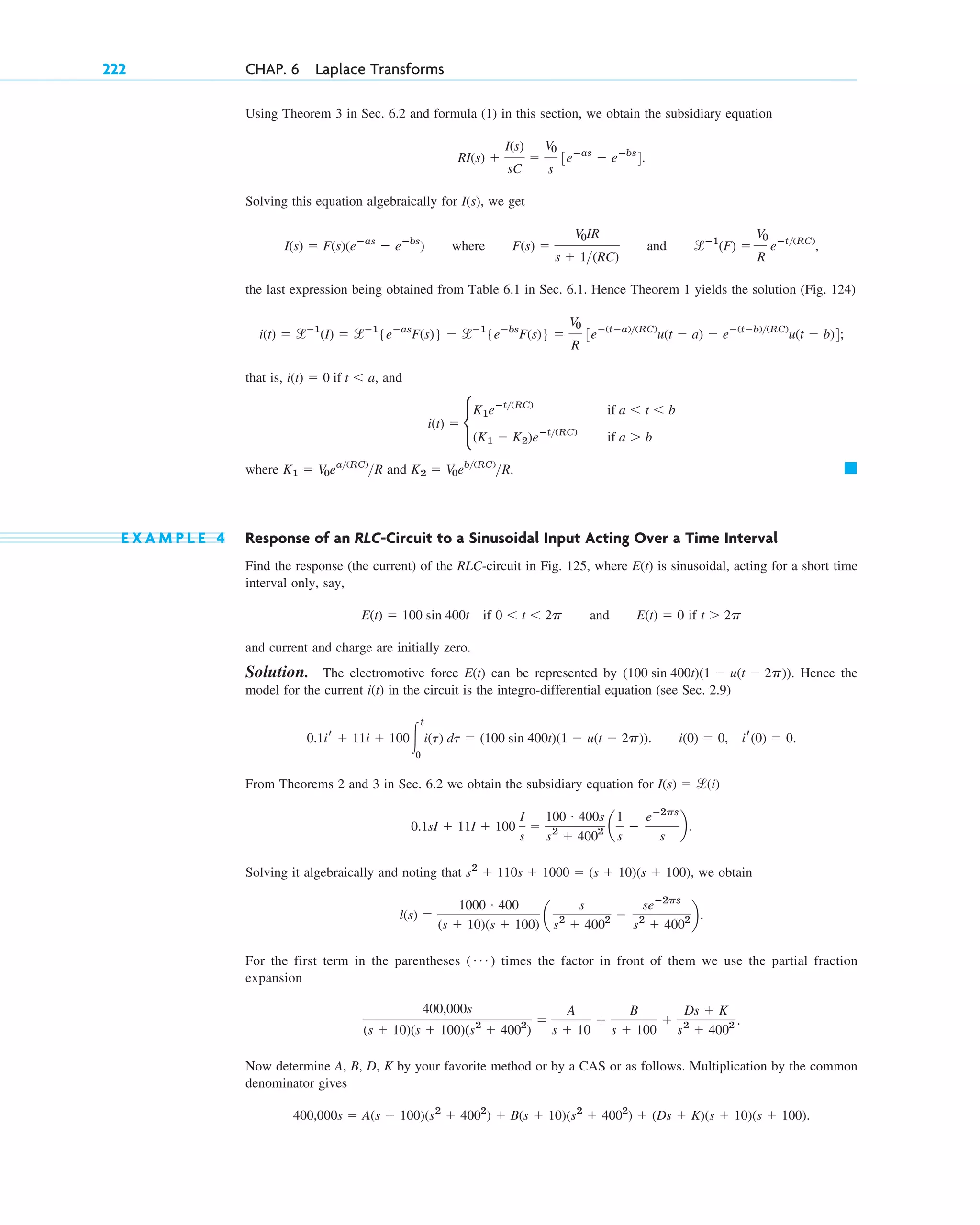 Using Theorem 3 in Sec. 6.2 and formula (1) in this section, we obtain the subsidiary equation
Solving this equation algebraically for we get
where and
the last expression being obtained from Table 6.1 in Sec. 6.1. Hence Theorem 1 yields the solution (Fig. 124)
that is, and
where and
E X A M P L E 4 Response of an RLC-Circuit to a Sinusoidal Input Acting Over a Time Interval
Find the response (the current) of the RLC-circuit in Fig. 125, where E(t) is sinusoidal, acting for a short time
interval only, say,
if and if
and current and charge are initially zero.
Solution. The electromotive force can be represented by Hence the
model for the current in the circuit is the integro-differential equation (see Sec. 2.9)
From Theorems 2 and 3 in Sec. 6.2 we obtain the subsidiary equation for
Solving it algebraically and noting that we obtain
For the first term in the parentheses times the factor in front of them we use the partial fraction
expansion
Now determine A, B, D, K by your favorite method or by a CAS or as follows. Multiplication by the common
denominator gives
400,000s ⫽ A(s ⫹ 100)(s2
⫹ 4002
) ⫹ B(s ⫹ 10)(s2
⫹ 4002
) ⫹ (Ds ⫹ K)(s ⫹ 10)(s ⫹ 100).
400,000s
(s ⫹ 10)(s ⫹ 100)(s2
⫹ 4002
)
⫽
A
s ⫹ 10
⫹
B
s ⫹ 100
⫹
Ds ⫹ K
s2
⫹ 4002 .
( Á )
l(s) ⫽
1000 # 400
(s ⫹ 10)(s ⫹ 100)
a
s
s2
⫹ 4002 ⫺
seⴚ2ps
s2
⫹ 4002 b.
s2
⫹ 110s ⫹ 1000 ⫽ (s ⫹ 10)(s ⫹ 100),
0.1sI ⫹ 11I ⫹ 100
I
s
⫽
100 # 400s
s2
⫹ 4002 a
1
s
⫺
eⴚ2ps
s
b.
I(s) ⫽ l(i)
i(0) ⫽ 0, ir(0) ⫽ 0.
0.1ir ⫹ 11i ⫹ 100冮
t
0
i(t) dt ⫽ (100 sin 400t)(1 ⫺ u(t ⫺ 2p)).
i(t)
(100 sin 400t)(1 ⫺ u(t ⫺ 2p)).
E(t)
t ⬎ 2p
E(t) ⫽ 0
0 ⬍ t ⬍ 2p
E(t) ⫽ 100 sin 400t
䊏
K2 ⫽ V0eb(RC)
R.
K1 ⫽ V0ea(RC)
R
i(t) ⫽ c
K1eⴚt(RC)
if a ⬍ t ⬍ b
(K1 ⫺ K2)eⴚt(RC)
if a ⬎ b
i(t) ⫽ 0 if t ⬍ a,
i(t) ⫽ lⴚ1
(I) ⫽ lⴚ1
{eⴚas
F(s)} ⫺ lⴚ1
{eⴚbs
F(s)} ⫽
V0
R
3eⴚ(tⴚa)(RC)
u(t ⫺ a) ⫺ eⴚ(tⴚb)(RC)
u(t ⫺ b)4;
lⴚ1
(F) ⫽
V0
R
eⴚt(RC)
,
F(s) ⫽
V0IR
s ⫹ 1(RC)
I(s) ⫽ F(s)(eⴚas
⫺ eⴚbs
)
I(s),
RI(s) ⫹
I(s)
sC
⫽
V0
s
3eⴚas
⫺ eⴚbs
4.
222 CHAP. 6 Laplace Transforms
c06.qxd 10/28/10 6:33 PM Page 222
 