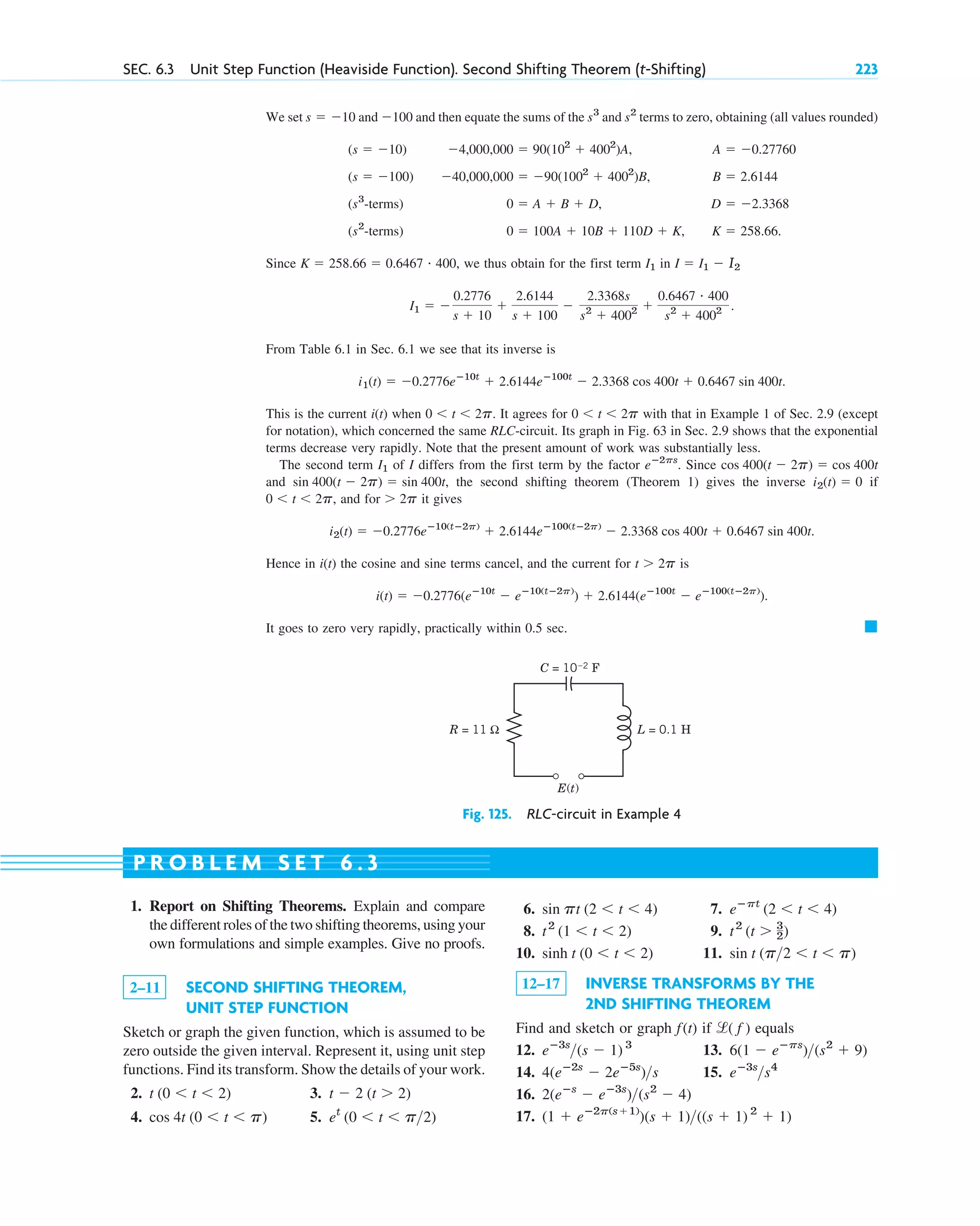 We set and and then equate the sums of the and terms to zero, obtaining (all values rounded)
Since we thus obtain for the first term in
From Table 6.1 in Sec. 6.1 we see that its inverse is
This is the current when It agrees for with that in Example 1 of Sec. 2.9 (except
for notation), which concerned the same RLC-circuit. Its graph in Fig. 63 in Sec. 2.9 shows that the exponential
terms decrease very rapidly. Note that the present amount of work was substantially less.
The second term of I differs from the first term by the factor Since
and the second shifting theorem (Theorem 1) gives the inverse if
and for it gives
Hence in the cosine and sine terms cancel, and the current for is
It goes to zero very rapidly, practically within 0.5 sec. 䊏
i(t) ⫽ ⫺0.2776(eⴚ10t
⫺ eⴚ10(tⴚ2p)
) ⫹ 2.6144(eⴚ100t
⫺ eⴚ100(tⴚ2p)
).
t ⬎ 2p
i(t)
i2(t) ⫽ ⫺0.2776eⴚ10(tⴚ2p)
⫹ 2.6144eⴚ100(tⴚ2p)
⫺ 2.3368 cos 400t ⫹ 0.6467 sin 400t.
⬎ 2p
0 ⬍ t ⬍ 2p,
i2(t) ⫽ 0
sin 400(t ⫺ 2p) ⫽ sin 400t,
cos 400(t ⫺ 2p) ⫽ cos 400t
eⴚ2ps
.
I1
0 ⬍ t ⬍ 2p
0 ⬍ t ⬍ 2p.
i(t)
i1(t) ⫽ ⫺0.2776eⴚ10t
⫹ 2.6144eⴚ100t
⫺ 2.3368 cos 400t ⫹ 0.6467 sin 400t.
I1 ⫽ ⫺
0.2776
s ⫹ 10
⫹
2.6144
s ⫹ 100
⫺
2.3368s
s2
⫹ 4002 ⫹
0.6467 # 400
s2
⫹ 4002 .
I ⫽ I1 ⫺ I2
I1
K ⫽ 258.66 ⫽ 0.6467 # 400,
(s2
-terms) 0 ⫽ 100A ⫹ 10B ⫹ 110D ⫹ K, K ⫽ 258.66.
(s3
-terms) 0 ⫽ A ⫹ B ⫹ D, D ⫽ ⫺2.3368
(s ⫽ ⫺100) ⫺40,000,000 ⫽ ⫺90(1002
⫹ 4002
)B, B ⫽ 2.6144
(s ⫽ ⫺10) ⫺4,000,000 ⫽ 90(102
⫹ 4002
)A, A ⫽ ⫺0.27760
s2
s3
⫺100
s ⫽ ⫺10
SEC. 6.3 Unit Step Function (Heaviside Function). Second Shifting Theorem (t-Shifting) 223
E(t)
R = 11 Ω L = 0.1 H
C = 10–2 F
Fig. 125. RLC-circuit in Example 4
1. Report on Shifting Theorems. Explain and compare
the different roles of the two shifting theorems, using your
own formulations and simple examples. Give no proofs.
2–11 SECOND SHIFTING THEOREM,
UNIT STEP FUNCTION
Sketch or graph the given function, which is assumed to be
zero outside the given interval. Represent it, using unit step
functions. Find its transform. Show the details of your work.
2. 3.
4. 5. et
(0 ⬍ t ⬍ p2)
cos 4t (0 ⬍ t ⬍ p)
t ⫺ 2 (t ⬎ 2)
t (0 ⬍ t ⬍ 2)
6. 7.
8. 9.
10. 11.
12–17 INVERSE TRANSFORMS BY THE
2ND SHIFTING THEOREM
Find and sketch or graph if equals
12. 13.
14. 15.
16.
17. (1 ⫹ eⴚ2p(s⫹1)
)(s ⫹ 1)((s ⫹ 1) 2
⫹ 1)
2(eⴚs
⫺ eⴚ3s
)(s2
⫺ 4)
eⴚ3s
s4
4(eⴚ2s
⫺ 2eⴚ5s
)s
6(1 ⫺ eⴚps
)(s2
⫹ 9)
eⴚ3s
(s ⫺ 1) 3
l( f )
f(t)
sin t (p2 ⬍ t ⬍ p)
sinh t (0 ⬍ t ⬍ 2)
t2
(t ⬎ 3
2)
t2
(1 ⬍ t ⬍ 2)
eⴚpt
(2 ⬍ t ⬍ 4)
sin pt (2 ⬍ t ⬍ 4)
P R O B L E M S E T 6 . 3
c06.qxd 10/28/10 6:33 PM Page 223
 