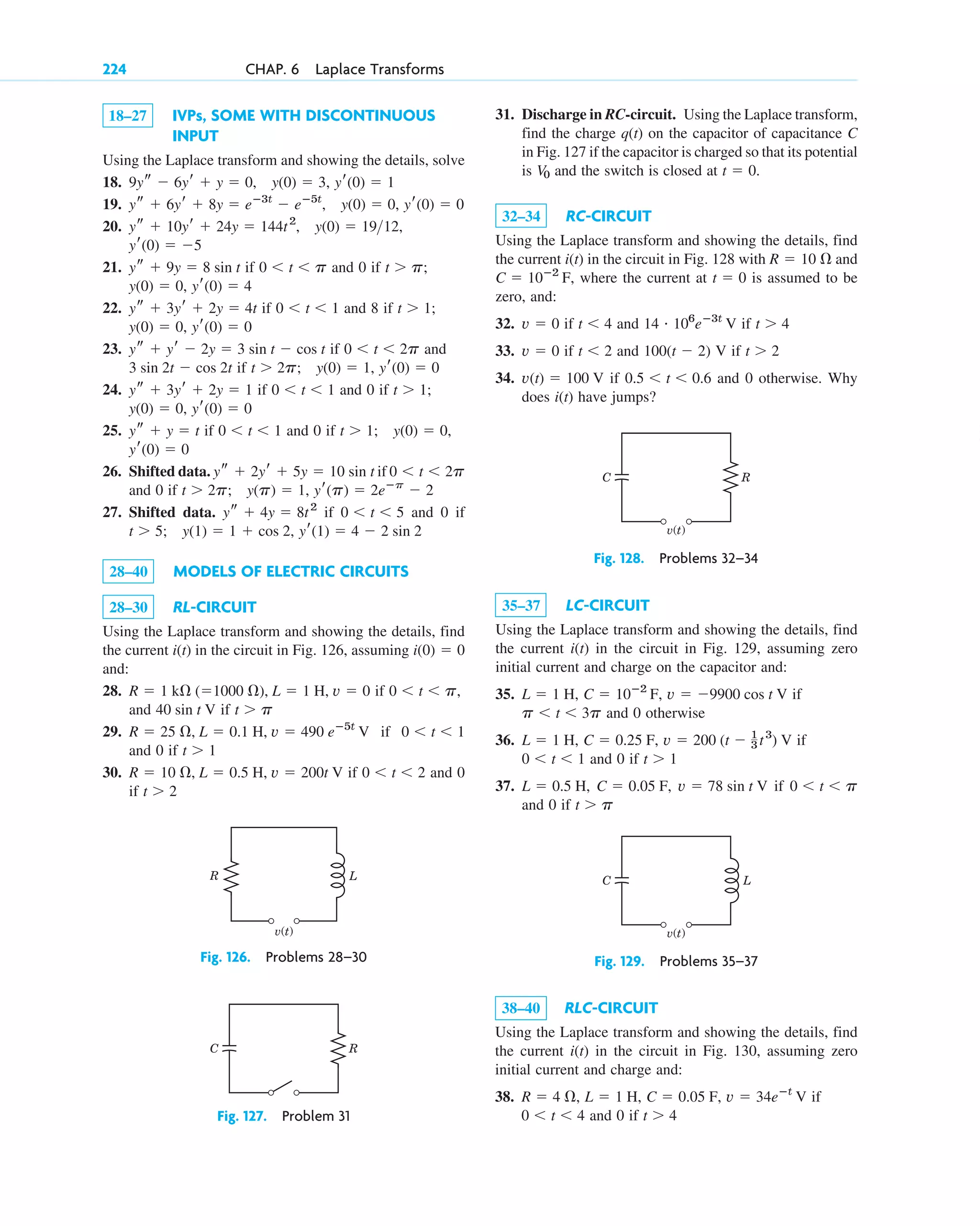 18–27 IVPs, SOME WITH DISCONTINUOUS
INPUT
Using the Laplace transform and showing the details, solve
18.
19.
20.
21. if and 0 if
22. if and 8 if
23. if and
if
24. if and 0 if
25. if and 0 if
26. Shifted data. if
and 0 if
27. Shifted data. if and 0 if
28–40 MODELS OF ELECTRIC CIRCUITS
28–30 RL-CIRCUIT
Using the Laplace transform and showing the details, find
the current in the circuit in Fig. 126, assuming
and:
28. if
and if
29. if
and 0 if
30. if and 0
if t ⬎ 2
0 ⬍ t ⬍ 2
R ⫽ 10 ⍀, L ⫽ 0.5 H, v ⫽ 200t V
t ⬎ 1
0 ⬍ t ⬍ 1
R ⫽ 25 ⍀, L ⫽ 0.1 H, v ⫽ 490 eⴚ5t
V
t ⬎ p
40 sin t V
0 ⬍ t ⬍ p,
R ⫽ 1 k⍀ (⫽1000 ⍀), L ⫽ 1 H, v ⫽ 0
i(0) ⫽ 0
i(t)
yr(1) ⫽ 4 ⫺ 2 sin 2
y(1) ⫽ 1 ⫹ cos 2,
t ⬎ 5;
0 ⬍ t ⬍ 5
ys ⫹ 4y ⫽ 8t2
yr(p) ⫽ 2eⴚp
⫺ 2
y(p) ⫽ 1,
t ⬎ 2p;
0 ⬍ t ⬍ 2p
ys ⫹ 2yr ⫹ 5y ⫽ 10 sin t
yr(0) ⫽ 0
y(0) ⫽ 0,
t ⬎ 1;
0 ⬍ t ⬍ 1
ys ⫹ y ⫽ t
yr(0) ⫽ 0
y(0) ⫽ 0,
t ⬎ 1;
0 ⬍ t ⬍ 1
ys ⫹ 3yr ⫹ 2y ⫽ 1
yr(0) ⫽ 0
y(0) ⫽ 1,
t ⬎ 2p;
3 sin 2t ⫺ cos 2t
0 ⬍ t ⬍ 2p
ys ⫹ yr ⫺ 2y ⫽ 3 sin t ⫺ cos t
yr(0) ⫽ 0
y(0) ⫽ 0,
t ⬎ 1;
0 ⬍ t ⬍ 1
ys ⫹ 3yr ⫹ 2y ⫽ 4t
yr(0) ⫽ 4
y(0) ⫽ 0,
t ⬎ p;
0 ⬍ t ⬍ p
ys ⫹ 9y ⫽ 8 sin t
yr(0) ⫽ ⫺5
y(0) ⫽ 1912,
ys ⫹ 10yr ⫹ 24y ⫽ 144t2
,
yr(0) ⫽ 0
y(0) ⫽ 0,
ys ⫹ 6yr ⫹ 8y ⫽ eⴚ3t
⫺ eⴚ5t
,
yr(0) ⫽ 1
y(0) ⫽ 3,
9ys ⫺ 6yr ⫹ y ⫽ 0,
224 CHAP. 6 Laplace Transforms
31. Discharge in RC-circuit. Using the Laplace transform,
find the charge q(t) on the capacitor of capacitance C
in Fig. 127 if the capacitor is charged so that its potential
is and the switch is closed at
32–34 RC-CIRCUIT
Using the Laplace transform and showing the details, find
the current i(t) in the circuit in Fig. 128 with and
where the current at is assumed to be
zero, and:
32. if and if
33. if and V if
34. if and 0 otherwise. Why
does i(t) have jumps?
0.5 ⬍ t ⬍ 0.6
v(t) ⫽ 100 V
t ⬎ 2
100(t ⫺ 2)
t ⬍ 2
v ⫽ 0
t ⬎ 4
14 # 106
eⴚ3t
V
t ⬍ 4
v ⫽ 0
t ⫽ 0
C ⫽ 10ⴚ2
F,
R ⫽ 10 ⍀
t ⫽ 0.
V0
R
v(t)
L
Fig. 126. Problems 28–30
v(t)
C R
Fig. 128. Problems 32–34
v(t)
C L
Fig. 129. Problems 35–37
C R
Fig. 127. Problem 31
35–37 LC-CIRCUIT
Using the Laplace transform and showing the details, find
the current in the circuit in Fig. 129, assuming zero
initial current and charge on the capacitor and:
35. if
and 0 otherwise
36. if
and 0 if
37. if
and 0 if t ⬎ p
0 ⬍ t ⬍ p
v ⫽ 78 sin t V
C ⫽ 0.05 F,
L ⫽ 0.5 H,
t ⬎ 1
0 ⬍ t ⬍ 1
v ⫽ 200 (t ⫺ 1
3 t3
) V
C ⫽ 0.25 F,
L ⫽ 1 H,
p ⬍ t ⬍ 3p
v ⫽ ⫺9900 cos t V
C ⫽ 10ⴚ2
F,
L ⫽ 1 H,
i(t)
38–40 RLC-CIRCUIT
Using the Laplace transform and showing the details, find
the current i(t) in the circuit in Fig. 130, assuming zero
initial current and charge and:
38. if
and 0 if t ⬎ 4
0 ⬍ t ⬍ 4
v ⫽ 34eⴚt
V
C ⫽ 0.05 F,
L ⫽ 1 H,
R ⫽ 4 ⍀,
c06.qxd 10/28/10 6:33 PM Page 224
 
