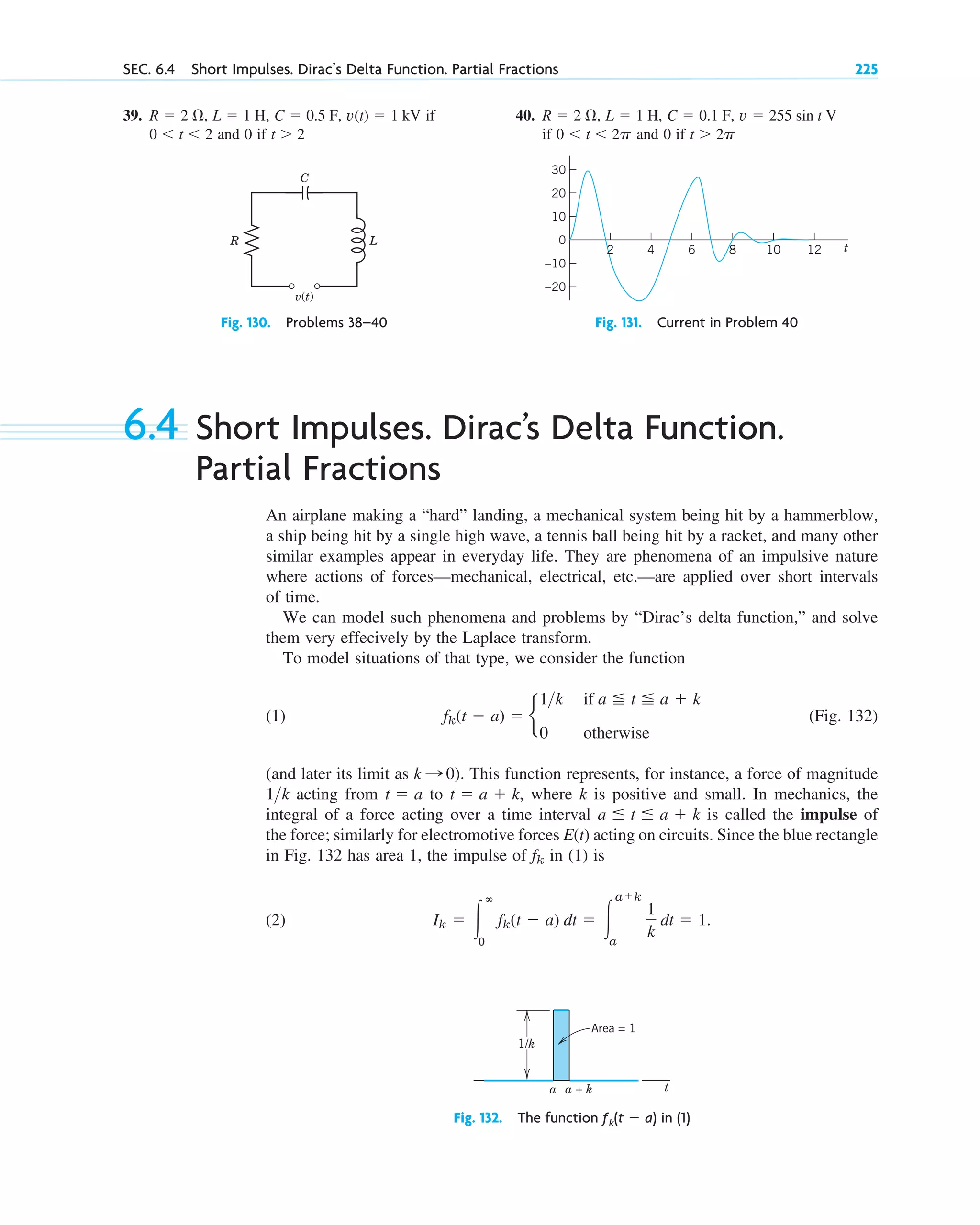 SEC. 6.4 Short Impulses. Dirac’s Delta Function. Partial Fractions 225
6.4 Short Impulses. Dirac’s Delta Function.
Partial Fractions
An airplane making a “hard” landing, a mechanical system being hit by a hammerblow,
a ship being hit by a single high wave, a tennis ball being hit by a racket, and many other
similar examples appear in everyday life. They are phenomena of an impulsive nature
where actions of forces—mechanical, electrical, etc.—are applied over short intervals
of time.
We can model such phenomena and problems by “Dirac’s delta function,” and solve
them very effecively by the Laplace transform.
To model situations of that type, we consider the function
(1) (Fig. 132)
(and later its limit as ). This function represents, for instance, a force of magnitude
acting from to where k is positive and small. In mechanics, the
integral of a force acting over a time interval is called the impulse of
the force; similarly for electromotive forces E(t) acting on circuits. Since the blue rectangle
in Fig. 132 has area 1, the impulse of in (1) is
(2) Ik ⫽ 冮
ⴥ
0
fk(t ⫺ a) dt ⫽ 冮
a⫹k
a
1
k
dt ⫽ 1.
fk
a ⬉ t ⬉ a ⫹ k
t ⫽ a ⫹ k,
t ⫽ a
1k
k : 0
fk(t ⫺ a) ⫽ b
1k if a ⬉ t ⬉ a ⫹ k
0 otherwise
R
C
L
v(t)
Fig. 130. Problems 38–40
10
0
–20
–10
10 12
8
6 t
20
30
4
2
Fig. 131. Current in Problem 40
39. if
and 0 if t ⬎ 2
0 ⬍ t ⬍ 2
v(t) ⫽ 1 kV
C ⫽ 0.5 F,
L ⫽ 1 H,
R ⫽ 2 ⍀, 40.
if and 0 if t ⬎ 2p
0 ⬍ t ⬍ 2p
v ⫽ 255 sin t V
C ⫽ 0.1 F,
L ⫽ 1 H,
R ⫽ 2 ⍀,
t
a
1/k
Area = 1
a + k
Fig. 132. The function ƒk(t ⫺ a) in (1)
c06.qxd 10/28/10 6:33 PM Page 225
 