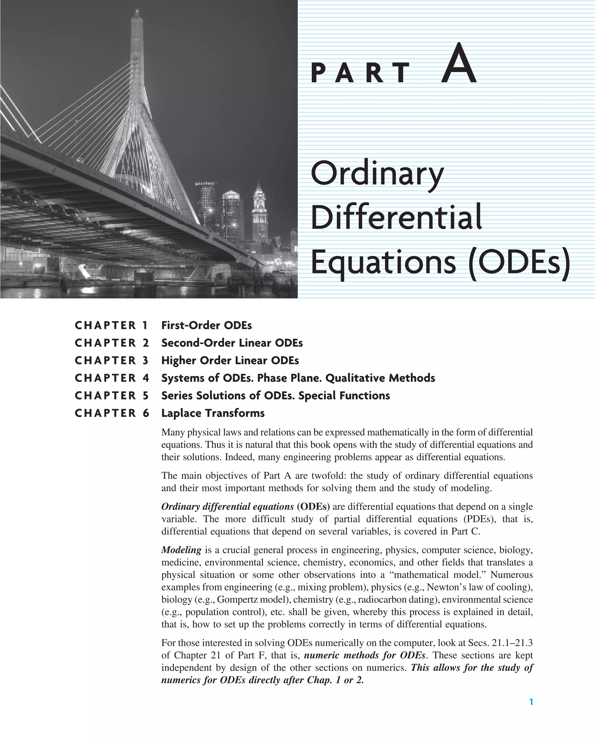 CHAPTER 1 First-Order ODEs
CHAPTER 2 Second-Order Linear ODEs
CHAPTER 3 Higher Order Linear ODEs
CHAPTER 4 Systems of ODEs. Phase Plane. Qualitative Methods
CHAPTER 5 Series Solutions of ODEs. Special Functions
CHAPTER 6 Laplace Transforms
Many physical laws and relations can be expressed mathematically in the form of differential
equations. Thus it is natural that this book opens with the study of differential equations and
their solutions. Indeed, many engineering problems appear as differential equations.
The main objectives of Part A are twofold: the study of ordinary differential equations
and their most important methods for solving them and the study of modeling.
Ordinary differential equations (ODEs) are differential equations that depend on a single
variable. The more difficult study of partial differential equations (PDEs), that is,
differential equations that depend on several variables, is covered in Part C.
Modeling is a crucial general process in engineering, physics, computer science, biology,
medicine, environmental science, chemistry, economics, and other fields that translates a
physical situation or some other observations into a “mathematical model.” Numerous
examples from engineering (e.g., mixing problem), physics (e.g., Newton’s law of cooling),
biology (e.g., Gompertz model), chemistry (e.g., radiocarbon dating), environmental science
(e.g., population control), etc. shall be given, whereby this process is explained in detail,
that is, how to set up the problems correctly in terms of differential equations.
For those interested in solving ODEs numerically on the computer, look at Secs. 21.1–21.3
of Chapter 21 of Part F, that is, numeric methods for ODEs. These sections are kept
independent by design of the other sections on numerics. This allows for the study of
numerics for ODEs directly after Chap. 1 or 2.
1
P A R T A
Ordinary
Differential
Equations (ODEs)
c01.qxd 7/30/10 8:14 PM Page 1
 