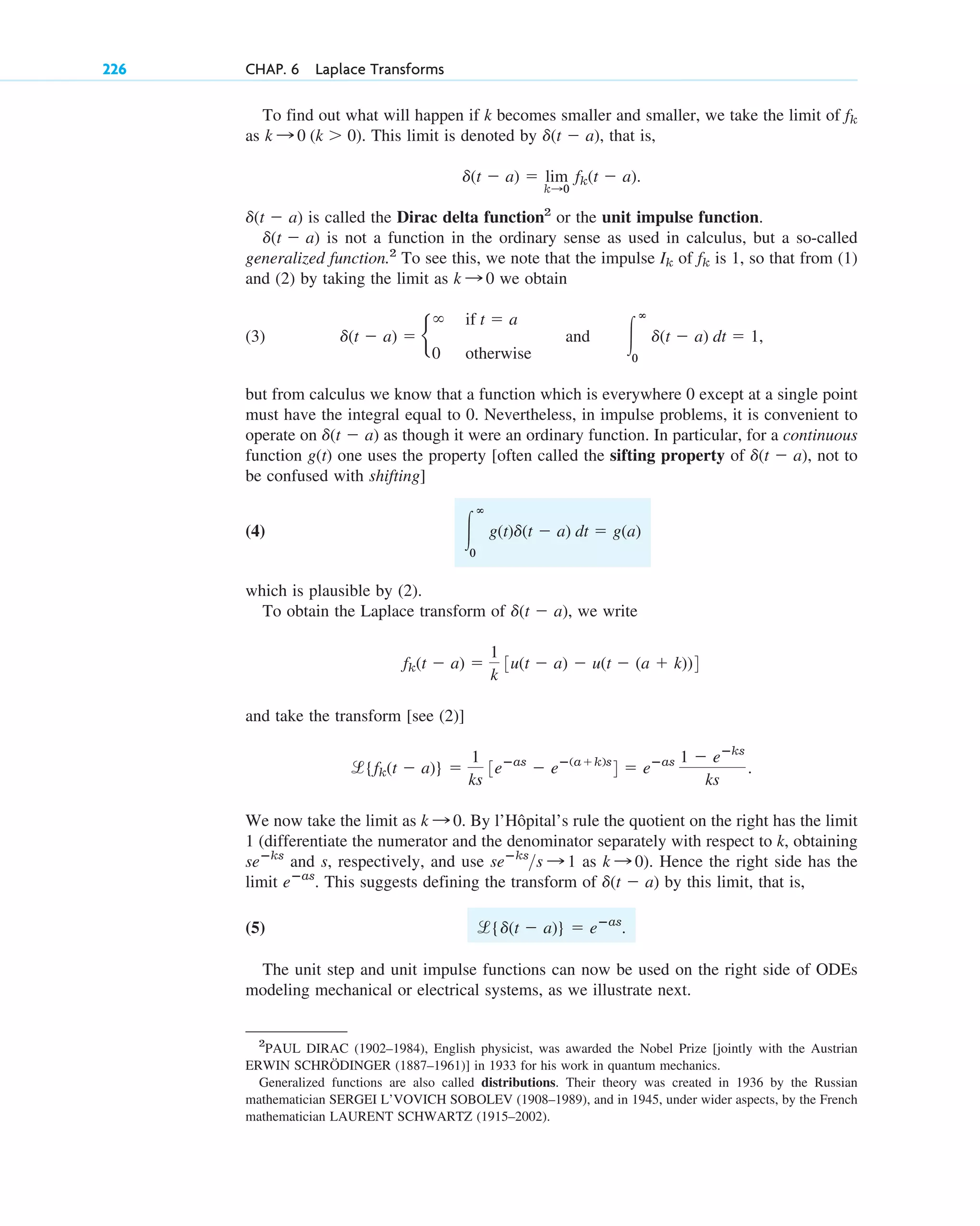 To find out what will happen if k becomes smaller and smaller, we take the limit of
as This limit is denoted by that is,
is called the Dirac delta function2
or the unit impulse function.
is not a function in the ordinary sense as used in calculus, but a so-called
generalized function.2
To see this, we note that the impulse of is 1, so that from (1)
and (2) by taking the limit as we obtain
(3)
but from calculus we know that a function which is everywhere 0 except at a single point
must have the integral equal to 0. Nevertheless, in impulse problems, it is convenient to
operate on as though it were an ordinary function. In particular, for a continuous
function g(t) one uses the property [often called the sifting property of not to
be confused with shifting]
(4)
which is plausible by (2).
To obtain the Laplace transform of we write
and take the transform [see (2)]
We now take the limit as By l’Hôpital’s rule the quotient on the right has the limit
1 (differentiate the numerator and the denominator separately with respect to k, obtaining
and s, respectively, and use as ). Hence the right side has the
limit This suggests defining the transform of by this limit, that is,
(5)
The unit step and unit impulse functions can now be used on the right side of ODEs
modeling mechanical or electrical systems, as we illustrate next.
l{d(t ⫺ a)} ⫽ eⴚas
.
d(t ⫺ a)
eⴚas
.
k : 0
seⴚks
s : 1
seⴚks
k : 0.
l{fk(t ⫺ a)} ⫽
1
ks
3eⴚas
⫺ eⴚ(a⫹k)s
4 ⫽ eⴚas 1 ⫺ eⴚks
ks
.
fk(t ⫺ a) ⫽
1
k
3u(t ⫺ a) ⫺ u(t ⫺ (a ⫹ k))4
d(t ⫺ a),
冮
ⴥ
0
g(t)d(t ⫺ a) dt ⫽ g(a)
d(t ⫺ a),
d(t ⫺ a)
d(t ⫺ a) ⫽ b
⬁ if t ⫽ a
0 otherwise
and 冮
ⴥ
0
d(t ⫺ a) dt ⫽ 1,
k : 0
fk
Ik
d(t ⫺ a)
d(t ⫺ a)
d(t ⫺ a) ⫽ lim
k:0
fk(t ⫺ a).
d(t ⫺ a),
k : 0 (k ⬎ 0).
fk
226 CHAP. 6 Laplace Transforms
2
PAUL DIRAC (1902–1984), English physicist, was awarded the Nobel Prize [jointly with the Austrian
ERWIN SCHRÖDINGER (1887–1961)] in 1933 for his work in quantum mechanics.
Generalized functions are also called distributions. Their theory was created in 1936 by the Russian
mathematician SERGEI L’VOVICH SOBOLEV (1908–1989), and in 1945, under wider aspects, by the French
mathematician LAURENT SCHWARTZ (1915–2002).
c06.qxd 10/28/10 6:33 PM Page 226
 