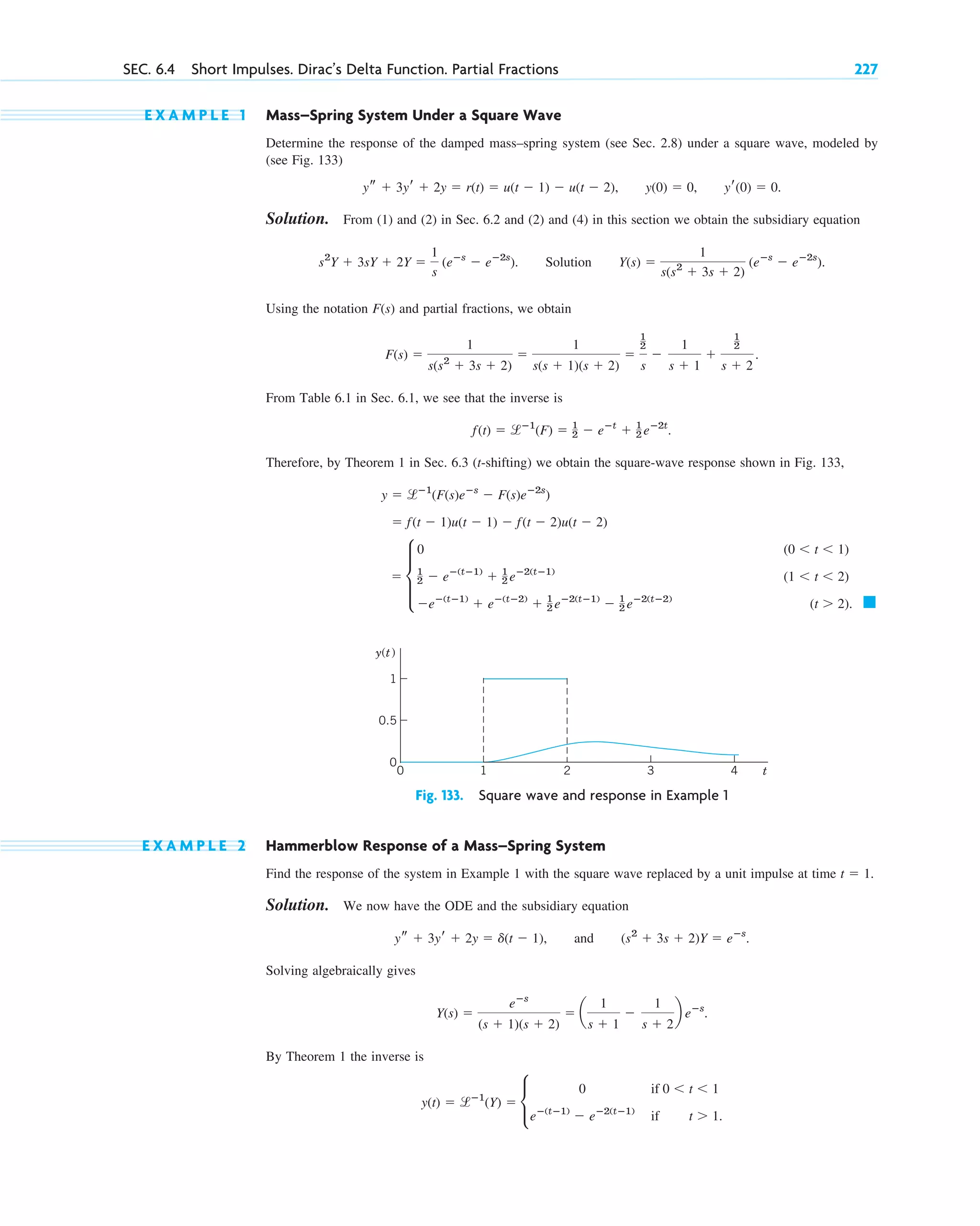 E X A M P L E 1 Mass–Spring System Under a Square Wave
Determine the response of the damped mass–spring system (see Sec. 2.8) under a square wave, modeled by
(see Fig. 133)
Solution. From (1) and (2) in Sec. 6.2 and (2) and (4) in this section we obtain the subsidiary equation
Using the notation F(s) and partial fractions, we obtain
From Table 6.1 in Sec. 6.1, we see that the inverse is
Therefore, by Theorem 1 in Sec. 6.3 (t-shifting) we obtain the square-wave response shown in Fig. 133,
䊏
⫽ d
0 (0 ⬍ t ⬍ 1)
1
2 ⫺ eⴚ(tⴚ1)
⫹ 1
2 eⴚ2(tⴚ1)
(1 ⬍ t ⬍ 2)
⫺eⴚ(tⴚ1)
⫹ eⴚ(tⴚ2)
⫹ 1
2 eⴚ2(tⴚ1)
⫺ 1
2 eⴚ2(tⴚ2)
(t ⬎ 2).
⫽ f(t ⫺ 1)u(t ⫺ 1) ⫺ f(t ⫺ 2)u(t ⫺ 2)
y ⫽ lⴚ1
(F(s)eⴚs
⫺ F(s)eⴚ2s
)
f(t) ⫽ lⴚ1
(F) ⫽ 1
2 ⫺ eⴚt
⫹ 1
2 eⴚ2t
.
F(s) ⫽
1
s(s2
⫹ 3s ⫹ 2)
⫽
1
s(s ⫹ 1)(s ⫹ 2)
⫽
1
2
s
⫺
1
s ⫹ 1
⫹
1
2
s ⫹ 2
.
s2
Y ⫹ 3sY ⫹ 2Y ⫽
1
s
(eⴚs
⫺ eⴚ2s
). Solution Y(s) ⫽
1
s(s2
⫹ 3s ⫹ 2)
(eⴚs
⫺ eⴚ2s
).
ys ⫹ 3yr ⫹ 2y ⫽ r(t) ⫽ u(t ⫺ 1) ⫺ u(t ⫺ 2), y(0) ⫽ 0, yr(0) ⫽ 0.
SEC. 6.4 Short Impulses. Dirac’s Delta Function. Partial Fractions 227
t
y(t)
0.5
0
1
0
1
2 3 4
Fig. 133. Square wave and response in Example 1
E X A M P L E 2 Hammerblow Response of a Mass–Spring System
Find the response of the system in Example 1 with the square wave replaced by a unit impulse at time
Solution. We now have the ODE and the subsidiary equation
Solving algebraically gives
By Theorem 1 the inverse is
y(t) ⫽ lⴚ1
(Y) ⫽ c
0 if 0 ⬍ t ⬍ 1
eⴚ(tⴚ1)
⫺ eⴚ2(tⴚ1)
if t ⬎ 1.
Y(s) ⫽
eⴚs
(s ⫹ 1)(s ⫹ 2)
⫽ a
1
s ⫹ 1
⫺
1
s ⫹ 2
b eⴚs
.
ys ⫹ 3yr ⫹ 2y ⫽ d(t ⫺ 1), and (s2
⫹ 3s ⫹ 2)Y ⫽ eⴚs
.
t ⫽ 1.
c06.qxd 10/28/10 6:33 PM Page 227
 