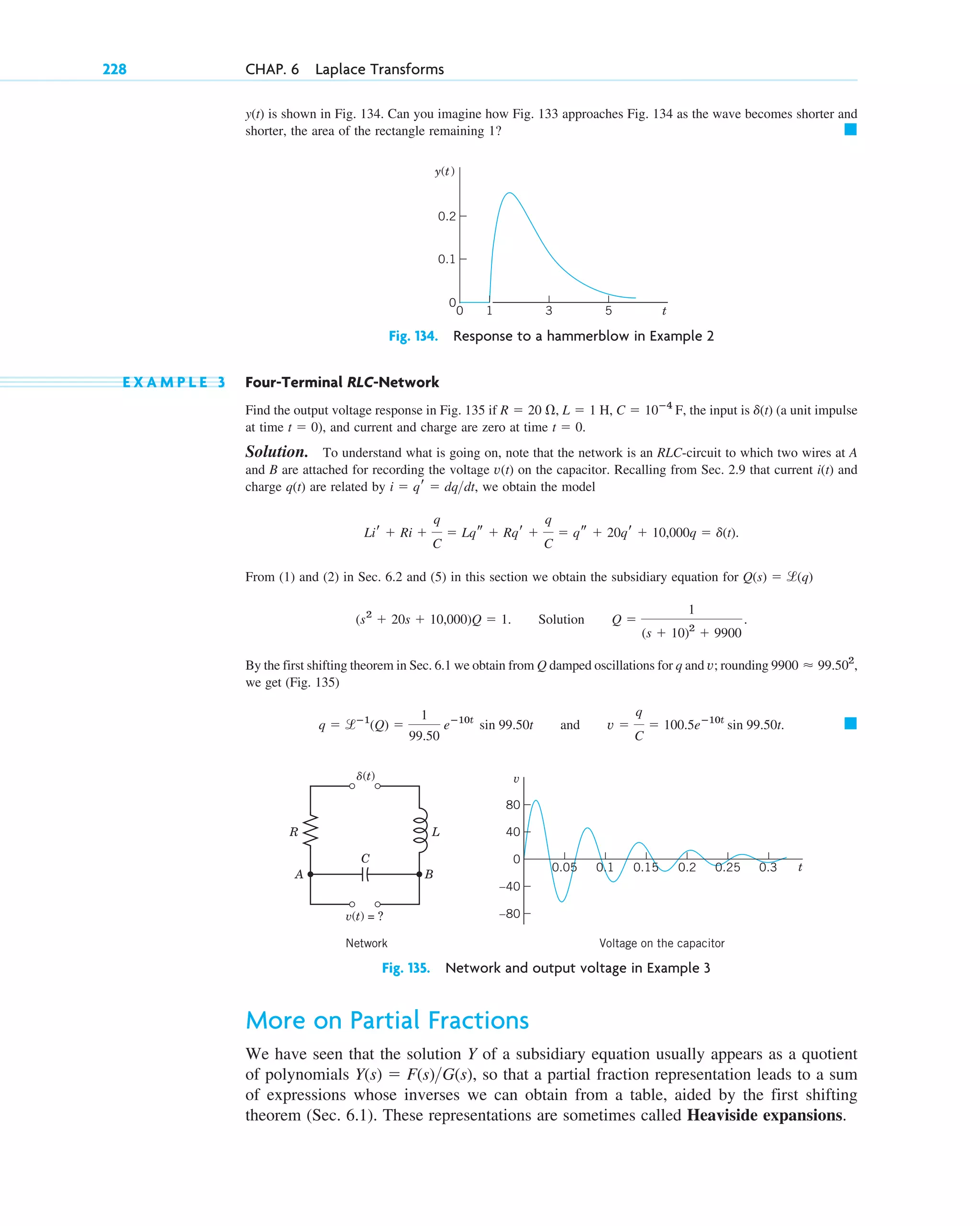 y(t) is shown in Fig. 134. Can you imagine how Fig. 133 approaches Fig. 134 as the wave becomes shorter and
shorter, the area of the rectangle remaining 1? 䊏
228 CHAP. 6 Laplace Transforms
t
y(t)
0.1
0
0.2
1
0 3 5
Fig. 134. Response to a hammerblow in Example 2
v(t) = ?
␦(t)
R
A B
L
C
40
0
80
–80
–40
0.25 0.3
0.2
0.15
0.05 t
v
0.1
Network Voltage on the capacitor
Fig. 135. Network and output voltage in Example 3
E X A M P L E 3 Four-Terminal RLC-Network
Find the output voltage response in Fig. 135 if the input is (a unit impulse
at time ), and current and charge are zero at time
Solution. To understand what is going on, note that the network is an RLC-circuit to which two wires at A
and B are attached for recording the voltage v(t) on the capacitor. Recalling from Sec. 2.9 that current i(t) and
charge q(t) are related by we obtain the model
From (1) and (2) in Sec. 6.2 and (5) in this section we obtain the subsidiary equation for
By the first shifting theorem in Sec. 6.1 we obtain from Q damped oscillations for q and v; rounding
we get (Fig. 135)
䊏
q ⫽ lⴚ1
(Q) ⫽
1
99.50
eⴚ10t
sin 99.50t and v ⫽
q
C
⫽ 100.5eⴚ10t
sin 99.50t.
9900 ⬇ 99.502
,
(s2
⫹ 20s ⫹ 10,000)Q ⫽ 1. Solution Q ⫽
1
(s ⫹ 10)2
⫹ 9900
.
Q(s) ⫽ l(q)
Lir ⫹ Ri ⫹
q
C
⫽ Lqs ⫹ Rqr ⫹
q
C
⫽ qs ⫹ 20qr ⫹ 10,000q ⫽ d(t).
i ⫽ qr ⫽ dqdt,
t ⫽ 0.
t ⫽ 0
d(t)
C ⫽ 10ⴚ4
F,
L ⫽ 1 H,
R ⫽ 20 ⍀,
More on Partial Fractions
We have seen that the solution Y of a subsidiary equation usually appears as a quotient
of polynomials so that a partial fraction representation leads to a sum
of expressions whose inverses we can obtain from a table, aided by the first shifting
theorem (Sec. 6.1). These representations are sometimes called Heaviside expansions.
Y(s) ⫽ F(s)G(s),
c06.qxd 10/28/10 6:33 PM Page 228
 