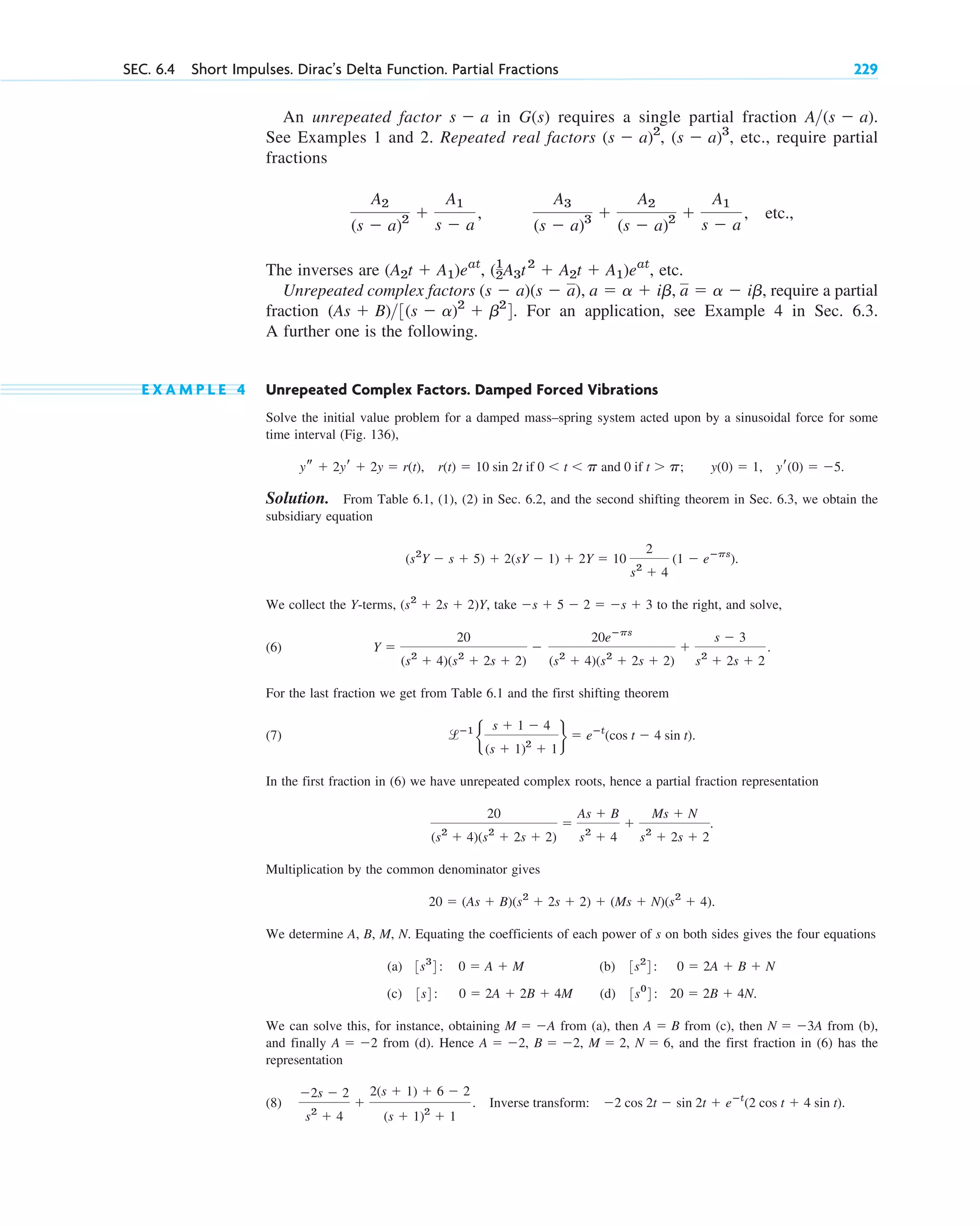 An unrepeated factor in G(s) requires a single partial fraction
See Examples 1 and 2. Repeated real factors , etc., require partial
fractions
etc.,
The inverses are etc.
Unrepeated complex factors , require a partial
fraction For an application, see Example 4 in Sec. 6.3.
A further one is the following.
E X A M P L E 4 Unrepeated Complex Factors. Damped Forced Vibrations
Solve the initial value problem for a damped mass–spring system acted upon by a sinusoidal force for some
time interval (Fig. 136),
Solution. From Table 6.1, (1), (2) in Sec. 6.2, and the second shifting theorem in Sec. 6.3, we obtain the
subsidiary equation
We collect the Y-terms, take to the right, and solve,
(6)
For the last fraction we get from Table 6.1 and the first shifting theorem
(7)
In the first fraction in (6) we have unrepeated complex roots, hence a partial fraction representation
Multiplication by the common denominator gives
We determine A, B, M, N. Equating the coefficients of each power of s on both sides gives the four equations
(a) (b)
(c) (d)
We can solve this, for instance, obtaining from (a), then from (c), then from (b),
and finally from (d). Hence and the first fraction in (6) has the
representation
(8)
⫺2s ⫺ 2
s2
⫹ 4
⫹
2(s ⫹ 1) ⫹ 6 ⫺ 2
(s ⫹ 1)2
⫹ 1
. Inverse transform: ⫺2 cos 2t ⫺ sin 2t ⫹ eⴚt
(2 cos t ⫹ 4 sin t).
N ⫽ 6,
M ⫽ 2,
B ⫽ ⫺2,
A ⫽ ⫺2,
A ⫽ ⫺2
N ⫽ ⫺3A
A ⫽ B
M ⫽ ⫺A
3s0
4: 20 ⫽ 2B ⫹ 4N.
3s4: 0 ⫽ 2A ⫹ 2B ⫹ 4M
3s2
4: 0 ⫽ 2A ⫹ B ⫹ N
3s3
4: 0 ⫽ A ⫹ M
20 ⫽ (As ⫹ B)(s2
⫹ 2s ⫹ 2) ⫹ (Ms ⫹ N)(s2
⫹ 4).
20
(s2
⫹ 4)(s2
⫹ 2s ⫹ 2)
⫽
As ⫹ B
s2
⫹ 4
⫹
Ms ⫹ N
s2
⫹ 2s ⫹ 2
.
lⴚ1
b
s ⫹ 1 ⫺ 4
(s ⫹ 1)2
⫹ 1
r ⫽ eⴚt
(cos t ⫺ 4 sin t).
Y ⫽
20
(s2
⫹ 4)(s2
⫹ 2s ⫹ 2)
⫺
20eⴚps
(s2
⫹ 4)(s2
⫹ 2s ⫹ 2)
⫹
s ⫺ 3
s2
⫹ 2s ⫹ 2
.
⫺s ⫹ 5 ⫺ 2 ⫽ ⫺s ⫹ 3
(s2
⫹ 2s ⫹ 2)Y,
(s2
Y ⫺ s ⫹ 5) ⫹ 2(sY ⫺ 1) ⫹ 2Y ⫽ 10
2
s2
⫹ 4
(1 ⫺ eⴚps
).
ys ⫹ 2yr ⫹ 2y ⫽ r(t), r(t) ⫽ 10 sin 2t if 0 ⬍ t ⬍ p and 0 if t ⬎ p; y(0) ⫽ 1, yr(0) ⫽ ⫺5.
(As ⫹ B)3(s ⫺ a)2
⫹ b2
4.
a ⫽ a ⫺ ib
a ⫽ a ⫹ ib,
(s ⫺ a)(s ⫺ a),
(1
2A3t2
⫹ A2t ⫹ A1)eat
,
(A2t ⫹ A1)eat
,
A2
(s ⫺ a)2 ⫹
A1
s ⫺ a
,
A3
(s ⫺ a)3 ⫹
A2
(s ⫺ a)2 ⫹
A1
s ⫺ a
,
(s ⫺ a)3
(s ⫺ a)2
,
A(s ⫺ a).
s ⫺ a
SEC. 6.4 Short Impulses. Dirac’s Delta Function. Partial Fractions 229
c06.qxd 10/28/10 6:33 PM Page 229
 