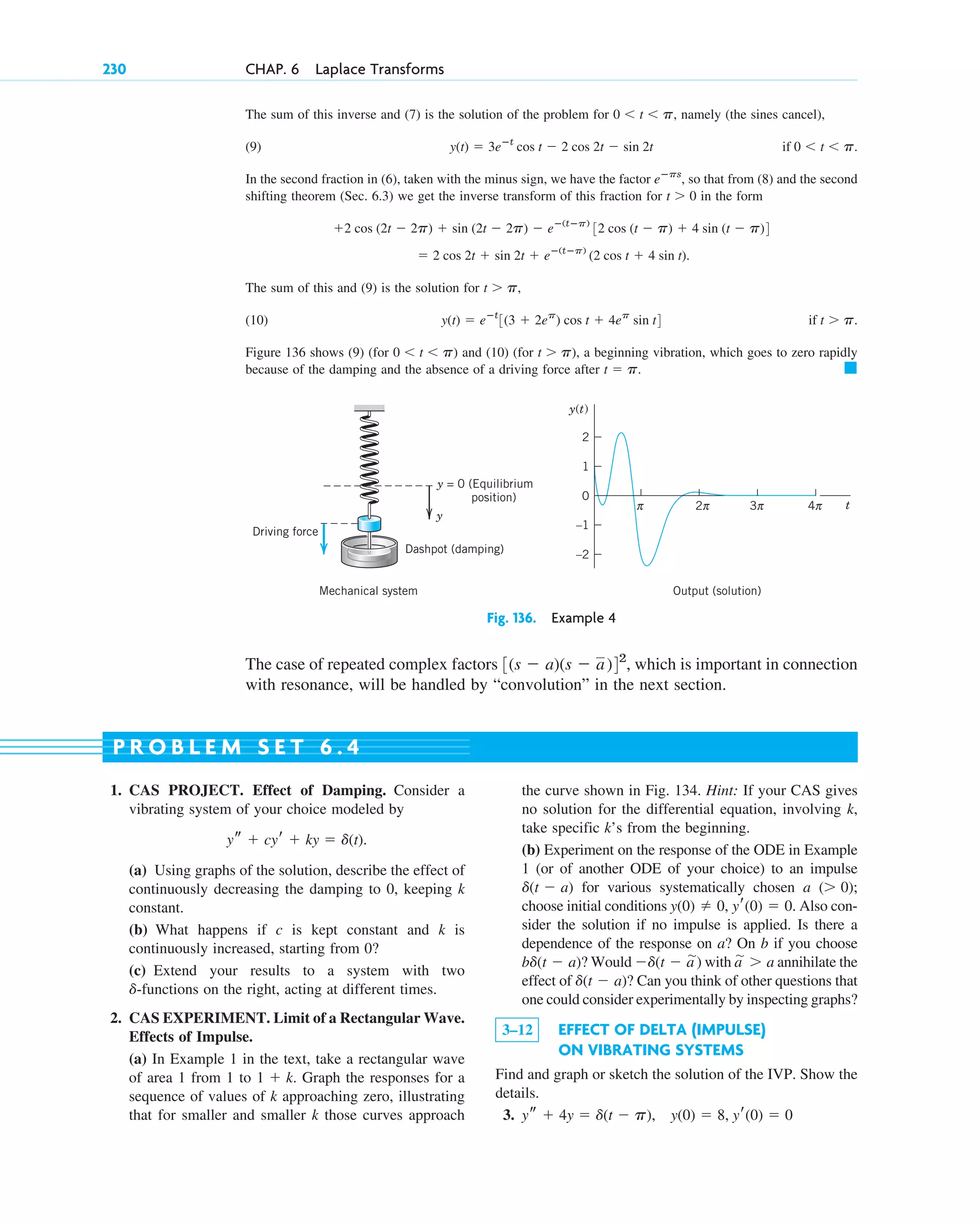The sum of this inverse and (7) is the solution of the problem for namely (the sines cancel),
(9)
In the second fraction in (6), taken with the minus sign, we have the factor so that from (8) and the second
shifting theorem (Sec. 6.3) we get the inverse transform of this fraction for in the form
The sum of this and (9) is the solution for
(10)
Figure 136 shows (9) (for ) and (10) (for ), a beginning vibration, which goes to zero rapidly
because of the damping and the absence of a driving force after 䊏
t ⫽ p.
t ⬎ p
0 ⬍ t ⬍ p
if t ⬎ p.
y(t) ⫽ eⴚt
3(3 ⫹ 2ep
) cos t ⫹ 4ep
sin t4
t ⬎ p,
⫽ 2 cos 2t ⫹ sin 2t ⫹ eⴚ(tⴚp)
(2 cos t ⫹ 4 sin t).
⫹2 cos (2t ⫺ 2p) ⫹ sin (2t ⫺ 2p) ⫺ eⴚ(tⴚp)
32 cos (t ⫺ p) ⫹ 4 sin (t ⫺ p)4
t ⬎ 0
eⴚps
,
if 0 ⬍ t ⬍ p.
y(t) ⫽ 3eⴚt
cos t ⫺ 2 cos 2t ⫺ sin 2t
0 ⬍ t ⬍ p,
230 CHAP. 6 Laplace Transforms
–2
t
y(t)
–1
1
0
2
π 2
Output (solution)
Mechanical system
π 3π 4π
Dashpot (damping)
Driving force
y
y = 0 (Equilibrium
position)
Fig. 136. Example 4
The case of repeated complex factors which is important in connection
with resonance, will be handled by “convolution” in the next section.
3(s ⫺ a)(s ⫺ a)42
,
1. CAS PROJECT. Effect of Damping. Consider a
vibrating system of your choice modeled by
(a) Using graphs of the solution, describe the effect of
continuously decreasing the damping to 0, keeping k
constant.
(b) What happens if c is kept constant and k is
continuously increased, starting from 0?
(c) Extend your results to a system with two
-functions on the right, acting at different times.
2. CAS EXPERIMENT. Limit of a Rectangular Wave.
Effects of Impulse.
(a) In Example 1 in the text, take a rectangular wave
of area 1 from 1 to Graph the responses for a
sequence of values of k approaching zero, illustrating
that for smaller and smaller k those curves approach
1 ⫹ k.
d
ys ⫹ cyr ⫹ ky ⫽ d(t).
the curve shown in Fig. 134. Hint: If your CAS gives
no solution for the differential equation, involving k,
take specific k’s from the beginning.
(b) Experiment on the response of the ODE in Example
1 (or of another ODE of your choice) to an impulse
for various systematically chosen a ;
choose initial conditions Also con-
sider the solution if no impulse is applied. Is there a
dependence of the response on a? On b if you choose
? Would ) with annihilate the
effect of ? Can you think of other questions that
one could consider experimentally by inspecting graphs?
3–12 EFFECT OF DELTA (IMPULSE)
ON VIBRATING SYSTEMS
Find and graph or sketch the solution of the IVP. Show the
details.
3. ys ⫹ 4y ⫽ d(t ⫺ p), y(0) ⫽ 8, yr(0) ⫽ 0
d(t ⫺ a)
a
苲 ⬎ a
⫺d(t ⫺ a
苲
bd(t ⫺ a)
y(0) ⫽ 0, yr(0) ⫽ 0.
(⬎ 0)
d(t ⫺ a)
P R O B L E M S E T 6 . 4
c06.qxd 10/28/10 6:33 PM Page 230
 