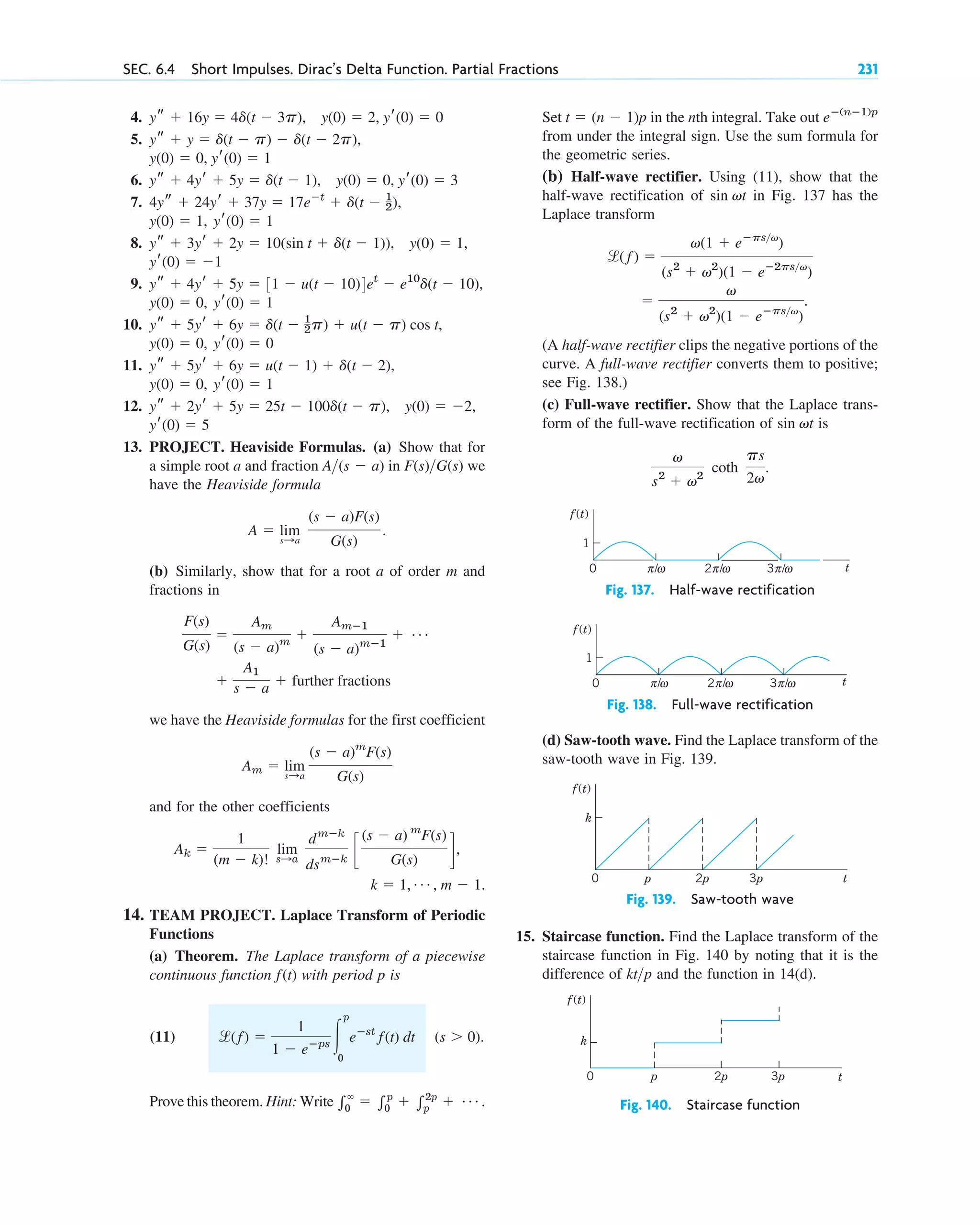 4.
5.
6.
7.
8.
9.
10.
11.
12.
13. PROJECT. Heaviside Formulas. (a) Show that for
a simple root a and fraction in we
have the Heaviside formula
(b) Similarly, show that for a root a of order m and
fractions in
we have the Heaviside formulas for the first coefficient
and for the other coefficients
14. TEAM PROJECT. Laplace Transform of Periodic
Functions
(a) Theorem. The Laplace transform of a piecewise
continuous function with period p is
(11)
Prove this theorem. Hint: Write 兰⬁
0
⫽ 兰p
0
⫹ 兰2p
p
⫹ Á .
(s ⬎ 0).
l(f) ⫽
1
1 ⫺ eⴚps 冮
p
0
eⴚst
f(t) dt
f(t)
k ⫽ 1, Á , m ⫺ 1.
Ak ⫽
1
(m ⫺ k)!
lim
s:a
dmⴚk
dsmⴚk
c
(s ⫺ a) m
F(s)
G(s)
d,
Am ⫽ lim
s:a
(s ⫺ a)m
F(s)
G(s)
⫹
A1
s ⫺ a ⫹ further fractions
F(s)
G(s)
⫽
Am
(s ⫺ a)m
⫹
Amⴚ1
(s ⫺ a)mⴚ1
⫹ Á
A ⫽ lim
s:a
(s ⫺ a)F(s)
G(s)
.
F(s)G(s)
A(s ⫺ a)
yr(0) ⫽ 5
y(0) ⫽ ⫺2,
ys ⫹ 2yr ⫹ 5y ⫽ 25t ⫺ 100d(t ⫺ p),
yr(0) ⫽ 1
y(0) ⫽ 0,
ys ⫹ 5yr ⫹ 6y ⫽ u(t ⫺ 1) ⫹ d(t ⫺ 2),
yr(0) ⫽ 0
y(0) ⫽ 0,
ys ⫹ 5yr ⫹ 6y ⫽ d(t ⫺ 1
2p) ⫹ u(t ⫺ p) cos t,
yr(0) ⫽ 1
y(0) ⫽ 0,
ys ⫹ 4yr ⫹ 5y ⫽ 31 ⫺ u(t ⫺ 10)4et
⫺ e10
d(t ⫺ 10),
yr(0) ⫽ ⫺1
y(0) ⫽ 1,
ys ⫹ 3yr ⫹ 2y ⫽ 10(sin t ⫹ d(t ⫺ 1)),
yr(0) ⫽ 1
y(0) ⫽ 1,
4ys ⫹ 24yr ⫹ 37y ⫽ 17e⫺t
⫹ d(t ⫺ 1
2),
ys ⫹ 4yr ⫹ 5y ⫽ d(t ⫺ 1), y(0) ⫽ 0, yr(0) ⫽ 3
y(0) ⫽ 0, yr(0) ⫽ 1
ys ⫹ y ⫽ d(t ⫺ p) ⫺ d(t ⫺ 2p),
ys ⫹ 16y ⫽ 4d(t ⫺ 3p), y(0) ⫽ 2, yr(0) ⫽ 0 Set in the nth integral. Take out
from under the integral sign. Use the sum formula for
the geometric series.
(b) Half-wave rectifier. Using (11), show that the
half-wave rectification of in Fig. 137 has the
Laplace transform
(A half-wave rectifier clips the negative portions of the
curve. A full-wave rectifier converts them to positive;
see Fig. 138.)
(c) Full-wave rectifier. Show that the Laplace trans-
form of the full-wave rectification of is
Fig. 137. Half-wave rectification
Fig. 138. Full-wave rectification
(d) Saw-tooth wave. Find the Laplace transform of the
saw-tooth wave in Fig. 139.
Fig. 139. Saw-tooth wave
15. Staircase function. Find the Laplace transform of the
staircase function in Fig. 140 by noting that it is the
difference of and the function in 14(d).
Fig. 140. Staircase function
t
p 2p
0 3p
f(t)
k
ktp
t
p 2p
0 3p
f(t)
k
t
1
2 /
π ω 3 /
0 π ω
/
π ω
f(t)
t
1
2 /
π ω 3 /
π ω
/
π ω
f(t)
0
v
s2
⫹ v2
coth
ps
2v
.
sin vt
⫽
v
(s2
⫹ v2
)(1 ⫺ eⴚpsv
)
.
l( f ) ⫽
v(1 ⫹ eⴚpsv
)
(s2
⫹ v2
)(1 ⫺ eⴚ2psv
)
sin vt
eⴚ(nⴚ1)p
t ⫽ (n ⫺ 1)p
SEC. 6.4 Short Impulses. Dirac’s Delta Function. Partial Fractions 231
c06.qxd 10/28/10 6:33 PM Page 231
 