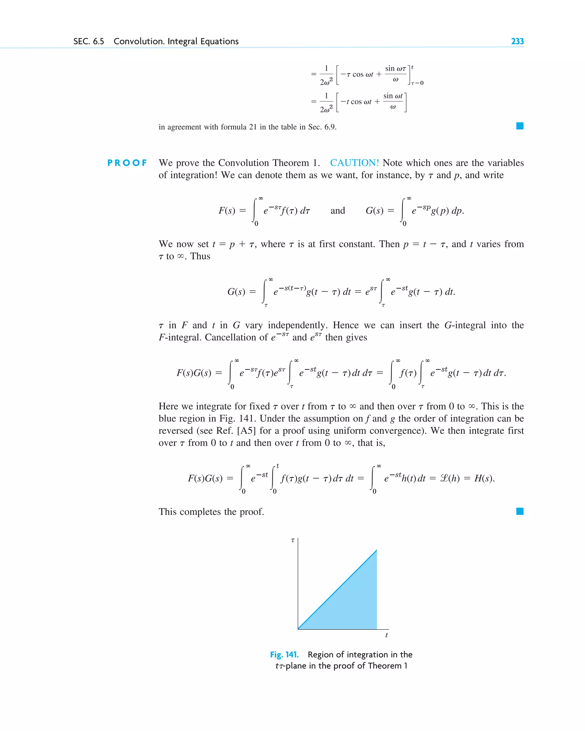 SEC. 6.5 Convolution. Integral Equations 233
in agreement with formula 21 in the table in Sec. 6.9. 䊏
P R O O F We prove the Convolution Theorem 1. CAUTION! Note which ones are the variables
of integration! We can denote them as we want, for instance, by and p, and write
and .
We now set , where is at first constant. Then , and t varies from
. Thus
.
in F and t in G vary independently. Hence we can insert the G-integral into the
F-integral. Cancellation of and then gives
Here we integrate for fixed over t from to and then over from 0 to . This is the
blue region in Fig. 141. Under the assumption on f and g the order of integration can be
reversed (see Ref. [A5] for a proof using uniform convergence). We then integrate first
over from 0 to t and then over t from 0 to , that is,
This completes the proof. 䊏
Fig. 141. Region of integration in the
t␶-plane in the proof of Theorem 1
τ
t
F(s)G(s) ⫽ 冮
ⴥ
0
eⴚst
冮
t
0
f(t)g(t ⫺ t)dt dt ⫽ 冮
ⴥ
0
eⴚst
h(t)dt ⫽ l(h) ⫽ H(s).
⬁
t
⬁
t
⬁
t
t
F(s)G(s) ⫽ 冮
ⴥ
0
eⴚst
f(t)est
冮
ⴥ
t
eⴚst
g(t ⫺ t)dt dt ⫽ 冮
ⴥ
0
f(t)冮
ⴥ
t
eⴚst
g(t ⫺ t)dt dt.
est
eⴚst
t
G(s) ⫽ 冮
ⴥ
t
eⴚs(tⴚt)
g(t ⫺ t) dt ⫽ est
冮
ⴥ
t
eⴚst
g(t ⫺ t) dt
t to ⬁
p ⫽ t ⫺ t
t
t ⫽ p ⫹ t
G(s) ⫽ 冮
ⴥ
0
eⴚsp
g(p) dp
F(s) ⫽ 冮
ⴥ
0
eⴚst
f(t) dt
t
⫽
1
2v2
c ⫺t cos vt ⫹
sin vt
v d
⫽
1
2v2
c ⫺t cos vt ⫹
sin vt
v d
t
t⫽0
c06.qxd 10/28/10 6:33 PM Page 233
 