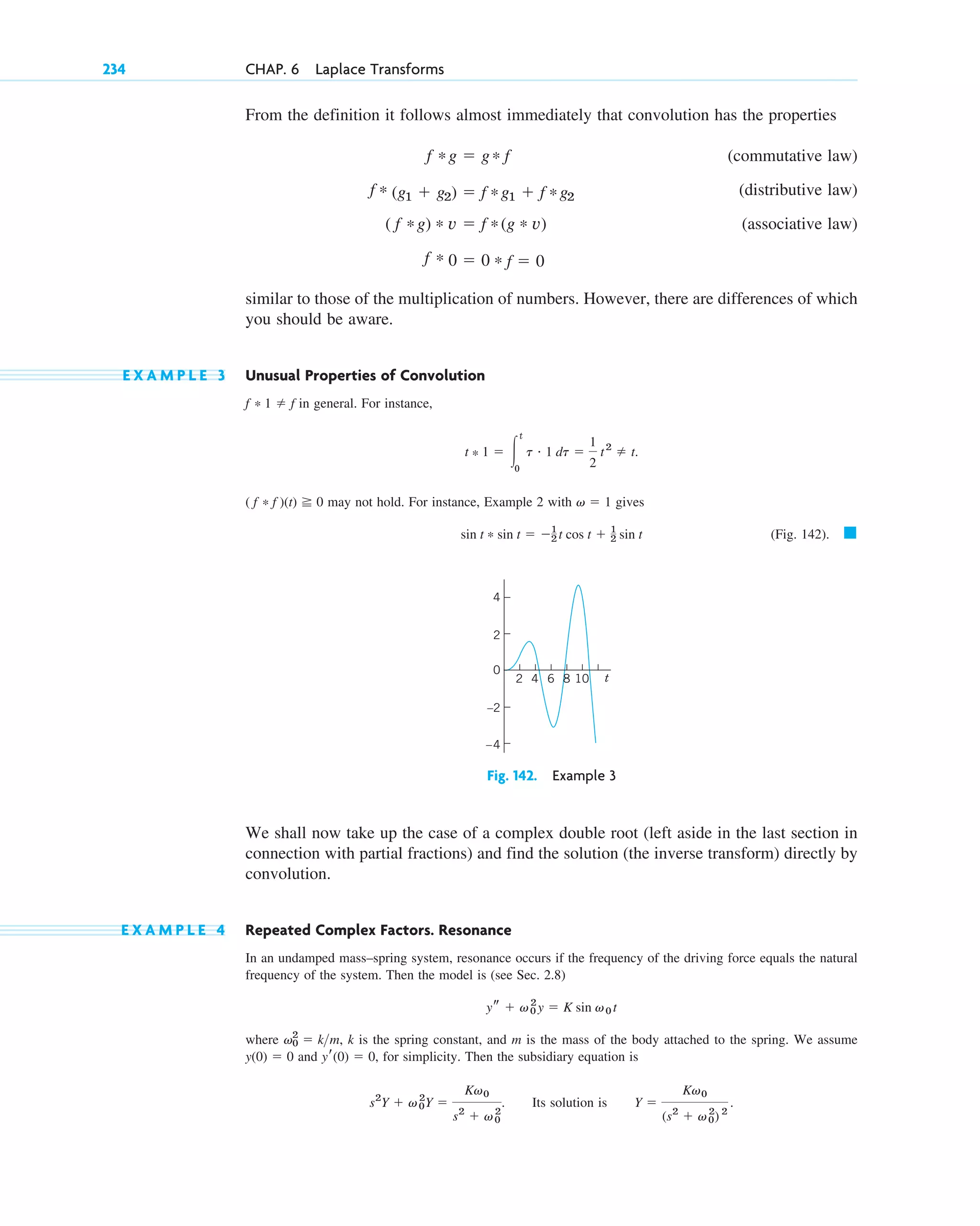 From the definition it follows almost immediately that convolution has the properties
(commutative law)
(distributive law)
(associative law)
similar to those of the multiplication of numbers. However, there are differences of which
you should be aware.
E X A M P L E 3 Unusual Properties of Convolution
in general. For instance,
may not hold. For instance, Example 2 with gives
(Fig. 142). 䊏
Fig. 142. Example 3
We shall now take up the case of a complex double root (left aside in the last section in
connection with partial fractions) and find the solution (the inverse transform) directly by
convolution.
E X A M P L E 4 Repeated Complex Factors. Resonance
In an undamped mass–spring system, resonance occurs if the frequency of the driving force equals the natural
frequency of the system. Then the model is (see Sec. 2.8)
where , k is the spring constant, and m is the mass of the body attached to the spring. We assume
and , for simplicity. Then the subsidiary equation is
. Its solution is .
Y ⫽
Kv0
(s2
⫹ v0
2
) 2
s2
Y ⫹ v0
2
Y ⫽
Kv0
s2
⫹ v0
2
yr(0) ⫽ 0
y(0) ⫽ 0
v0
2
⫽ km
ys ⫹ v0
2
y ⫽ K sin v0 t
6
2 4 8 10 t
2
4
0
–2
–4
sin t * sin t ⫽ ⫺1
2 t cos t ⫹ 1
2 sin t
v ⫽ 1
( f * f )(t) ⭌ 0
t * 1 ⫽ 冮
t
0
t # 1 dt ⫽
1
2
t2
⫽ t.
f * 1 ⫽ f
f * 0 ⫽ 0 * f ⫽ 0
( f *g) * v ⫽ f *(g * v)
f * (g1 ⫹ g2) ⫽ f *g1 ⫹ f *g2
f *g ⫽ g* f
234 CHAP. 6 Laplace Transforms
c06.qxd 10/28/10 6:33 PM Page 234
 