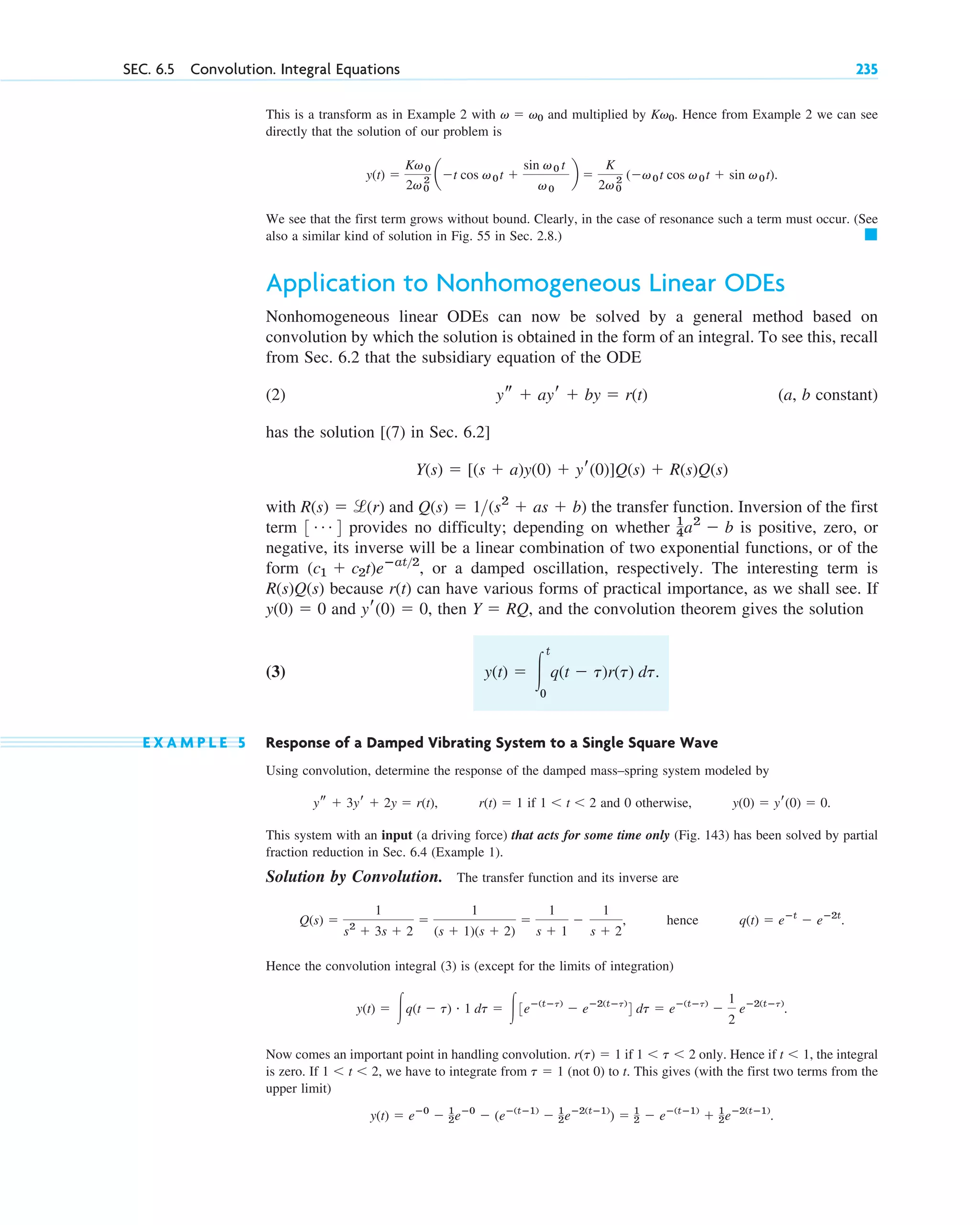 SEC. 6.5 Convolution. Integral Equations 235
This is a transform as in Example 2 with and multiplied by . Hence from Example 2 we can see
directly that the solution of our problem is
.
We see that the first term grows without bound. Clearly, in the case of resonance such a term must occur. (See
also a similar kind of solution in Fig. 55 in Sec. 2.8.) 䊏
Application to Nonhomogeneous Linear ODEs
Nonhomogeneous linear ODEs can now be solved by a general method based on
convolution by which the solution is obtained in the form of an integral. To see this, recall
from Sec. 6.2 that the subsidiary equation of the ODE
(2) (a, b constant)
has the solution [(7) in Sec. 6.2]
with and the transfer function. Inversion of the first
term provides no difficulty; depending on whether is positive, zero, or
negative, its inverse will be a linear combination of two exponential functions, or of the
form , or a damped oscillation, respectively. The interesting term is
because can have various forms of practical importance, as we shall see. If
and , then , and the convolution theorem gives the solution
(3)
E X A M P L E 5 Response of a Damped Vibrating System to a Single Square Wave
Using convolution, determine the response of the damped mass–spring system modeled by
, if and 0 otherwise, .
This system with an input (a driving force) that acts for some time only (Fig. 143) has been solved by partial
fraction reduction in Sec. 6.4 (Example 1).
Solution by Convolution. The transfer function and its inverse are
, hence .
Hence the convolution integral (3) is (except for the limits of integration)
.
Now comes an important point in handling convolution. if only. Hence if , the integral
is zero. If , we have to integrate from (not 0) to t. This gives (with the first two terms from the
upper limit)
.
y(t) ⫽ eⴚ0
⫺ 1
2eⴚ0
⫺ (eⴚ(tⴚ1)
⫺ 1
2eⴚ2(tⴚ1)
) ⫽ 1
2 ⫺ eⴚ(tⴚ1)
⫹ 1
2eⴚ2(tⴚ1)
t ⫽ 1
1 ⬍ t ⬍ 2
t ⬍ 1
1 ⬍ t ⬍ 2
r(t) ⫽ 1
y(t) ⫽ 冮q(t ⫺ t) # 1 dt ⫽ 冮3eⴚ(tⴚt)
⫺ eⴚ2(tⴚt)
4 dt ⫽ eⴚ(tⴚt)
⫺
1
2
eⴚ2(tⴚt)
q(t) ⫽ eⴚt
⫺ eⴚ2t
Q(s) ⫽
1
s2
⫹ 3s ⫹ 2
⫽
1
(s ⫹ 1)(s ⫹ 2)
⫽
1
s ⫹ 1
⫺
1
s ⫹ 2
y(0) ⫽ yr(0) ⫽ 0
1 ⬍ t ⬍ 2
r(t) ⫽ 1
ys ⫹ 3yr ⫹ 2y ⫽ r(t)
y(t) ⫽ 冮
t
0
q(t ⫺ t)r(t) dt.
Y ⫽ RQ
yr(0) ⫽ 0
y(0) ⫽ 0
r(t)
R(s)Q(s)
(c1 ⫹ c2t)eⴚat2
1
4a2
⫺ b
3 Á 4
Q(s) ⫽ 1(s2
⫹ as ⫹ b)
R(s) ⫽ l(r)
Y(s) ⫽ [(s ⫹ a)y(0) ⫹ yr(0)]Q(s) ⫹ R(s)Q(s)
ys ⫹ ayr ⫹ by ⫽ r(t)
y(t) ⫽
Kv0
2v0
2 a⫺t cos v0t ⫹
sin v0 t
v0
b ⫽
K
2v0
2 (⫺v0t cos v0t ⫹ sin v0t)
Kv0
v ⫽ v0
c06.qxd 10/28/10 6:33 PM Page 235
 