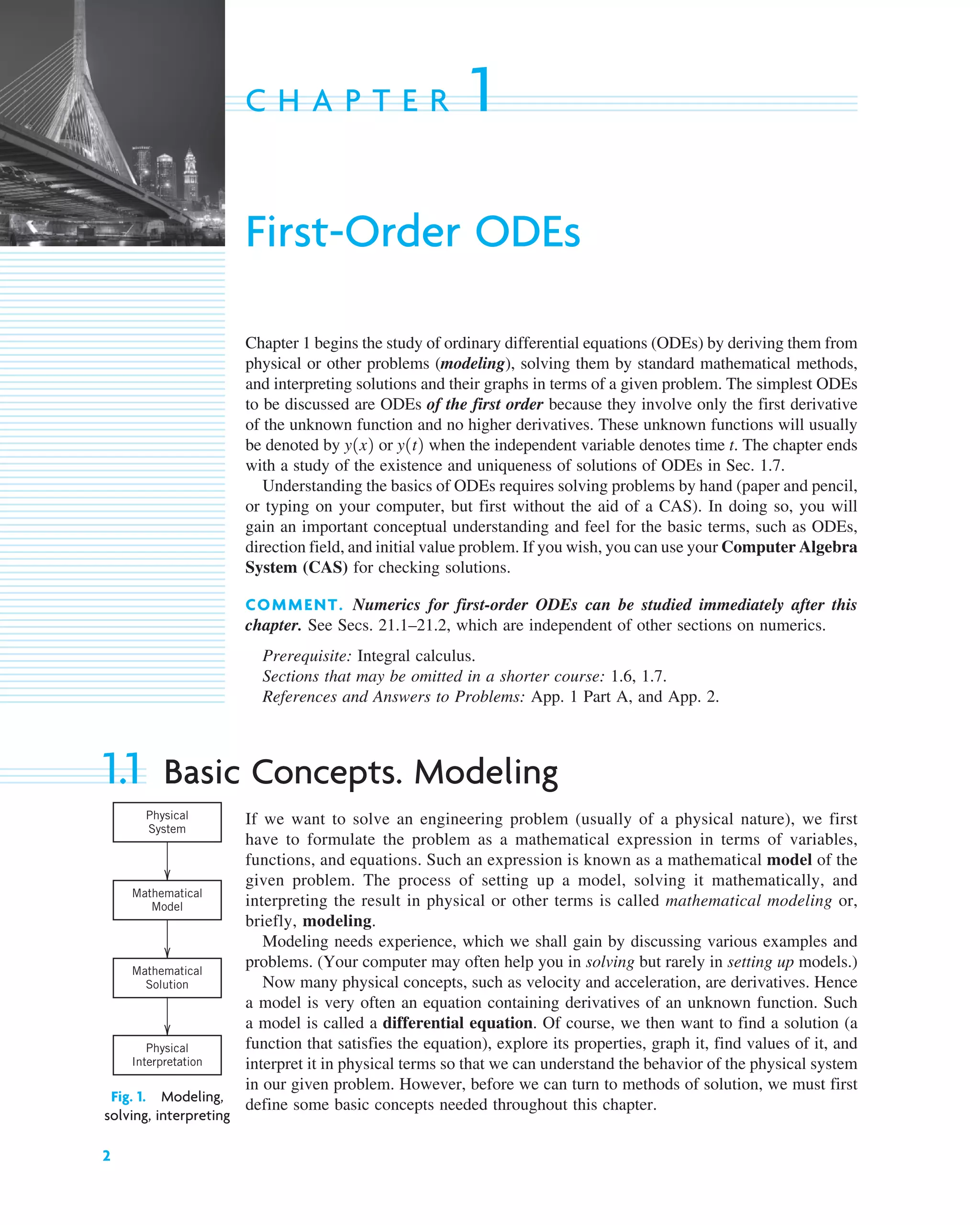 2
C H A P T E R 1
First-Order ODEs
Chapter 1 begins the study of ordinary differential equations (ODEs) by deriving them from
physical or other problems (modeling), solving them by standard mathematical methods,
and interpreting solutions and their graphs in terms of a given problem. The simplest ODEs
to be discussed are ODEs of the first order because they involve only the first derivative
of the unknown function and no higher derivatives. These unknown functions will usually
be denoted by or when the independent variable denotes time t. The chapter ends
with a study of the existence and uniqueness of solutions of ODEs in Sec. 1.7.
Understanding the basics of ODEs requires solving problems by hand (paper and pencil,
or typing on your computer, but first without the aid of a CAS). In doing so, you will
gain an important conceptual understanding and feel for the basic terms, such as ODEs,
direction field, and initial value problem. If you wish, you can use your Computer Algebra
System (CAS) for checking solutions.
COMMENT. Numerics for first-order ODEs can be studied immediately after this
chapter. See Secs. 21.1–21.2, which are independent of other sections on numerics.
Prerequisite: Integral calculus.
Sections that may be omitted in a shorter course: 1.6, 1.7.
References and Answers to Problems: App. 1 Part A, and App. 2.
1.1 Basic Concepts. Modeling
If we want to solve an engineering problem (usually of a physical nature), we first
have to formulate the problem as a mathematical expression in terms of variables,
functions, and equations. Such an expression is known as a mathematical model of the
given problem. The process of setting up a model, solving it mathematically, and
interpreting the result in physical or other terms is called mathematical modeling or,
briefly, modeling.
Modeling needs experience, which we shall gain by discussing various examples and
problems. (Your computer may often help you in solving but rarely in setting up models.)
Now many physical concepts, such as velocity and acceleration, are derivatives. Hence
a model is very often an equation containing derivatives of an unknown function. Such
a model is called a differential equation. Of course, we then want to find a solution (a
function that satisfies the equation), explore its properties, graph it, find values of it, and
interpret it in physical terms so that we can understand the behavior of the physical system
in our given problem. However, before we can turn to methods of solution, we must first
define some basic concepts needed throughout this chapter.
y1t2
y1x2
Physical
System
Physical
Interpretation
Mathematical
Model
Mathematical
Solution
Fig. 1. Modeling,
solving, interpreting
c01.qxd 7/30/10 8:14 PM Page 2
 
