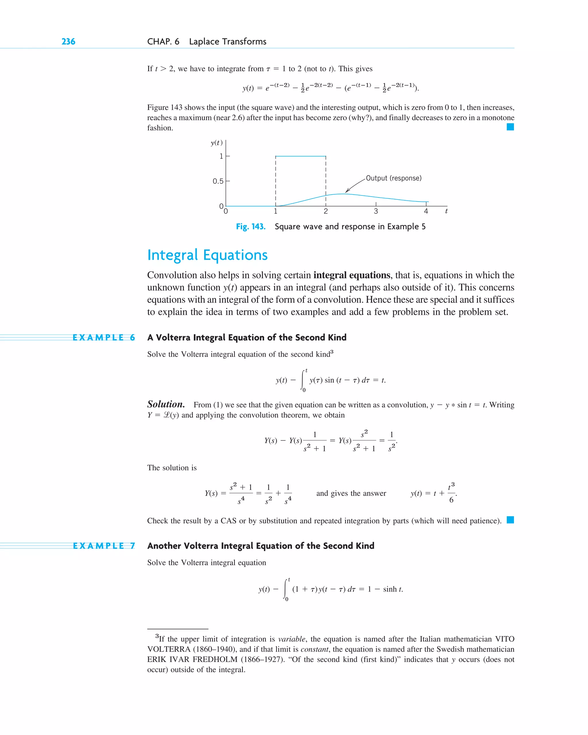 If , we have to integrate from to 2 (not to t). This gives
Figure 143 shows the input (the square wave) and the interesting output, which is zero from 0 to 1, then increases,
reaches a maximum (near 2.6) after the input has become zero (why?), and finally decreases to zero in a monotone
fashion. 䊏
Fig. 143. Square wave and response in Example 5
Integral Equations
Convolution also helps in solving certain integral equations, that is, equations in which the
unknown function appears in an integral (and perhaps also outside of it). This concerns
equations with an integral of the form of a convolution. Hence these are special and it suffices
to explain the idea in terms of two examples and add a few problems in the problem set.
E X A M P L E 6 A Volterra Integral Equation of the Second Kind
Solve the Volterra integral equation of the second kind3
Solution. From (1) we see that the given equation can be written as a convolution, . Writing
and applying the convolution theorem, we obtain
The solution is
and gives the answer
Check the result by a CAS or by substitution and repeated integration by parts (which will need patience). 䊏
E X A M P L E 7 Another Volterra Integral Equation of the Second Kind
Solve the Volterra integral equation
y(t) ⫺ 冮
t
0
(1 ⫹ t)y(t ⫺ t) dt ⫽ 1 ⫺ sinh t.
y(t) ⫽ t ⫹
t3
6
.
Y(s) ⫽
s2
⫹ 1
s4
⫽
1
s2
⫹
1
s4
Y(s) ⫺ Y(s)
1
s2
⫹ 1
⫽ Y(s)
s2
s2
⫹ 1
⫽
1
s2
.
Y ⫽ l(y)
y ⫺ y * sin t ⫽ t
y(t) ⫺ 冮
t
0
y(t) sin (t ⫺ t) dt ⫽ t.
y(t)
t
y(t)
0.5
0
1
0
1
2 3 4
Output (response)
y(t) ⫽ eⴚ(tⴚ2)
⫺ 1
2 eⴚ2(tⴚ2)
⫺ (eⴚ(tⴚ1)
⫺ 1
2 eⴚ2(tⴚ1)
).
t ⫽ 1
t ⬎ 2
236 CHAP. 6 Laplace Transforms
3
If the upper limit of integration is variable, the equation is named after the Italian mathematician VITO
VOLTERRA (1860–1940), and if that limit is constant, the equation is named after the Swedish mathematician
ERIK IVAR FREDHOLM (1866–1927). “Of the second kind (first kind)” indicates that y occurs (does not
occur) outside of the integral.
c06.qxd 11/4/10 12:22 PM Page 236
 