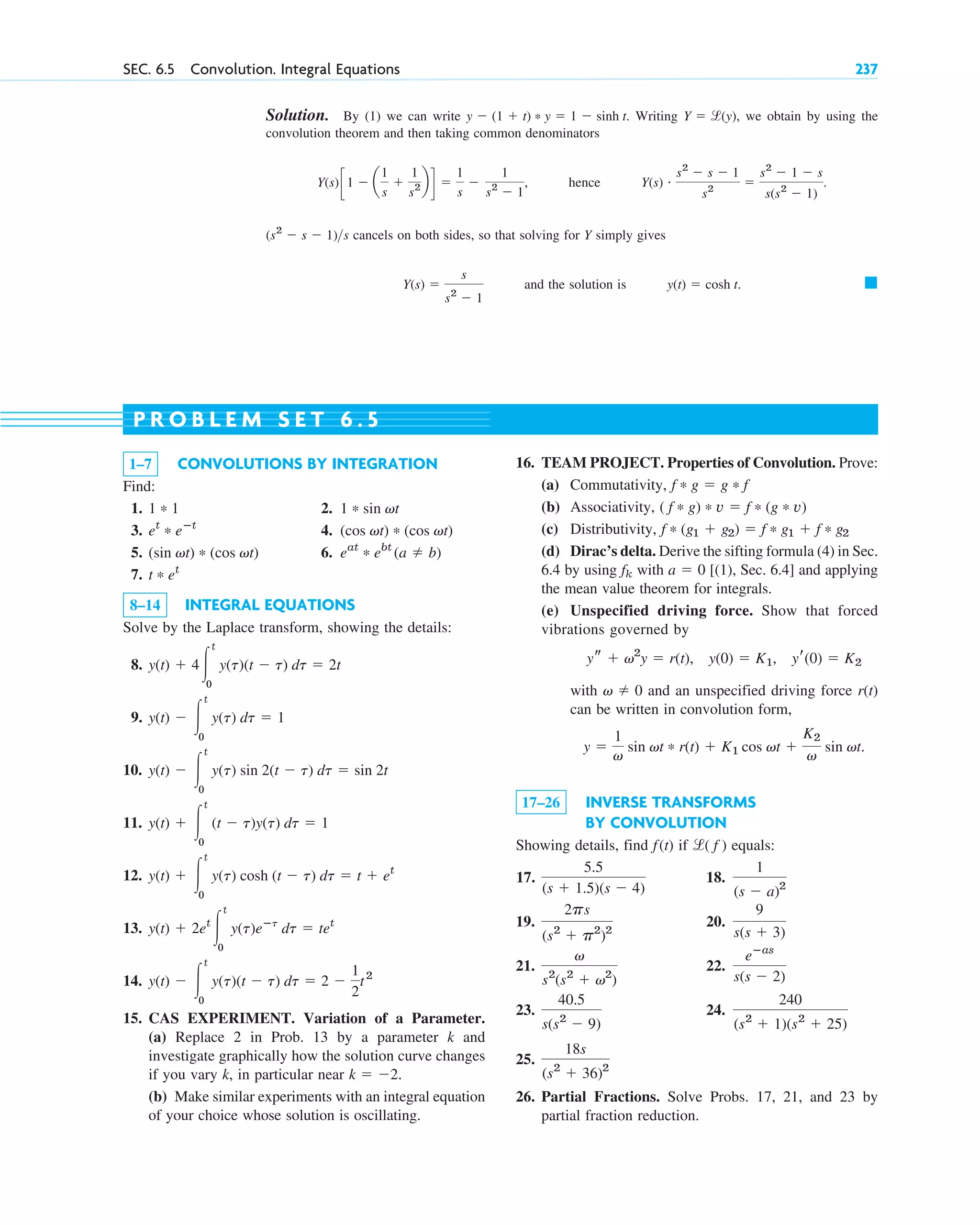 SEC. 6.5 Convolution. Integral Equations 237
Solution. By (1) we can write . Writing , we obtain by using the
convolution theorem and then taking common denominators
, hence
cancels on both sides, so that solving for Y simply gives
and the solution is 䊏
y(t) ⫽ cosh t.
Y(s) ⫽
s
s2
⫺ 1
(s2
⫺ s ⫺ 1)s
Y(s) # s2
⫺ s ⫺ 1
s2
⫽
s2
⫺ 1 ⫺ s
s(s2
⫺ 1)
.
Y(s)c1 ⫺ a
1
s
⫹
1
s2 b d ⫽
1
s
⫺
1
s2
⫺ 1
Y ⫽ l(y)
y ⫺ (1 ⫹ t) * y ⫽ 1 ⫺ sinh t
1–7 CONVOLUTIONS BY INTEGRATION
Find:
1. 2.
3. 4.
5. 6.
7.
8–14 INTEGRAL EQUATIONS
Solve by the Laplace transform, showing the details:
8.
9.
10.
11.
12.
13.
14.
15. CAS EXPERIMENT. Variation of a Parameter.
(a) Replace 2 in Prob. 13 by a parameter k and
investigate graphically how the solution curve changes
if you vary k, in particular near .
(b) Make similar experiments with an integral equation
of your choice whose solution is oscillating.
k ⫽ ⫺2
y(t) ⫺ 冮
t
0
y(t)(t ⫺ t) dt ⫽ 2 ⫺
1
2
t2
y(t) ⫹ 2et
冮
t
0
y(t)eⴚt
dt ⫽ tet
y(t) ⫹ 冮
t
0
y(t) cosh (t ⫺ t) dt ⫽ t ⫹ et
y(t) ⫹ 冮
t
0
(t ⫺ t)y(t) dt ⫽ 1
y(t) ⫺ 冮
t
0
y(t) sin 2(t ⫺ t) dt ⫽ sin 2t
y(t) ⫺ 冮
t
0
y(t) dt ⫽ 1
y(t) ⫹ 4冮
t
0
y(t)(t ⫺ t) dt ⫽ 2t
t * et
eat
* ebt
(a ⫽ b)
(sin vt) * (cos vt)
(cos vt) * (cos vt)
et
* eⴚt
1 * sin vt
1 * 1
16. TEAM PROJECT. Properties of Convolution. Prove:
(a) Commutativity,
(b) Associativity,
(c) Distributivity,
(d) Dirac’s delta. Derive the sifting formula (4) in Sec.
6.4 by using with [(1), Sec. 6.4] and applying
the mean value theorem for integrals.
(e) Unspecified driving force. Show that forced
vibrations governed by
with and an unspecified driving force r(t)
can be written in convolution form,
17–26 INVERSE TRANSFORMS
BY CONVOLUTION
Showing details, find if equals:
17. 18.
19. 20.
21. 22.
23. 24.
25.
26. Partial Fractions. Solve Probs. 17, 21, and 23 by
partial fraction reduction.
18s
(s2
⫹ 36)2
240
(s2
⫹ 1)(s2
⫹ 25)
40.5
s(s2
⫺ 9)
eⴚas
s(s ⫺ 2)
v
s2
(s2
⫹ v2
)
9
s(s ⫹ 3)
2ps
(s2
⫹ p2
)2
1
(s ⫺ a)2
5.5
(s ⫹ 1.5)(s ⫺ 4)
l( f )
f(t)
y ⫽
1
v
sin vt * r(t) ⫹ K1 cos vt ⫹
K2
v
sin vt.
v ⫽ 0
ys ⫹ v2
y ⫽ r(t), y(0) ⫽ K1, yr(0) ⫽ K2
a ⫽ 0
fk
f * (g1 ⫹ g2) ⫽ f * g1 ⫹ f * g2
( f * g) * v ⫽ f * (g * v)
f * g ⫽ g * f
P R O B L E M S E T 6 . 5
c06.qxd 10/28/10 6:33 PM Page 237
 