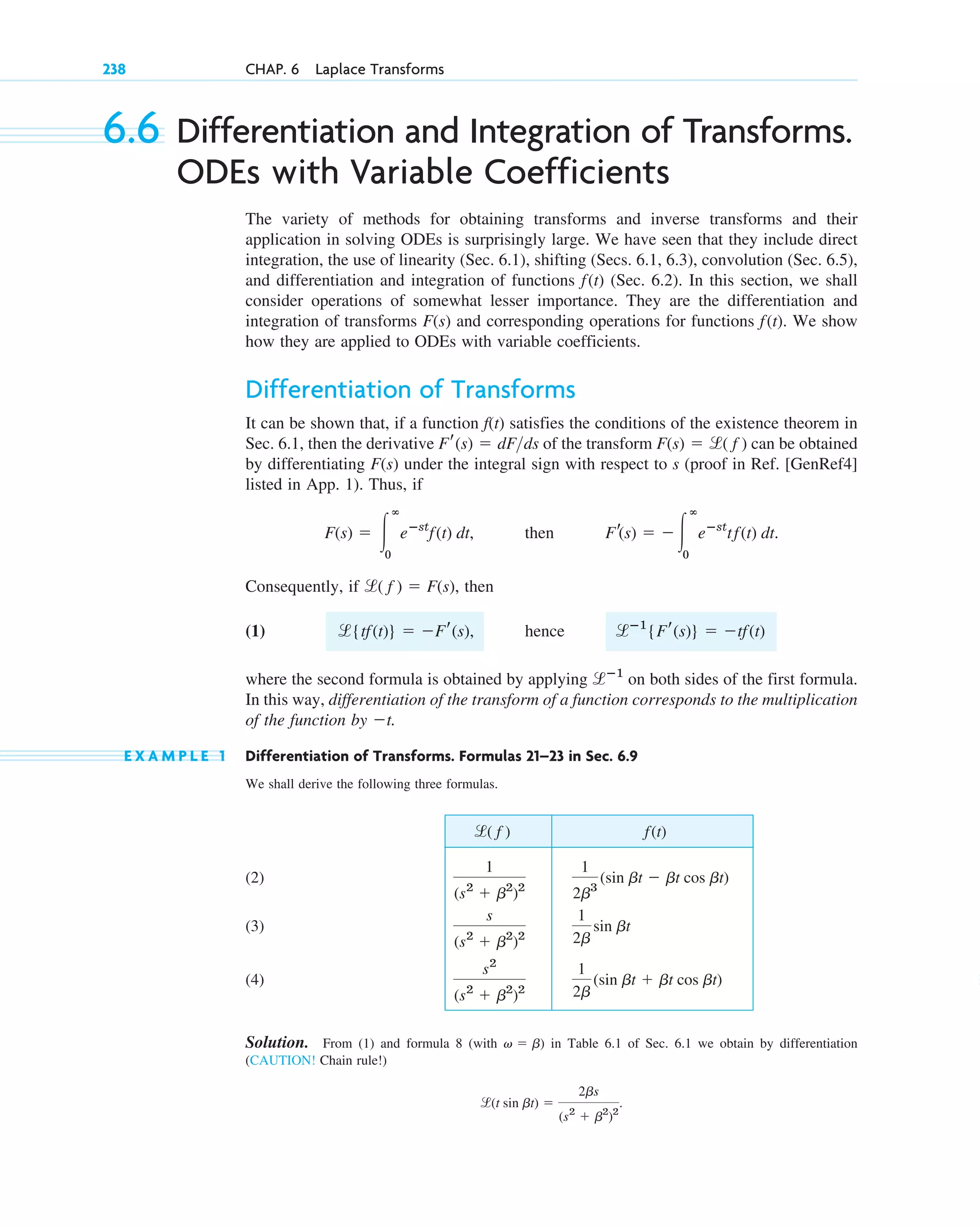 238 CHAP. 6 Laplace Transforms
6.6 Differentiation and Integration of Transforms.
ODEs with Variable Coefficients
The variety of methods for obtaining transforms and inverse transforms and their
application in solving ODEs is surprisingly large. We have seen that they include direct
integration, the use of linearity (Sec. 6.1), shifting (Secs. 6.1, 6.3), convolution (Sec. 6.5),
and differentiation and integration of functions (Sec. 6.2). In this section, we shall
consider operations of somewhat lesser importance. They are the differentiation and
integration of transforms and corresponding operations for functions . We show
how they are applied to ODEs with variable coefficients.
Differentiation of Transforms
It can be shown that, if a function f(t) satisfies the conditions of the existence theorem in
Sec. 6.1, then the derivative of the transform can be obtained
by differentiating under the integral sign with respect to s (proof in Ref. [GenRef4]
listed in App. 1). Thus, if
, then
Consequently, if , then
(1)
where the second formula is obtained by applying on both sides of the first formula.
In this way, differentiation of the transform of a function corresponds to the multiplication
of the function by .
E X A M P L E 1 Differentiation of Transforms. Formulas 21–23 in Sec. 6.9
We shall derive the following three formulas.
(2)
(3)
(4)
Solution. From (1) and formula 8 (with ) in Table 6.1 of Sec. 6.1 we obtain by differentiation
(CAUTION! Chain rule!)
.
l(t sin bt) ⫽
2bs
(s2
⫹ b2
)2
v ⫽ b
1
2b
(sin bt ⫹ bt cos bt)
s2
(s2
⫹ b2
)2
1
2b
sin bt
s
(s2
⫹ b2
)2
1
2b3
(sin bt ⫺ bt cos bt)
1
(s2
⫹ b2
)2
f(t)
l( f )
⫺t
lⴚ1
l{tf(t)} ⫽ ⫺Fr(s), hence lⴚ1
{Fr(s)} ⫽ ⫺tf(t)
l( f ) ⫽ F(s)
Fr(s) ⫽ ⫺ 冮
ⴥ
0
eⴚst
tf(t) dt.
F(s) ⫽ 冮
ⴥ
0
eⴚst
f(t) dt
F(s)
F(s) ⫽ l( f )
Fr(s) ⫽ dFds
f(t)
F(s)
f(t)
c06.qxd 10/28/10 6:33 PM Page 238
 