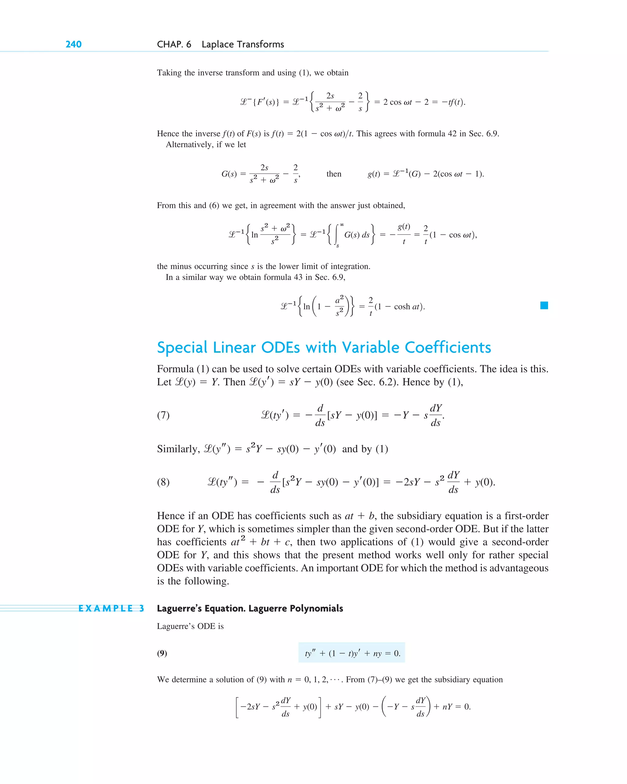 Taking the inverse transform and using (1), we obtain
.
Hence the inverse is . This agrees with formula 42 in Sec. 6.9.
Alternatively, if we let
, then .
From this and (6) we get, in agreement with the answer just obtained,
,
the minus occurring since s is the lower limit of integration.
In a similar way we obtain formula 43 in Sec. 6.9,
. 䊏
Special Linear ODEs with Variable Coefficients
Formula (1) can be used to solve certain ODEs with variable coefficients. The idea is this.
Let . Then (see Sec. 6.2). Hence by (1),
(7) .
Similarly, and by (1)
(8)
Hence if an ODE has coefficients such as , the subsidiary equation is a first-order
ODE for Y, which is sometimes simpler than the given second-order ODE. But if the latter
has coefficients , then two applications of (1) would give a second-order
ODE for Y, and this shows that the present method works well only for rather special
ODEs with variable coefficients. An important ODE for which the method is advantageous
is the following.
E X A M P L E 3 Laguerre’s Equation. Laguerre Polynomials
Laguerre’s ODE is
(9) .
We determine a solution of (9) with . From (7)–(9) we get the subsidiary equation
.
c⫺2sY ⫺ s2 dY
ds
⫹ y(0)d ⫹ sY ⫺ y(0) ⫺ a⫺Y ⫺ s
dY
ds
b ⫹ nY ⫽ 0
n ⫽ 0, 1, 2, Á
tys ⫹ (1 ⫺ t)yr ⫹ ny ⫽ 0
at2
⫹ bt ⫹ c
at ⫹ b
l(tys) ⫽ ⫺
d
ds
[s2
Y ⫺ sy(0) ⫺ yr(0)] ⫽ ⫺2sY ⫺ s2 dY
ds
⫹ y(0).
l(ys) ⫽ s2
Y ⫺ sy(0) ⫺ yr(0)
l(tyr) ⫽ ⫺
d
ds
[sY ⫺ y(0)] ⫽ ⫺Y ⫺ s
dY
ds
l(yr) ⫽ sY ⫺ y(0)
l(y) ⫽ Y
lⴚ1
eln a1 ⫺
a2
s2 b f ⫽
2
t
(1 ⫺ cosh at2
lⴚ1
eln
s2
⫹ v2
s2 f ⫽ lⴚ1
e 冮
ⴥ
s
G(s) ds f ⫽ ⫺
g(t)
t
⫽
2
t
(1 ⫺ cos vt2
g(t) ⫽ lⴚ1
(G) ⫺ 2(cos vt ⫺ 1)
G(s) ⫽
2s
s2
⫹ v2 ⫺
2
s
f(t) ⫽ 2(1 ⫺ cos vt)t
f(t) of F(s)
lⴚ
{Fr(s)} ⫽ lⴚ1
e
2s
s2
⫹ v2 ⫺
2
s
f ⫽ 2 cos vt ⫺ 2 ⫽ ⫺tf(t2
240 CHAP. 6 Laplace Transforms
c06.qxd 10/28/10 6:33 PM Page 240
 