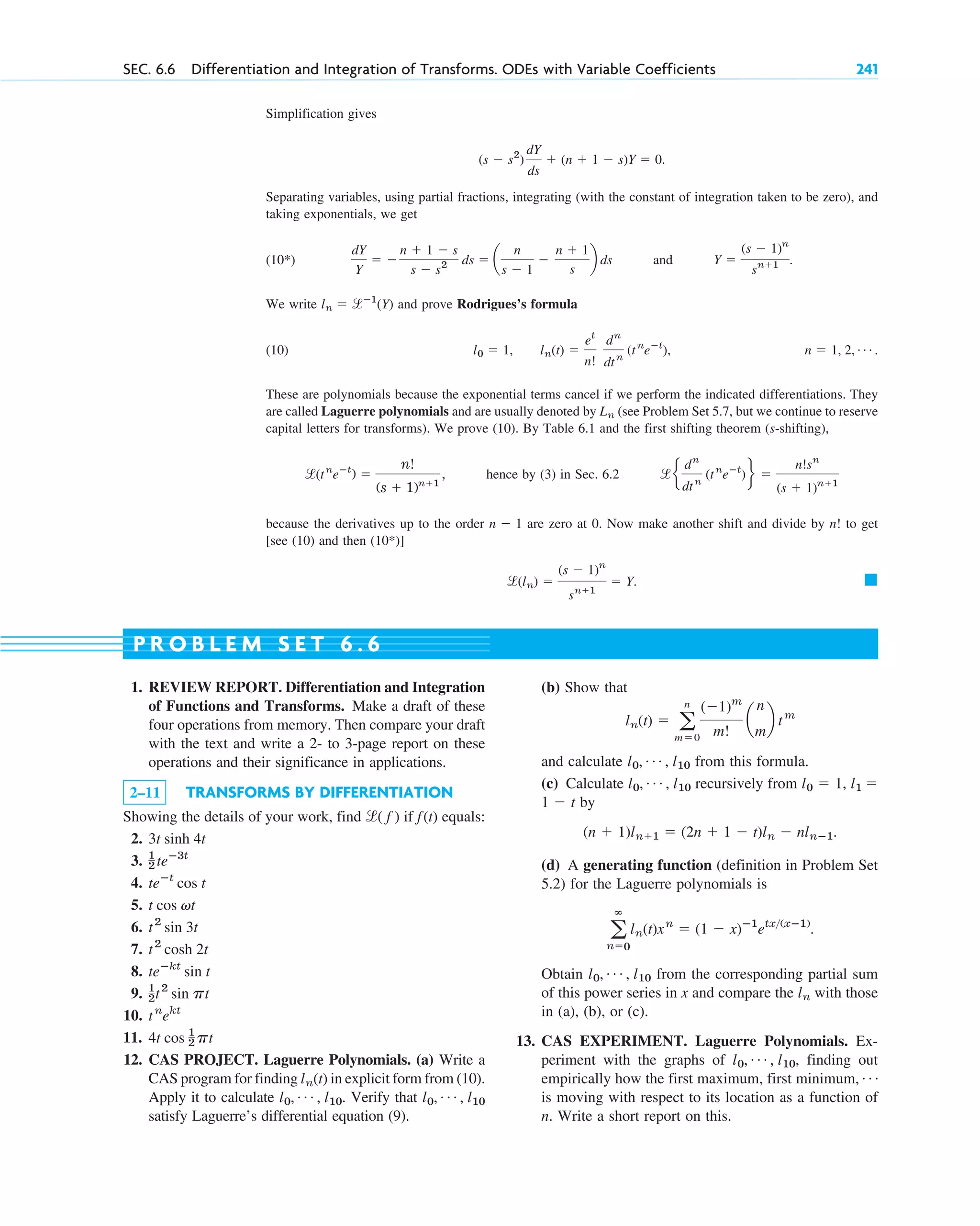 SEC. 6.6 Differentiation and Integration of Transforms. ODEs with Variable Coefficients 241
Simplification gives
.
Separating variables, using partial fractions, integrating (with the constant of integration taken to be zero), and
taking exponentials, we get
(10*) and .
We write and prove Rodrigues’s formula
(10) , .
These are polynomials because the exponential terms cancel if we perform the indicated differentiations. They
are called Laguerre polynomials and are usually denoted by (see Problem Set 5.7, but we continue to reserve
capital letters for transforms). We prove (10). By Table 6.1 and the first shifting theorem (s-shifting),
hence by (3) in Sec. 6.2
because the derivatives up to the order are zero at 0. Now make another shift and divide by to get
[see (10) and then (10*)]
. 䊏
l(ln) ⫽
(s ⫺ 1)n
sn⫹1
⫽ Y
n!
n ⫺ 1
le
dn
dtn
(tn
eⴚt
)f ⫽
n!sn
(s ⫹ 1)n⫹1
l(tn
eⴚt
) ⫽
n!
(s ⫹ 1)n⫹1
,
Ln
n ⫽ 1, 2, Á
l0 ⫽ 1, ln(t) ⫽
et
n!
dn
dtn
(tn
eⴚt
)
ln ⫽ lⴚ1
(Y)
Y ⫽
(s ⫺ 1)n
sn⫹1
dY
Y
⫽ ⫺
n ⫹ 1 ⫺ s
s ⫺ s2 ds ⫽ a
n
s ⫺ 1
⫺
n ⫹ 1
s
b ds
(s ⫺ s2
)
dY
ds
⫹ (n ⫹ 1 ⫺ s)Y ⫽ 0
1. REVIEW REPORT. Differentiation and Integration
of Functions and Transforms. Make a draft of these
four operations from memory. Then compare your draft
with the text and write a 2- to 3-page report on these
operations and their significance in applications.
2–11 TRANSFORMS BY DIFFERENTIATION
Showing the details of your work, find if equals:
2.
3.
4.
5.
6.
7.
8.
9.
10.
11.
12. CAS PROJECT. Laguerre Polynomials. (a) Write a
CAS program for finding in explicit form from (10).
Apply it to calculate . Verify that
satisfy Laguerre’s differential equation (9).
l0, Á , l10
l0, Á , l10
ln(t)
4t cos 1
2 pt
tn
ekt
1
2t2
sin pt
teⴚkt
sin t
t2
cosh 2t
t2
sin 3t
t cos vt
teⴚt
cos t
1
2 teⴚ3t
3t sinh 4t
f(t)
l( f )
(b) Show that
and calculate from this formula.
(c) Calculate recursively from
t by
.
(d) A generating function (definition in Problem Set
5.2) for the Laguerre polynomials is
.
Obtain from the corresponding partial sum
of this power series in x and compare the with those
in (a), (b), or (c).
13. CAS EXPERIMENT. Laguerre Polynomials. Ex-
periment with the graphs of , finding out
empirically how the first maximum, first minimum,
is moving with respect to its location as a function of
n. Write a short report on this.
Á
l0, Á , l10
ln
l0, Á , l10
a
ⴥ
n⫽0
ln(t)xn
⫽ (1 ⫺ x)ⴚ1
etx(xⴚ1)
(n ⫹ 1)ln⫹1 ⫽ (2n ⫹ 1 ⫺ t)ln ⫺ nlnⴚ1
1 ⫺
l1 ⫽
l0 ⫽ 1,
l0, Á , l10
l0, Á , l10
ln(t) ⫽ a
n
m⫽0
(⫺1)m
m!
a
n
m
b tm
P R O B L E M S E T 6 . 6
c06.qxd 10/28/10 6:33 PM Page 241
 