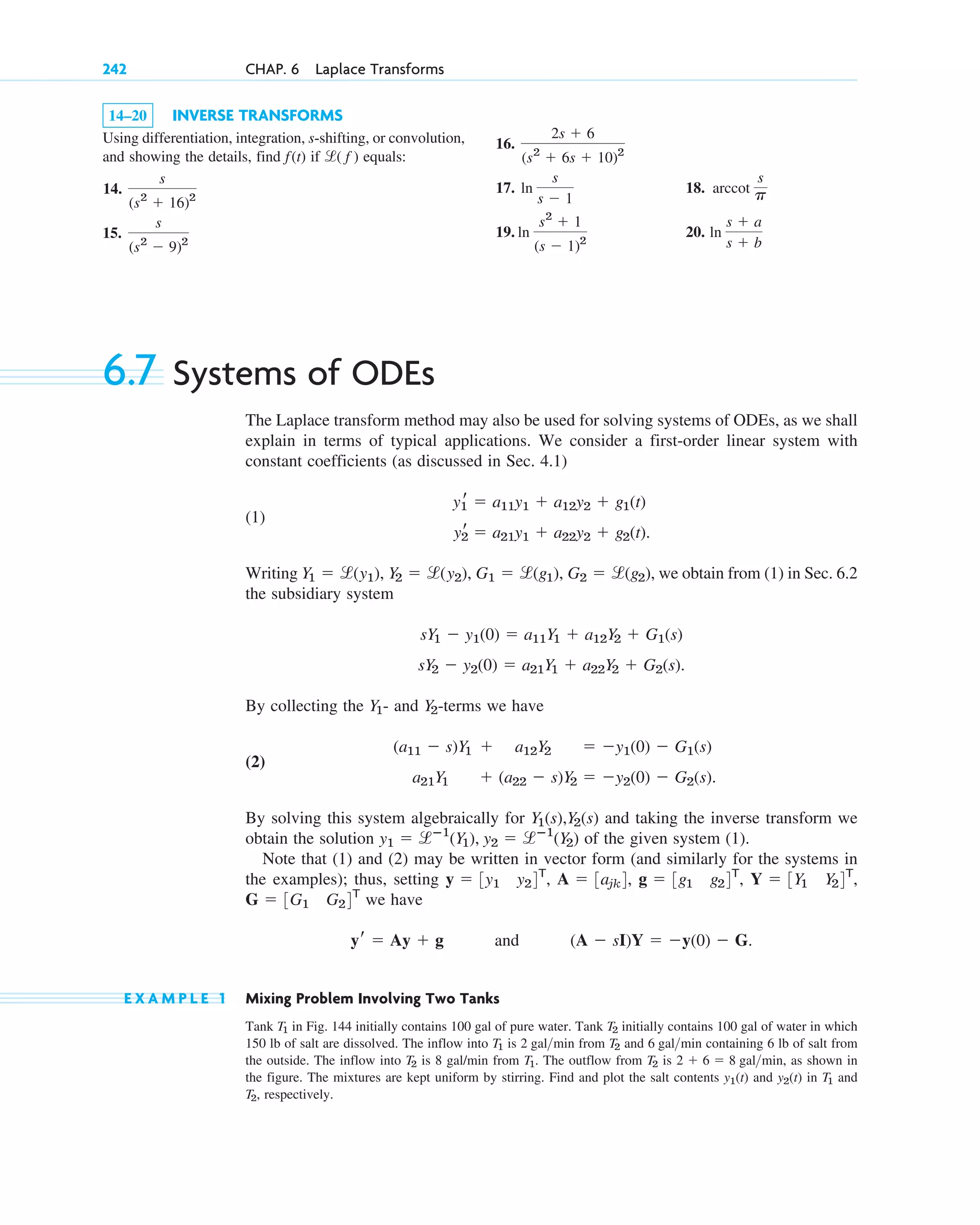 14–20 INVERSE TRANSFORMS
Using differentiation, integration, s-shifting, or convolution,
and showing the details, find if equals:
14.
15.
s
(s2
⫺ 9)2
s
(s2
⫹ 16)2
l( f )
f(t)
242 CHAP. 6 Laplace Transforms
16.
17. 18.
19. 20. ln
s ⫹ a
s ⫹ b
ln
s2
⫹ 1
(s ⫺ 1)2
arccot
s
p
ln
s
s ⫺ 1
2s ⫹ 6
(s2
⫹ 6s ⫹ 10)2
6.7 Systems of ODEs
The Laplace transform method may also be used for solving systems of ODEs, as we shall
explain in terms of typical applications. We consider a first-order linear system with
constant coefficients (as discussed in Sec. 4.1)
(1)
Writing , we obtain from (1) in Sec. 6.2
the subsidiary system
.
By collecting the - and -terms we have
(2)
By solving this system algebraically for and taking the inverse transform we
obtain the solution of the given system (1).
Note that (1) and (2) may be written in vector form (and similarly for the systems in
the examples); thus, setting
we have
and .
E X A M P L E 1 Mixing Problem Involving Two Tanks
Tank in Fig. 144 initially contains 100 gal of pure water. Tank initially contains 100 gal of water in which
150 lb of salt are dissolved. The inflow into is from and containing 6 lb of salt from
the outside. The inflow into is 8 gal/min from . The outflow from is , as shown in
the figure. The mixtures are kept uniform by stirring. Find and plot the salt contents and in and
respectively.
T2,
T1
y2(t)
y1(t)
2 ⫹ 6 ⫽ 8 galmin
T2
T1
T2
6 galmin
T2
2 galmin
T1
T2
T1
(A ⫺ sI)Y ⫽ ⫺y(0) ⫺ G
yr ⫽ Ay ⫹ g
G ⫽ 3G1 G24T
Y ⫽ 3Y1 Y24T
,
g ⫽ 3g1 g24T
,
A ⫽ 3ajk4,
y ⫽ 3y1 y24T
,
y1 ⫽ lⴚ1
(Y1), y2 ⫽ lⴚ1
(Y2)
Y1(s),Y2(s)
a21Y1 ⫹ (a22 ⫺ s)Y2 ⫽ ⫺y2(0) ⫺ G2(s).
(a11 ⫺ s)Y1 ⫹ a12Y2 ⫽ ⫺y1(0) ⫺ G1(s)
Y2
Y1
sY2 ⫺ y2(0) ⫽ a21Y1 ⫹ a22Y2 ⫹ G2(s)
sY1 ⫺ y1(0) ⫽ a11Y1 ⫹ a12Y2 ⫹ G1(s)
Y1 ⫽ l(˛y1), Y2 ⫽ l(˛˛y2), G1 ⫽ l(g1), G2 ⫽ l(g2)
y2
r ⫽ a21y1 ⫹ a22y2 ⫹ g2(t).
y1
r ⫽ a11y1 ⫹ a12y2 ⫹ g1(t)
c06.qxd 10/28/10 6:33 PM Page 242
 