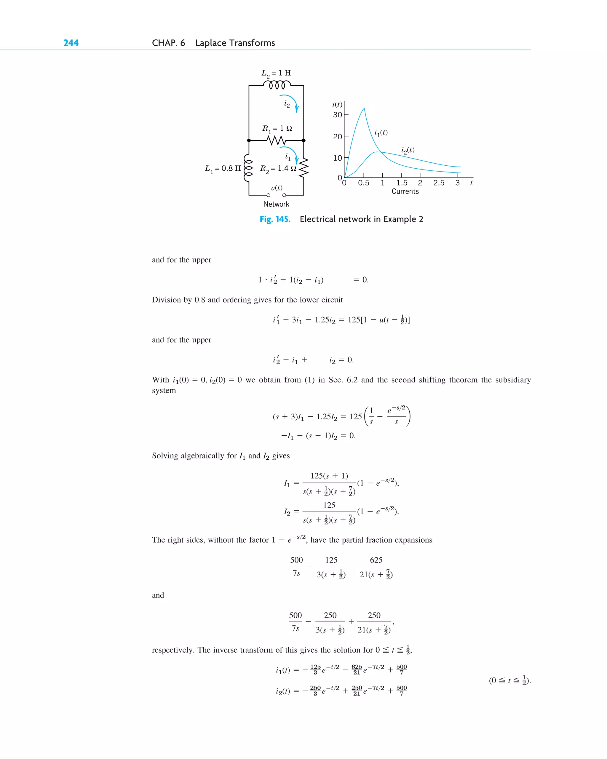 and for the upper
Division by 0.8 and ordering gives for the lower circuit
and for the upper
With we obtain from (1) in Sec. 6.2 and the second shifting theorem the subsidiary
system
Solving algebraically for and gives
,
.
The right sides, without the factor , have the partial fraction expansions
and
respectively. The inverse transform of this gives the solution for ,
i2(t) ⫽ ⫺250
3 eⴚt2
⫹ 250
21 eⴚ7t2
⫹ 500
7
(0 ⬉ t ⬉ 1
2).
i1(t) ⫽ ⫺125
3 eⴚt2
⫺ 625
21 eⴚ7t2
⫹ 500
7
0 ⬉ t ⬉ 1
2
500
7s
⫺
250
3(s ⫹ 1
2)
⫹
250
21(s ⫹ 7
2)
,
500
7s
⫺
125
3(s ⫹ 1
2)
⫺
625
21(s ⫹ 7
2)
1 ⫺ eⴚs2
I2 ⫽
125
s(s ⫹ 1
2)(s ⫹ 7
2)
(1 ⫺ eⴚs2
)
I1 ⫽
125(s ⫹ 1)
s(s ⫹ 1
2)(s ⫹ 7
2)
(1 ⫺ eⴚs2
)
I2
I1
⫺I1 ⫹ (s ⫹ 1)I2 ⫽ 0.
(s ⫹ 3)I1 ⫺ 1.25I2 ⫽ 125 a
1
s
⫺
eⴚs2
s
b
i1(0) ⫽ 0, i2(0) ⫽ 0
i r
2 ⫺ i1 ⫹ i2 ⫽ 0.
i r
1 ⫹ 3i1 ⫺ 1.25i2 ⫽ 125[1 ⫺ u(t ⫺ 1
2)]
1 # i r
2 ⫹ 1(i2 ⫺ i1) ⫽ 0.
244 CHAP. 6 Laplace Transforms
Fig. 145. Electrical network in Example 2
L1
= 0.8 H
L2
= 1 H
Network
R2
= 1.4 Ω
R1
= 1 Ω
i2
i2(t)
i1
i1(t)
v(t)
20
30
10
0
2.5 3
2
1.5
1
0.5
0 t
i(t)
Currents
c06.qxd 10/28/10 6:33 PM Page 244
 