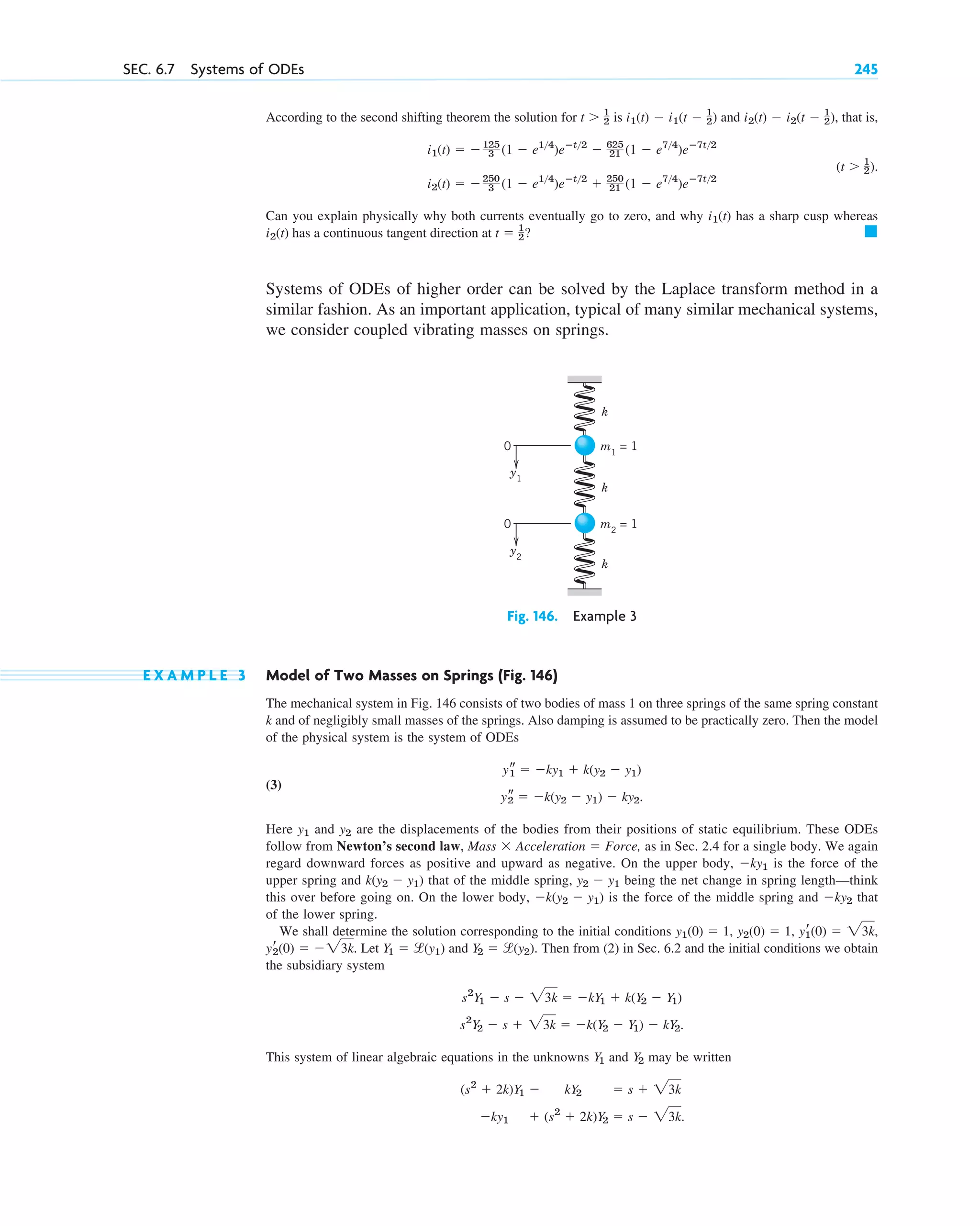 SEC. 6.7 Systems of ODEs 245
According to the second shifting theorem the solution for is and , that is,
Can you explain physically why both currents eventually go to zero, and why has a sharp cusp whereas
has a continuous tangent direction at ?
Systems of ODEs of higher order can be solved by the Laplace transform method in a
similar fashion. As an important application, typical of many similar mechanical systems,
we consider coupled vibrating masses on springs.
Fig. 146. Example 3
E X A M P L E 3 Model of Two Masses on Springs (Fig. 146)
The mechanical system in Fig. 146 consists of two bodies of mass 1 on three springs of the same spring constant
k and of negligibly small masses of the springs. Also damping is assumed to be practically zero. Then the model
of the physical system is the system of ODEs
(3)
.
Here and are the displacements of the bodies from their positions of static equilibrium. These ODEs
follow from Newton’s second law, , as in Sec. 2.4 for a single body. We again
regard downward forces as positive and upward as negative. On the upper body, is the force of the
upper spring and that of the middle spring, being the net change in spring length—think
this over before going on. On the lower body, is the force of the middle spring and that
of the lower spring.
We shall determine the solution corresponding to the initial conditions
. Let and . Then from (2) in Sec. 6.2 and the initial conditions we obtain
the subsidiary system
.
This system of linear algebraic equations in the unknowns and may be written
⫺ky1 ⫹ (s2
⫹ 2k)Y2 ⫽ s ⫺ 23k.
(s2
⫹ 2k)Y1 ⫺ kY2 ⫽ s ⫹ 23k
Y2
Y1
s2
Y2 ⫺ s ⫹ 23k ⫽ ⫺k(Y2 ⫺ Y1) ⫺ kY2
s2
Y1 ⫺ s ⫺ 23k ⫽ ⫺kY1 ⫹ k(Y2 ⫺ Y1)
Y2 ⫽ l(y2)
Y1 ⫽ l(y1)
yr
2(0) ⫽ ⫺23k
yr
1(0) ⫽ 23k,
y2(0) ⫽ 1,
y1(0) ⫽ 1,
⫺ky2
⫺k(y2 ⫺ y1)
y2 ⫺ y1
k(y2 ⫺ y1)
⫺ky1
Mass ⫻ Acceleration ⫽ Force
y2
y1
ys
2 ⫽ ⫺k(y2 ⫺ y1) ⫺ ky2
ys
1 ⫽ ⫺ky1 ⫹ k(y2 ⫺ y1)
0
0
y1
y2
k
k
k
m1
= 1
m2
= 1
䊏
t ⫽ 1
2
i2(t)
i1(t)
i2(t) ⫽ ⫺250
3 (1 ⫺ e14
)eⴚt2
⫹ 250
21 (1 ⫺ e74
)eⴚ7t2
(t ⬎ 1
2).
i1(t) ⫽ ⫺125
3 (1 ⫺ e14
)eⴚt2
⫺ 625
21 (1 ⫺ e74
)eⴚ7t2
i2(t) ⫺ i2(t ⫺ 1
2)
i1(t) ⫺ i1(t ⫺ 1
2)
t ⬎ 1
2
c06.qxd 10/28/10 6:33 PM Page 245
 
