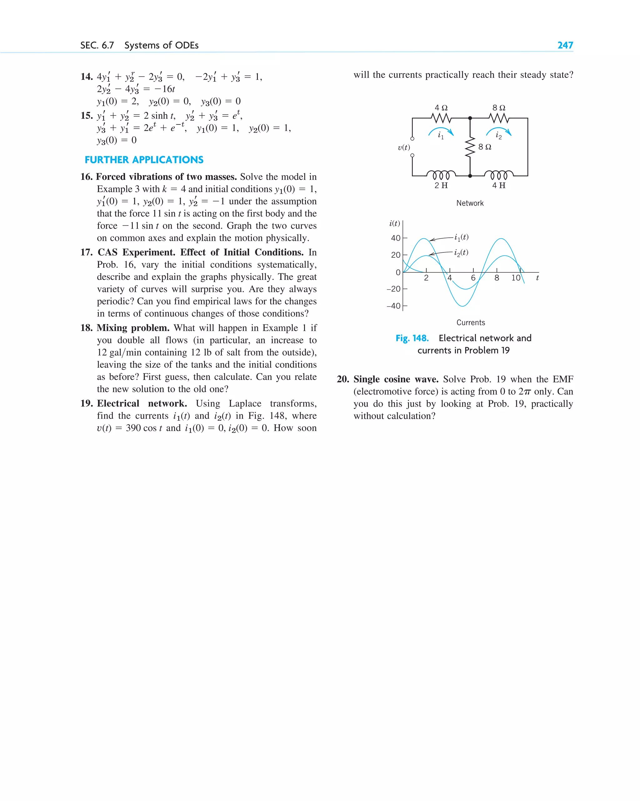 SEC. 6.7 Systems of ODEs 247
will the currents practically reach their steady state?
Fig. 148. Electrical network and
currents in Problem 19
20. Single cosine wave. Solve Prob. 19 when the EMF
(electromotive force) is acting from 0 to only. Can
you do this just by looking at Prob. 19, practically
without calculation?
2p
v(t)
2 H 4 H
4 Ω 8 Ω
8 Ω
i1 i2
Network
20
0
40
–40
–20
10
8
6
2 t
i(t)
i1(t)
i2(t)
4
Currents
14.
15.
FURTHER APPLICATIONS
16. Forced vibrations of two masses. Solve the model in
Example 3 with and initial conditions
under the assumption
that the force is acting on the first body and the
force on the second. Graph the two curves
on common axes and explain the motion physically.
17. CAS Experiment. Effect of Initial Conditions. In
Prob. 16, vary the initial conditions systematically,
describe and explain the graphs physically. The great
variety of curves will surprise you. Are they always
periodic? Can you find empirical laws for the changes
in terms of continuous changes of those conditions?
18. Mixing problem. What will happen in Example 1 if
you double all flows (in particular, an increase to
containing 12 lb of salt from the outside),
leaving the size of the tanks and the initial conditions
as before? First guess, then calculate. Can you relate
the new solution to the old one?
19. Electrical network. Using Laplace transforms,
find the currents and in Fig. 148, where
and . How soon
i1(0) ⫽ 0, i2(0) ⫽ 0
v(t) ⫽ 390 cos t
i2(t)
i1(t)
12 galmin
⫺11 sin t
11 sin t
y2
r ⫽ ⫺1
y2(0) ⫽ 1,
y1
r(0) ⫽ 1,
y1(0) ⫽ 1,
k ⫽ 4
y3(0) ⫽ 0
y1(0) ⫽ 1, y2(0) ⫽ 1,
y3
r ⫹ y1
r ⫽ 2et
⫹ eⴚt
,
y2
r ⫹ y3
r ⫽ et
,
y1
r ⫹ y2
r ⫽ 2 sinh t,
y3(0) ⫽ 0
y2(0) ⫽ 0,
y1(0) ⫽ 2,
2y2
r ⫺ 4y3
r ⫽ ⫺16t
⫺2y1
r ⫹ y3
r ⫽ 1,
4y1
r ⫹ y2
r
⫺ 2y3
r ⫽ 0,
c06.qxd 10/28/10 6:33 PM Page 247
 