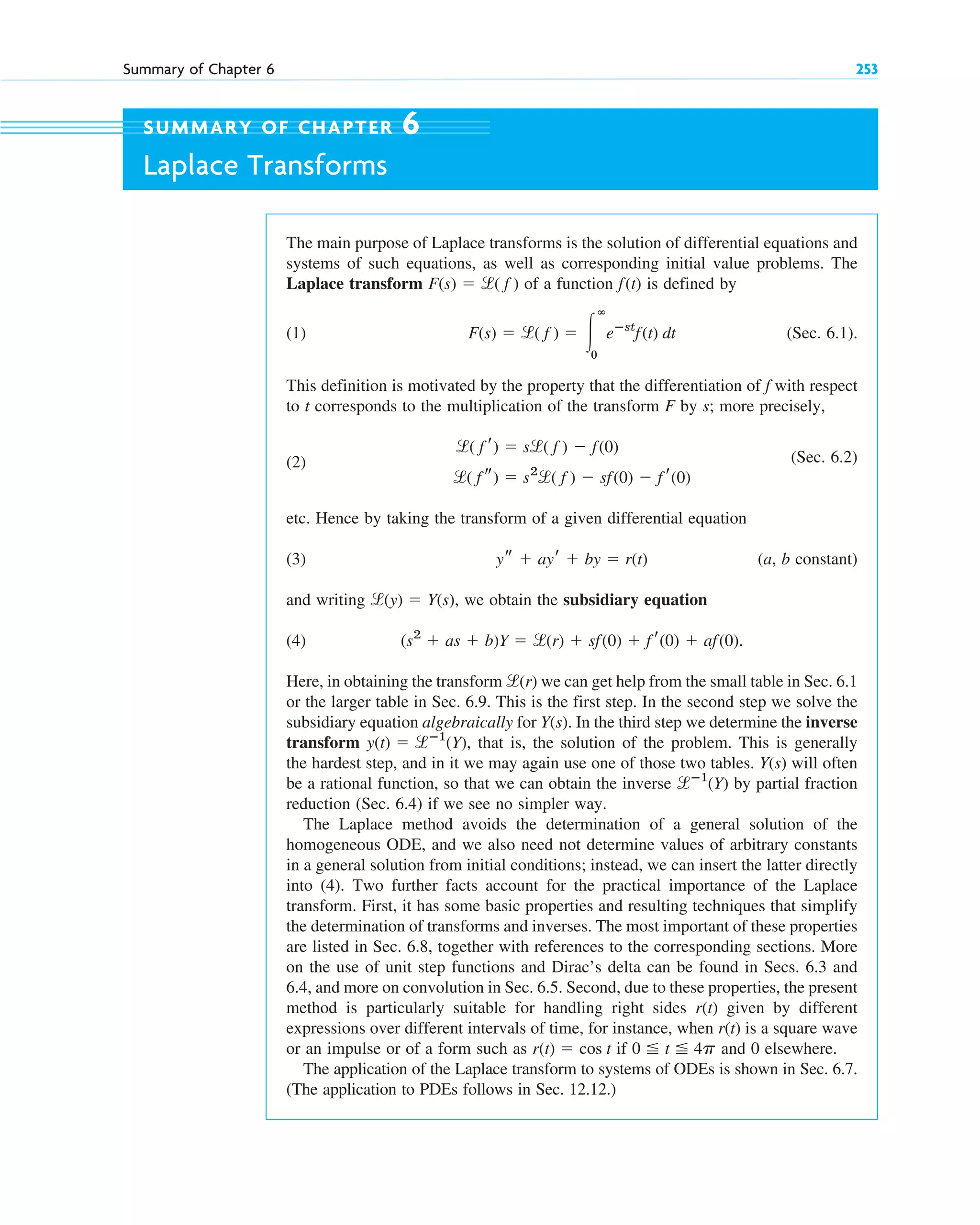 Summary of Chapter 6 253
The main purpose of Laplace transforms is the solution of differential equations and
systems of such equations, as well as corresponding initial value problems. The
Laplace transform of a function is defined by
(1) (Sec. 6.1).
This definition is motivated by the property that the differentiation of f with respect
to t corresponds to the multiplication of the transform F by s; more precisely,
(2) (Sec. 6.2)
etc. Hence by taking the transform of a given differential equation
(3) (a, b constant)
and writing we obtain the subsidiary equation
(4) .
Here, in obtaining the transform we can get help from the small table in Sec. 6.1
or the larger table in Sec. 6.9. This is the first step. In the second step we solve the
subsidiary equation algebraically for . In the third step we determine the inverse
transform , that is, the solution of the problem. This is generally
the hardest step, and in it we may again use one of those two tables. will often
be a rational function, so that we can obtain the inverse by partial fraction
reduction (Sec. 6.4) if we see no simpler way.
The Laplace method avoids the determination of a general solution of the
homogeneous ODE, and we also need not determine values of arbitrary constants
in a general solution from initial conditions; instead, we can insert the latter directly
into (4). Two further facts account for the practical importance of the Laplace
transform. First, it has some basic properties and resulting techniques that simplify
the determination of transforms and inverses. The most important of these properties
are listed in Sec. 6.8, together with references to the corresponding sections. More
on the use of unit step functions and Dirac’s delta can be found in Secs. 6.3 and
6.4, and more on convolution in Sec. 6.5. Second, due to these properties, the present
method is particularly suitable for handling right sides given by different
expressions over different intervals of time, for instance, when is a square wave
or an impulse or of a form such as if and 0 elsewhere.
The application of the Laplace transform to systems of ODEs is shown in Sec. 6.7.
(The application to PDEs follows in Sec. 12.12.)
0 ⬉ t ⬉ 4p
r(t) ⫽ cos t
r(t)
r(t)
lⴚ1
(Y)
Y(s)
y(t) ⫽ lⴚ1
(Y)
Y(s)
l(r)
(s2
⫹ as ⫹ b)Y ⫽ l(r) ⫹ sf(0) ⫹ f r(0) ⫹ af(0)
l(y) ⫽ Y(s),
ys ⫹ ayr ⫹ by ⫽ r(t)
l( f s) ⫽ s2
l( f ) ⫺ sf(0) ⫺ f r(0)
l( f r) ⫽ sl( f ) ⫺ f(0)
F(s) ⫽ l( f ) ⫽ 冮
ⴥ
0
eⴚst
f(t) dt
f(t)
F(s) ⫽ l( f )
SUMMARY OF CHAPTER 6
Laplace Transforms
c06.qxd 10/28/10 6:33 PM Page 253
 
