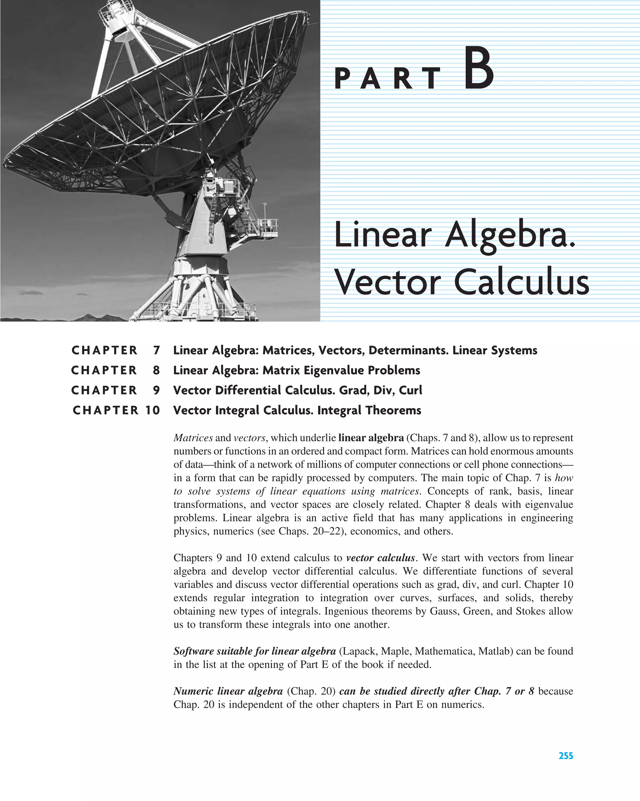 CHAPTER 7 Linear Algebra: Matrices, Vectors, Determinants. Linear Systems
CHAPTER 8 Linear Algebra: Matrix Eigenvalue Problems
CHAPTER 9 Vector Differential Calculus. Grad, Div, Curl
CHAPTER 10 Vector Integral Calculus. Integral Theorems
255
P A R T B
Linear Algebra.
Vector Calculus
Matrices and vectors, which underlie linear algebra (Chaps. 7 and 8), allow us to represent
numbers or functions in an ordered and compact form. Matrices can hold enormous amounts
of data—think of a network of millions of computer connections or cell phone connections—
in a form that can be rapidly processed by computers. The main topic of Chap. 7 is how
to solve systems of linear equations using matrices. Concepts of rank, basis, linear
transformations, and vector spaces are closely related. Chapter 8 deals with eigenvalue
problems. Linear algebra is an active field that has many applications in engineering
physics, numerics (see Chaps. 20–22), economics, and others.
Chapters 9 and 10 extend calculus to vector calculus. We start with vectors from linear
algebra and develop vector differential calculus. We differentiate functions of several
variables and discuss vector differential operations such as grad, div, and curl. Chapter 10
extends regular integration to integration over curves, surfaces, and solids, thereby
obtaining new types of integrals. Ingenious theorems by Gauss, Green, and Stokes allow
us to transform these integrals into one another.
Software suitable for linear algebra (Lapack, Maple, Mathematica, Matlab) can be found
in the list at the opening of Part E of the book if needed.
Numeric linear algebra (Chap. 20) can be studied directly after Chap. 7 or 8 because
Chap. 20 is independent of the other chapters in Part E on numerics.
c07.qxd 10/28/10 7:30 PM Page 255
 