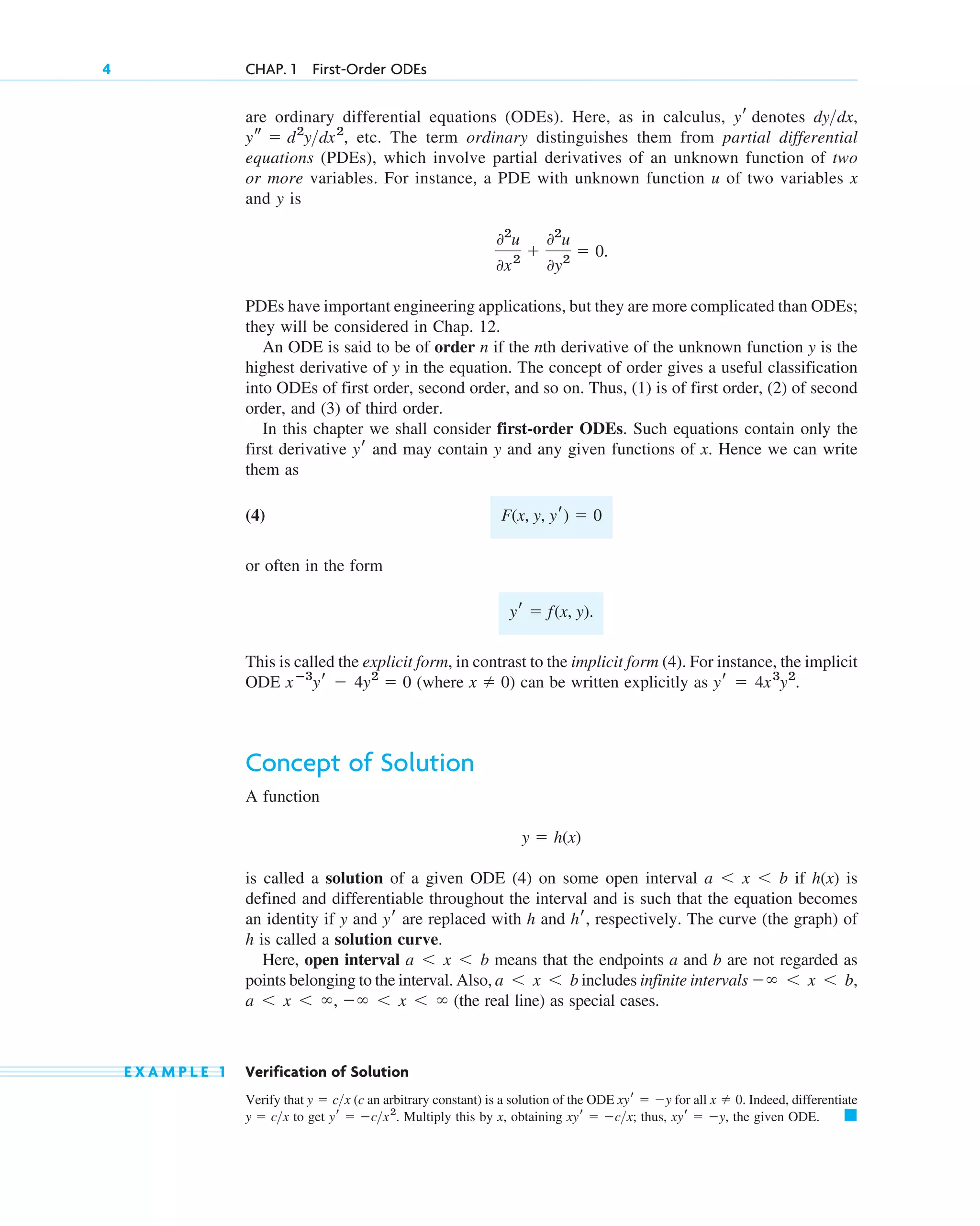 are ordinary differential equations (ODEs). Here, as in calculus, denotes ,
etc. The term ordinary distinguishes them from partial differential
equations (PDEs), which involve partial derivatives of an unknown function of two
or more variables. For instance, a PDE with unknown function u of two variables x
and y is
PDEs have important engineering applications, but they are more complicated than ODEs;
they will be considered in Chap. 12.
An ODE is said to be of order n if the nth derivative of the unknown function y is the
highest derivative of y in the equation. The concept of order gives a useful classification
into ODEs of first order, second order, and so on. Thus, (1) is of first order, (2) of second
order, and (3) of third order.
In this chapter we shall consider first-order ODEs. Such equations contain only the
first derivative and may contain y and any given functions of x. Hence we can write
them as
(4)
or often in the form
This is called the explicit form, in contrast to the implicit form (4). For instance, the implicit
ODE (where ) can be written explicitly as
Concept of Solution
A function
is called a solution of a given ODE (4) on some open interval if is
defined and differentiable throughout the interval and is such that the equation becomes
an identity if y and are replaced with h and , respectively. The curve (the graph) of
h is called a solution curve.
Here, open interval means that the endpoints a and b are not regarded as
points belonging to the interval. Also, includes infinite intervals
(the real line) as special cases.
E X A M P L E 1 Verification of Solution
Verify that (c an arbitrary constant) is a solution of the ODE for all Indeed, differentiate
to get Multiply this by x, obtaining thus, the given ODE. 䊏
xyr ⫽ ⫺y,
xyr ⫽ ⫺c>x;
yr ⫽ ⫺c>x2
.
y ⫽ c>x
x ⫽ 0.
xyr ⫽ ⫺y
y ⫽ c>x
a ⬍ x ⬍ ⬁, ⫺⬁ ⬍ x ⬍ ⬁
⫺⬁ ⬍ x ⬍ b,
a ⬍ x ⬍ b
a ⬍ x ⬍ b
hr
yr
h(x)
a ⬍ x ⬍ b
y ⫽ h(x)
yr ⫽ 4x3
y2
.
x ⫽ 0
xⴚ3
yr ⫺ 4y2
⫽ 0
yr ⫽ f(x, y).
F(x, y, yr) ⫽ 0
yr
02
u
0x2
⫹
02
u
0y2
⫽ 0.
ys ⫽ d2
y>dx2
,
dy>dx
yr
4 CHAP. 1 First-Order ODEs
c01.qxd 7/30/10 8:14 PM Page 4
 